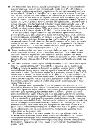 18 O v. 18 resume em forma de título a realidade do mundo gentio. É claro que existiam também no
judaísmo “impiedade e injustiça”, bem como as maldades listadas nos v. 29-31. Os profetas já
confrontaram Israel incansavelmente com esses problemas. De maneira correspondente também se
encontra a fala da “injustiça” e da “ira de Deus” no trecho seguinte, sobre os judeus. Apesar disso,
uma característica assinala que agora Paulo ainda não está pensando nos judeus: Nem uma única vez
ele usa a palavra “lei”, que porém em Rm 2 aparece nada menos de 23 vezes. Ou seja, aqui trata-se
de fato dos “sem lei”. Esses homens estão vivendo com toda a impiedade e perversão, impiedade e
injustiça (RC, BJ, NVI). A expressão dupla visa transmitir uma impressão geral. A ênfase recai sobre a
segunda palavra, pois “injustiça” é retomada no final do versículo e depois repetidas vezes: v. 29;
2.8; 3.5; 6.13. Eles detêm a verdade, suprimem a verdade (NVI), (cf sobre 2.2). Com inumeráveis
maldades martelam contra esse saber (v. 20,21), não permitindo que se erga. Prendem-no no porão de
sua consciência. A alegria pela injustiça (v. 32; 2Ts 2.12) reprime o amor pela verdade.
Contra essa forma de vida gentílica manifesta-se o furor de Deus, e precisamente como um
processo presente, que se repete sem cessar, da mesma maneira como, segundo o v. 17, também se
revela sempre de novo a justiça de Deus sob o anúncio do evangelho (“nele”). Na verdade, a ira de
Deus revela-se independentemente da palavra, desde o céu. Em qualquer lugar debaixo do céu,
mesmo aonde o evangelho ainda não chegou, ela se manifesta sobre as nações. Penetra nas camadas
de seu consciente: Eles “sabem” (cf v. 19-21,32) que o “não” de Deus paira sobre eles como uma
espada. De acordo com 2.15, o mundo está cheio de consciência, apenas que não lhe concede a
posição cabível, por causa de uma obduração coletiva (v. 28,32).
19 Essa percepção da verdade contra a qual os gentios se rebelam precisa ser explicada. Ela existe
graças a uma terceira “revelação”, a saber, a revelação da bondade da Criação de Deus. Embora
cuidadosa, a formulação é significativa. Entre eles não está manifesto o próprio Deus, porém
meramente algo dele, ou seja, o que é perceptível em Deus. Foi Deus quem lho revelou. Desse modo,
a princípio, Deus não está longe deles (At 17.27). Vivem sua existência “cercados pela sabedoria de
Deus”.
20 O v. 20 traz pormenores sobre esse aspecto que se pode conhecer de Deus. Embora jamais alguém
tenha visto Deus pessoalmente, motivo pelo qual todas as imagens de Deus são mentirosas, os
atributos invisíveis… se reconhecem. Isso parece ser paradoxal: visualizar algo invisível? São
contemplados indiretamente no que é visível, por assim dizer “nas entrelinhas”, a saber, pelas obras
da natureza e da história. “Sem linguagem, sem fala” (RC), “os céus proclamam a glória de Deus”, é a
mensagem que as obras de Deus não param de jorrar (Sl 19.1-5; Jó 12.7-10). Essa revelação existe
desde a Criação do cosmo e, desde então, continuamente. O Criador não é igual a um relojoeiro que
solta sua obra depois de pronta para que ande sozinha. Pelo contrário, conserva o que criou em
funcionamento, segundo após segundo. O Criador, jamais exausto, “nem se cansa, nem se fatiga” e
sustenta “todas as coisas”.
Paulo coloca esse acontecimento em foco. É uma força eterna que atua, superando as forças
intramundanas. Dizendo-o de forma concreta: Podemos filmar o crescimento de um capim em todas
as suas fases, explicar suas funções, definir sua cadeia química, podemos construir uma imitação de
similaridade quase enganadora, podemos também destruí-lo. Contudo, o que com todo o nosso
conhecimento não somos capazes de fazer é: criá-lo. Em conseqüência, cada pequena gramínea já
nos demonstra o que não podemos e o que não somos, a saber, não somos criadores. Continuamente
reflete-se, na onipotência manifesta de Deus, a nossa impotência. Ser pessoa significa experimentar
incessantemente a superioridade da altura do céu e caminhar continuamente nos limites próprios. Isso
também vale independentemente das clássicas experiências limítrofes como doença e morte. Já no
simples dia-a-dia não somos sempre fortes, nem conseguimos nos virar sempre sozinhos. Cada
pessoa necessita continuamente de misericórdia. Há também muito mais coisas que nossa ciência
ignora. Cada nova descoberta faz divisa com mais terreno não desbravado. Igualmente, nossos
poderosos nem são tão poderosos assim.
Em vista de tantas coisas incontroláveis para nós, é impossível que sejamos senhores. Uma
divindade invisível reivindica o senhorio. Diante dela temos de nos responsabilizar. De nenhum
coração humano pode-se apagar o dever dessa responsabilidade (2.14-16). Nessa situação,
experimentamos que esse poder superior não é um poder que subjuga friamente, e sim que abençoa.
Ele nos concede espaço para viver, comida e alegria de existir. É irrefutável que lhe cabe nossa
gratidão (v. 21).
 