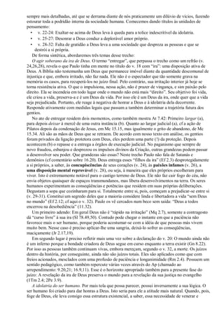 sempre mais detalhadas, até que se derrama diante de nós praticamente um dilúvio de vícios, fazendo
estourar toda a podridão interna da sociedade humana. Comecemos dando títulos às unidades de
pensamento:
• v. 22-24: Exaltar-se acima de Deus leva à queda para a tolice indescritível da idolatria.
• v. 25-27: Desonrar a Deus conduz a deplorável amor próprio.
• v. 28-32: Falta de gratidão a Deus leva a uma sociedade que despreza as pessoas e que se
destrói a si própria.
De forma sintética, abordaremos três temas desse trecho:
O agir soberano da ira de Deus. O termo “entregar”, que perpassa o trecho como um refrão (v.
24,26,28), revela o que Paulo tinha em mente no título do v. 18 com “ira”: uma disposição ativa de
Deus. A Bíblia não testemunha um Deus que permanece imóvel diante da quantidade descomunal de
injustiça e que, embora irritado, não faz nada. Ele não é o espectador que tão somente grava na
memória os casos, para recuperá-los no juízo final. Pelo contrário, sua irritação interior já hoje se
torna resistência ativa. O que o impulsiona, nessa ação, não é prazer de vingança, e sim paixão pelo
direito. Ela se incendeia em todo lugar onde o mundo não está mais “direito”. Seu objetivo foi vida,
ele criou a vida, preserva-a e é um Deus da vida. Por isso ele é um Deus da ira, onde quer que a vida
seja prejudicada. Portanto, ele reage à negativa de honrar a Deus e à idolatria dela decorrente.
Responde ativamente com medidas legais que passam a também determinar a trajetória futura dos
gentios.
No ato de entregar residem dois momentos, como também mostra At 7.42: Primeiro largar (a),
para depois deixar à mercê de uma outra instância (b). Quanto ao largar judicial (a), cf a ação de
Pilatos depois da condenação de Jesus, em Mc 15.15, mas igualmente o grito de abandono, de Mc
15.34. Ali são as mãos de Deus que se retraem. De acordo com nosso texto em análise, os gentios
foram privados da ligação protetora com Deus, eles perdem uma parte (!) da proteção. Depois
acontecem (b) o repasse e a entrega a órgãos de execução judicial. No paganismo que sempre de
novo fraudou, esbanjou e desprezou os impulsos divinos da Criação, outras grandezas podem passar
a desenvolver seu poder. Que grandezas são essas? Neste trecho Paulo não fala de Satanás e
demônios (cf comentário sobre 16.20). Deus entrega esses “filhos da ira” (Ef 2.3) desprotegidamente
a si próprios, a saber, às concupiscências de seus corações (v. 24), às paixões infames (v. 26), a
uma disposição mental reprovável (v. 28), ou seja, à maneira que eles próprios escolheram para
viver. Isto é extremamente notável para o castigo terreno de Deus. Ele não faz cair fogo do céu, não
envia objetos quaisquer de espaços transmundanos, mas libera desenvolvimentos na terra. Os seres
humanos experimentam as conseqüências e potências que residem em suas próprias deliberações.
Degustam a sopa que cozinharam para si. Totalmente entre si, pois, começam a prejudicar-se entre si
(v. 29-31). Constitui um segredo deles que a maioria considere linda e libertadora a vida “sem Deus
no mundo” (Ef 2.12; cf aqui o v. 32). Paulo os vê cercados num beco sem saída: “Deus a todos
encerrou na desobediência” (11.32).
Um primeiro adendo: Em geral Deus não é “rápido na irritação” (Mq 2.7), somente a contragosto
dá “curso livre” à sua ira (Sl 78.49,50). Contudo pode chegar o instante em que a paciência não
favorece mais o ser humano, porque poderia acostumar-se com a idéia de que pessoas más vivem
muito bem. Nesse caso é preciso aplicar-lhe uma sangria, deixá-lo sofrer as conseqüências,
maciçamente (Jr 2.17,19).
Em segundo lugar é preciso refletir mais uma vez sobre a declaração do v. 20: O mundo ainda não
é um inferno porque a bondade criadora de Deus segue em curso enquanto a terra existir (Gn 8.22).
Por isso as pessoas também continuam vivas, embora mereçam, segundo o v. 32, a morte. Os juízos
dentro da história, por conseguinte, ainda não são juízos totais. Eles são aplicados como que com
freios acionados, mesclados com uma profusão de paciência e longanimidade (Rm 2.4). Possuem um
sentido pedagógico, como também repercute várias vezes através do Ap (chamado ao
arrependimento: 9.20,21; 16.9,11). Esse é o horizonte apropriado também para a presente fase do
juízo: A revelação da ira de Deus preserva o mundo para a revelação da sua justiça no evangelho
(1Tm 2.4; 2Pe 3.9).
A idolatria do ser humano. Por mais tola que possa parecer, possui inversamente a sua lógica. O
ser humano foi criado para dar honras a Deus. Isto seria para ele a atitude mais natural. Quando, pois,
foge de Deus, ele leva consigo essa estrutura existencial, a saber, essa necessidade de venerar e
 