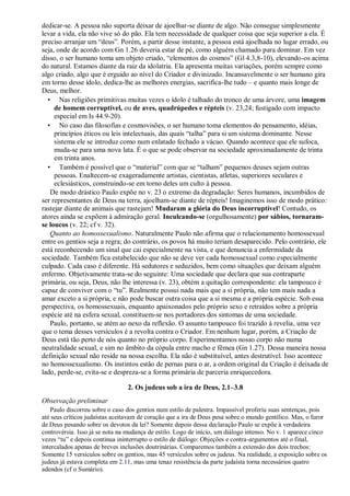 dedicar-se. A pessoa não suporta deixar de ajoelhar-se diante de algo. Não consegue simplesmente
levar a vida, ela não vive só do pão. Ela tem necessidade de qualquer coisa que seja superior a ela. É
preciso arranjar um “deus”. Porém, a partir desse instante, a pessoa está ajoelhada no lugar errado, ou
seja, onde de acordo com Gn 1.26 deveria estar de pé, como alguém chamado para dominar. Em vez
disso, o ser humano toma um objeto criado, “elementos do cosmos” (Gl 4.3,8-10), elevando-os acima
do natural. Estamos diante da raiz da idolatria. Ela apresenta muitas variações, porém sempre como
algo criado, algo que é erguido ao nível do Criador e divinizado. Incansavelmente o ser humano gira
em torno desse ídolo, dedica-lhe as melhores energias, sacrifica-lhe tudo – e quanto mais longe de
Deus, melhor.
• Nas religiões primitivas muitas vezes o ídolo é talhado do tronco de uma árvore, uma imagem
de homem corruptível, ou de aves, quadrúpedes e répteis (v. 23,24; fustigado com impacto
especial em Is 44.9-20).
• No caso das filosofias e cosmovisões, o ser humano toma elementos do pensamento, idéias,
princípios éticos ou leis intelectuais, das quais “talha” para si um sistema dominante. Nesse
sistema ele se introduz como num enlatado fechado a vácuo. Quando acontece que ele sufoca,
muda-se para uma nova lata. É o que se pode observar na sociedade aproximadamente de trinta
em trinta anos.
• Também é possível que o “material” com que se “talham” pequenos deuses sejam outras
pessoas. Enaltecem-se exageradamente artistas, cientistas, atletas, superiores seculares e
eclesiásticos, construindo-se em torno deles um culto à pessoa.
De modo drástico Paulo expõe no v. 23 o extremo da degradação: Seres humanos, incumbidos de
ser representantes de Deus na terra, ajoelham-se diante de répteis! Imaginemos isso de modo prático:
rastejar diante de animais que rastejam! Mudaram a glória do Deus incorruptível! Contudo, os
atores ainda se expõem à admiração geral. Inculcando-se (orgulhosamente) por sábios, tornaram-
se loucos (v. 22; cf v. 32).
Quanto ao homossexualismo. Naturalmente Paulo não afirma que o relacionamento homossexual
entre os gentios seja a regra; do contrário, os povos há muito teriam desaparecido. Pelo contrário, ele
está reconhecendo um sinal que cai especialmente na vista, e que denuncia a enfermidade da
sociedade. Também fica estabelecido que não se deve ver cada homossexual como especialmente
culpado. Cada caso é diferente. Há sedutores e seduzidos, bem como situações que deixam alguém
enfermo. Objetivamente trata-se do seguinte: Uma sociedade que declara que sua contraparte
primária, ou seja, Deus, não lhe interessa (v. 23), obtém a quitação correspondente: ela tampouco é
capaz de conviver com o “tu”. Realmente possui nada mais que a si própria, não tem mais nada a
amar exceto a si própria, e não pode buscar outra coisa que a si mesma e a própria espécie. Sob essa
perspectiva, os homossexuais, enquanto apaixonados pelo próprio sexo e retraídos sobre a própria
espécie até na esfera sexual, constituem-se nos portadores dos sintomas de uma sociedade.
Paulo, portanto, se atém ao nexo da reflexão. O assunto tampouco foi trazido à revelia, uma vez
que o tema desses versículos é a revolta contra o Criador. Em nenhum lugar, porém, a Criação de
Deus está tão perto de nós quanto no próprio corpo. Experimentamos nosso corpo não numa
neutralidade sexual, e sim no âmbito da cópula entre macho e fêmea (Gn 1.27). Dessa maneira nossa
definição sexual não reside na nossa escolha. Ela não é substituível, antes destrutível. Isso acontece
no homossexualismo. Os instintos estão de pernas para o ar, a ordem original da Criação é deixada de
lado, perde-se, evita-se e despreza-se a forma primária de parceria enriquecedora.
2. Os judeus sob a ira de Deus, 2.1–3.8
Observação preliminar
Paulo discorreu sobre o caso dos gentios num estilo de palestra. Impassível proferiu suas sentenças, pois
até seus críticos judaístas aceitavam de coração que a ira de Deus pesa sobre o mundo gentílico. Mas, o furor
de Deus pesando sobre os devotos da lei? Somente depois dessa declaração Paulo se expõe à verdadeira
controvérsia. Isso já se nota na mudança de estilo. Logo de início, um diálogo intenso. No v. 1 aparece cinco
vezes “tu” e depois continua ininterrupto o estilo de diálogo: Objeções e contra-argumentos até o final,
intercalados apenas de breves inclusões doutrinárias. Comparemos também a extensão dos dois trechos:
Somente 15 versículos sobre os gentios, mas 45 versículos sobre os judeus. Na realidade, a exposição sobre os
judeus já estava completa em 2.11, mas uma tenaz resistência da parte judaísta torna necessários quatro
adendos (cf o Sumário).
 