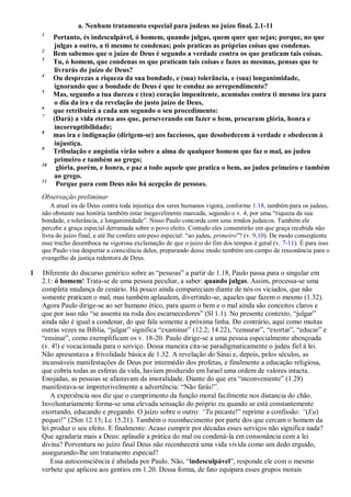 a. Nenhum tratamento especial para judeus no juízo final, 2.1-11
1
Portanto, és indesculpável, ó homem, quando julgas, quem quer que sejas; porque, no que
julgas a outro, a ti mesmo te condenas; pois praticas as próprias coisas que condenas.
2
Bem sabemos que o juízo de Deus é segundo a verdade contra os que praticam tais coisas.
3
Tu, ó homem, que condenas os que praticam tais coisas e fazes as mesmas, pensas que te
livrarás do juízo de Deus?
4
Ou desprezas a riqueza da sua bondade, e (sua) tolerância, e (sua) longanimidade,
ignorando que a bondade de Deus é que te conduz ao arrependimento?
5
Mas, segundo a tua dureza e (teu) coração impenitente, acumulas contra ti mesmo ira para
o dia da ira e da revelação do justo juízo de Deus,
6
que retribuirá a cada um segundo o seu procedimento:
7
(Dará) a vida eterna aos que, perseverando em fazer o bem, procuram glória, honra e
incorruptibilidade;
8
mas ira e indignação (dirigem-se) aos facciosos, que desobedecem à verdade e obedecem à
injustiça.
9
Tribulação e angústia virão sobre a alma de qualquer homem que faz o mal, ao judeu
primeiro e também ao grego;
10
glória, porém, e honra, e paz a todo aquele que pratica o bem, ao judeu primeiro e também
ao grego.
11
Porque para com Deus não há acepção de pessoas.
Observação preliminar
A atual ira de Deus contra toda injustiça dos seres humanos vigora, conforme 1.18, também para os judeus,
não obstante sua história também estar inegavelmente marcada, segundo o v. 4, por uma “riqueza da sua
bondade, e tolerância, e longanimidade”. Nisso Paulo concorda com seus irmãos judaicos. Também ele
percebe a graça especial derramada sobre o povo eleito. Contudo eles consentirão em que graça recebida não
livra do juízo final, e até lhe confere um peso especial: “ao judeu, primeiro”? (v. 9,10). De modo conseqüente
esse trecho desemboca na vigorosa exclamação de que o juízo do fim dos tempos é geral (v. 7-11). É para isso
que Paulo visa despertar a consciência deles, preparando desse modo também um campo de ressonância para o
evangelho da justiça redentora de Deus.
1 Diferente do discurso genérico sobre as “pessoas” a partir de 1.18, Paulo passa para o singular em
2.1: ó homem! Trata-se de uma pessoa peculiar, a saber: quando julgas. Assim, processa-se uma
completa mudança de cenário. Há pouco ainda compareciam diante de nós os viciados, que não
somente praticam o mal, mas também aplaudem, divertindo-se, aqueles que fazem o mesmo (1.32).
Agora Paulo dirige-se ao ser humano ético, para quem o bem e o mal ainda são conceitos claros e
que por isso não “se assenta na roda dos escarnecedores” (Sl 1.1). No presente contexto, “julgar”
ainda não é igual a condenar, do que fala somente a próxima linha. Do contrário, aqui como muitas
outras vezes na Bíblia, “julgar” significa “examinar” (12.2; 14.22), “censurar”, “exortar”, “educar” e
“ensinar”, como exemplificam os v. 18-20. Paulo dirige-se a uma pessoa especialmente abençoada
(v. 4!) e vocacionada para o serviço. Dessa maneira cita-se paradigmaticamente o judeu fiel à lei.
Não apresentava a frivolidade básica de 1.32. A revelação do Sinai e, depois, pelos séculos, as
incansáveis manifestações de Deus por intermédio dos profetas, e finalmente a educação religiosa,
que cobria todas as esferas da vida, haviam produzido em Israel uma ordem de valores intacta.
Enojadas, as pessoas se afastavam da imoralidade. Diante do que era “inconveniente” (1.28)
manifestava-se impreterivelmente a advertência: “Não farás!”.
A experiência nos diz que o cumprimento da função moral facilmente nos distancia do chão.
Involuntariamente forma-se uma elevada sensação do próprio eu quando se está constantemente
exortando, educando e pregando. O juízo sobre o outro: ―Tu pecaste!” reprime a confissão: ―(Eu)
pequei!” (2Sm 12.13; Lc 15.21). Também o reconhecimento por parte dos que cercam o homem da
lei produz o seu efeito. E finalmente: Acaso cumprir por décadas esses serviços não significa nada?
Que agradaria mais a Deus: aplaudir a prática do mal ou condená-la em consonância com a lei
divina? Porventura no juízo final Deus não reconhecerá uma vida vivida como um dedo erguido,
assegurando-lhe um tratamento especial?
Essa autoconsciência é abalada por Paulo. Não, “indesculpável”, responde ele com o mesmo
verbete que aplicou aos gentios em 1.20. Dessa forma, de fato equipara esses grupos morais
 
