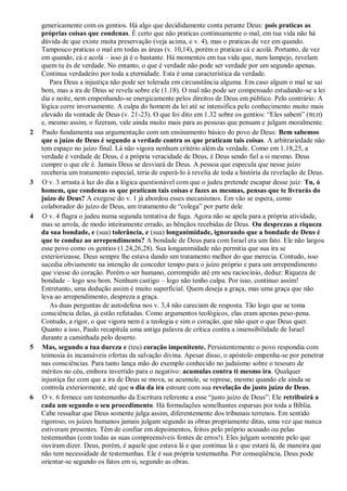 genericamente com os gentios. Há algo que decididamente conta perante Deus: pois praticas as
próprias coisas que condenas. É certo que não praticas continuamente o mal, em tua vida não há
dúvida de que existe muita preservação (veja acima, e v. 4), mas o praticas de vez em quando.
Tampouco praticas o mal em todas as áreas (v. 10,14), porém o praticas cá e acolá. Portanto, de vez
em quando, cá e acolá – isso já é o bastante. Há momentos em tua vida que, num lampejo, revelam
quem tu és de verdade. No entanto, o que é verdade não pode ser verdade por um segundo apenas.
Continua verdadeiro por toda a eternidade. Esta é uma característica da verdade.
Para Deus a injustiça não pode ser tolerada em circunstância alguma. Em caso algum o mal se sai
bem, mas a ira de Deus se revela sobre ele (1.18). O mal não pode ser compensado estudando-se a lei
dia e noite, nem empenhando-se energicamente pelos direitos de Deus em público. Pelo contrário: A
lógica corre inversamente. A culpa do homem da lei até se intensifica pelo conhecimento muito mais
elevado da vontade de Deus (v. 21-23). O que foi dito em 1.32 sobre os gentios: “Eles sabem” (BLH)
e, mesmo assim, o fizeram, vale ainda muito mais para as pessoas que pensam e julgam moralmente.
2 Paulo fundamenta sua argumentação com um ensinamento básico do povo de Deus: Bem sabemos
que o juízo de Deus é segundo a verdade contra os que praticam tais coisas. A arbitrariedade não
tem espaço no juízo final. Lá não vigora nenhum critério além da verdade. Como em 1.18,25, a
verdade é verdade de Deus, é a própria veracidade de Deus, é Deus sendo fiel a si mesmo. Deus
cumpre o que ele é. Jamais Deus se desviará de Deus. A pessoa que especula que nesse juízo
receberia um tratamento especial, teria de esperá-lo à revelia de toda a história da revelação de Deus.
3 O v. 3 arrasta à luz do dia a lógica questionável com que o judeu pretende escapar desse juiz: Tu, ó
homem, que condenas os que praticam tais coisas e fazes as mesmas, pensas que te livrarás do
juízo de Deus? A exegese do v. 1 já abordou esses mecanismos. Em vão se espera, como
colaborador do juízo de Deus, um tratamento de “colega” por parte dele.
4 O v. 4 flagra o judeu numa segunda tentativa de fuga. Agora não se apela para a própria atividade,
mas se arrola, de modo inteiramente errado, as bênçãos recebidas de Deus. Ou desprezas a riqueza
da sua bondade, e (sua) tolerância, e (sua) longanimidade, ignorando que a bondade de Deus é
que te conduz ao arrependimento? A bondade de Deus para com Israel era um fato. Ele não largou
esse povo como os gentios (1.24,26,28). Sua longanimidade não permitia que sua ira se
exteriorizasse. Deus sempre lhe estava dando um tratamento melhor do que merecia. Contudo, isso
sucedia obviamente na intenção de conceder tempo para o juízo próprio e para um arrependimento
que viesse do coração. Porém o ser humano, corrompido até em seu raciocínio, deduz: Riqueza de
bondade – logo sou bom. Nenhum castigo – logo não tenho culpa. Por isso, continuo assim!
Entretanto, uma dedução assim é muito superficial. Quem deseja a graça, mas uma graça que não
leva ao arrependimento, despreza a graça.
As duas perguntas de autodefesa nos v. 3,4 não careciam de resposta. Tão logo que se toma
consciência delas, já estão refutadas. Como argumentos teológicos, elas eram apenas peso-pena.
Contudo, a rigor, o que vigora nem é a teologia e sim o coração, que não quer o que Deus quer.
Quanto a isso, Paulo recapitula uma antiga palavra de crítica contra a insensibilidade de Israel
durante a caminhada pelo deserto.
5 Mas, segundo a tua dureza e (teu) coração impenitente. Persistentemente o povo respondia com
teimosia às incansáveis ofertas da salvação divina. Apesar disso, o apóstolo empenha-se por penetrar
nas consciências. Para tanto lança mão do exemplo conhecido no judaísmo sobre o tesouro de
méritos no céu, embora invertido para o negativo: acumulas contra ti mesmo ira. Qualquer
injustiça faz com que a ira de Deus se mova, se acumule, se represe, mesmo quando ele ainda se
controla exteriormente, até que o dia da ira estoure com sua revelação do justo juízo de Deus.
6 O v. 6 fornece um testemunho da Escritura referente a esse “justo juízo de Deus”: Ele retribuirá a
cada um segundo o seu procedimento. Há formulações semelhantes esparsas por toda a Bíblia.
Cabe ressaltar que Deus somente julga assim, diferentemente dos tribunais terrenos. Em sentido
rigoroso, os juízes humanos jamais julgam segundo as obras propriamente ditas, uma vez que nunca
estiveram presentes. Têm de confiar em depoimentos, feitos pelo próprio acusado ou pelas
testemunhas (com todas as suas compreensíveis fontes de erros!). Eles julgam somente pelo que
ouviram dizer. Deus, porém, é aquele que estava lá e que continua lá e que estará lá, de maneira que
não tem necessidade de testemunhas. Ele é sua própria testemunha. Por conseqüência, Deus pode
orientar-se segundo os fatos em si, segundo as obras.
 