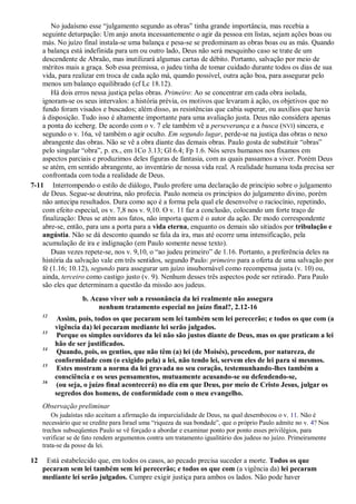 No judaísmo esse “julgamento segundo as obras” tinha grande importância, mas recebia a
seguinte deturpação: Um anjo anota incessantemente o agir da pessoa em listas, sejam ações boas ou
más. No juízo final instala-se uma balança e pesa-se se predominam as obras boas ou as más. Quando
a balança está indefinida para um ou outro lado, Deus não será mesquinho caso se trate de um
descendente de Abraão, mas inutilizará algumas cartas de débito. Portanto, salvação por meio de
méritos mais a graça. Sob essa premissa, o judeu tinha de tomar cuidado durante todos os dias de sua
vida, para realizar em troca de cada ação má, quando possível, outra ação boa, para assegurar pelo
menos um balanço equilibrado (cf Lc 18.12).
Há dois erros nessa justiça pelas obras. Primeiro: Ao se concentrar em cada obra isolada,
ignoram-se os seus intervalos: a história prévia, os motivos que levaram à ação, os objetivos que no
fundo foram visados e buscados; além disso, as resistências que cabia superar, ou auxílios que havia
à disposição. Tudo isso é altamente importante para uma avaliação justa. Deus não considera apenas
a ponta do iceberg. De acordo com o v. 7 ele também vê a perseverança e a busca (NVI) sincera, e
segundo o v. 16a, vê também o agir oculto. Em segundo lugar, perde-se na justiça das obras o nexo
abrangente das obras. Não se vê a obra diante das demais obras. Paulo gosta de substituir “obras”
pelo singular “obra”, p. ex., em 1Co 3.13; Gl 6.4; Fp 1.6. Nós seres humanos nos fixamos em
aspectos parciais e produzimos deles figuras de fantasia, com as quais passamos a viver. Porém Deus
se atém, em sentido abrangente, ao inventário de nossa vida real. A realidade humana toda precisa ser
confrontada com toda a realidade de Deus.
7-11 Interrompendo o estilo de diálogo, Paulo profere uma declaração de princípio sobre o julgamento
de Deus. Segue-se doutrina, não profecia. Paulo nomeia os princípios do julgamento divino, porém
não antecipa resultados. Dura como aço é a forma pela qual ele desenvolve o raciocínio, repetindo,
com efeito especial, os v. 7,8 nos v. 9,10. O v. 11 faz a conclusão, colocando um forte traço de
finalização: Deus se atém aos fatos, não importa quem é o autor da ação. De modo correspondente
abre-se, então, para uns a porta para a vida eterna, enquanto os demais são sitiados por tribulação e
angústia. Não se dá desconto quando se fala da ira, mas até ocorre uma intensificação, pela
acumulação de ira e indignação (em Paulo somente nesse texto).
Duas vezes repete-se, nos v. 9,10, o “ao judeu primeiro” de 1.16. Portanto, a preferência deles na
história da salvação vale em três sentidos, segundo Paulo: primeiro para a oferta de uma salvação por
fé (1.16; 10.12), segundo para assegurar um juízo insubornável como recompensa justa (v. 10) ou,
ainda, terceiro como castigo justo (v. 9). Nenhum desses três aspectos pode ser retirado. Para Paulo
são eles que determinam a questão da missão aos judeus.
b. Acaso viver sob a ressonância da lei realmente não assegura
nenhum tratamento especial no juízo final?, 2.12-16
12
Assim, pois, todos os que pecaram sem lei também sem lei perecerão; e todos os que com (a
vigência da) lei pecaram mediante lei serão julgados.
13
Porque os simples ouvidores da lei não são justos diante de Deus, mas os que praticam a lei
hão de ser justificados.
14
Quando, pois, os gentios, que não têm (a) lei (de Moisés), procedem, por natureza, de
conformidade com (o exigido pela) a lei, não tendo lei, servem eles de lei para si mesmos.
15
Estes mostram a norma da lei gravada no seu coração, testemunhando-lhes também a
consciência e os seus pensamentos, mutuamente acusando-se ou defendendo-se,
16
(ou seja, o juízo final acontecerá) no dia em que Deus, por meio de Cristo Jesus, julgar os
segredos dos homens, de conformidade com o meu evangelho.
Observação preliminar
Os judaístas não aceitam a afirmação da imparcialidade de Deus, na qual desembocou o v. 11. Não é
necessário que se credite para Israel uma “riqueza da sua bondade”, que o próprio Paulo admite no v. 4? Nos
trechos subseqüentes Paulo se vê forçado a abordar e examinar ponto por ponto esses privilégios, para
verificar se de fato rendem argumentos contra um tratamento igualitário dos judeus no juízo. Primeiramente
trata-se da posse da lei.
12 Está estabelecido que, em todos os casos, ao pecado precisa suceder a morte. Todos os que
pecaram sem lei também sem lei perecerão; e todos os que com (a vigência da) lei pecaram
mediante lei serão julgados. Cumpre exigir justiça para ambos os lados. Não pode haver
 
