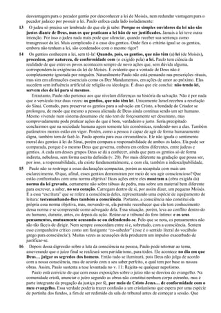 desvantagem para o pecador gentio por desconhecer a lei de Moisés, nem redundar vantagem para o
pecador judaico por possuir a lei. Paulo enfoca cada lado isoladamente:
13 O judeu só precisa ser lembrado do que ele já sabe: Porque os simples ouvidores da lei não são
justos diante de Deus, mas os que praticam a lei hão de ser justificados. Jamais a lei teve outra
intenção. Por isso o judeu nada mais pode que silenciar, quando receber sua sentença como
transgressor da lei. Mais complicado é o caso dos gentios. Onde fica o critério igual se os gentios,
embora não tenham a lei, são condenados com o mesmo rigor?
14 Os gentios conhecem a lei, sem tê-la! Quando, pois, os gentios, que não têm (a) lei (de Moisés),
procedem, por natureza, de conformidade com (o exigido pela) a lei. Paulo tem ciência da
realidade de que entre os povos acontecem sempre de novo ações que, sem dúvida alguma,
correspondem às exigências da lei de Moisés. É evidente que a vontade de Deus não é
completamente ignorada por ninguém. Naturalmente Paulo não está pensando nas prescrições rituais,
mas sim em afirmações essenciais como os Dez Mandamentos, em ações de amor ao próximo. Elas
sucedem sem influência artificial de religião ou ideologia. É disso que ele conclui: não tendo lei,
servem eles de lei para si mesmos.
Entretanto, Paulo não pertence aos que nivelam diferenças na história da salvação. Não é por nada
que o versículo traz duas vezes: os gentios, que não têm lei. Unicamente Israel recebeu a revelação
do Sinai. Contudo, para preservar os gentios para a salvação em Cristo, a bondade do Criador se
prolongou, de modo que mesmo a pessoa alienada de Deus ainda continua sendo um ser humano.
Mesmo vivendo num sistema desumano ele não tem de forçosamente ser desumano, mas
comprovadamente pode praticar ações do que é bom, verdadeiro e justo. Seria precipitado
concluirmos que na sociedade humana agem somente leis econômicas, rendendo-nos a elas. Também
parâmetros morais estão em vigor. Porém, como a pessoa é capaz de agir de forma humanamente
digna, também tem de fazê-lo. Paulo aponta para essa circunstância. Ele não iguala o sentimento
moral dos gentios à lei do Sinai, porém compara a responsabilidade de ambos os lados. Ela pode ser
comparada, porque é o mesmo Deus que governa, embora em ordens diferentes, entre judeus e
gentios. A cada um desses grupos Deus se dá a conhecer, ainda que para os gentios só de forma
indireta, nebulosa, sem forma escrita definida (v. 20). Por mais diferente na gradação que possa ser,
por isso, a responsabilidade, ela existe fundamentalmente, e com ela, também a indesculpabilidade.
15 Paulo não se restringe a essas declarações compactas, porém as recapitula com mais um
esclarecimento. O que, afinal, esses gentios demonstram por meio de seu agir consciencioso? Que
estão confrontados com uma norma objetiva! Boas ações entre eles mostram a (obra exigida da)
norma da lei gravada, certamente não sobre tábuas de pedra, mas sobre um material bem diferente
para escrever, a saber, no seu coração. Carregam dentro de si, por assim dizer, um pequeno Moisés.
É a essa “escritura” que se refere a consciência deles, representando uma espécie de equipamento de
leitura: testemunhando-lhes também a consciência. Portanto, a consciência não constitui ela
própria essa norma objetiva, mas, movendo-se, ela permite reconhecer que ela tem conhecimento
dessa norma e se compreende como advogado dela. Essa situação, porém, leva ao conflito dentro do
eu humano, durante, antes, ou depois da ação. Reúne-se o tribunal do foro íntimo: e os seus
pensamentos, mutuamente acusando-se ou defendendo-se. Pelo que se nota, os pensamentos não
são tão fáceis de dirigir. Nem sempre concordam entre si e, sobretudo, com a consciência. Sentem
esse companheiro crítico como um fustigante “co-sabedor” (esse é o sentido literal do vocábulo
grego para consciência!). Muitas vezes as acusações dela produzem um impulso exacerbado de
justificar-se.
16 Depois dessa digressão sobre a luta da consciência na pessoa, Paulo pode retornar ao tema,
asseverando que o juízo final se realizará sem partidarismo, para todos. Ele acontece no dia em que
Deus… julgar os segredos dos homens. Então tudo se iluminará, pois Deus não julga de acordo
com a nossa consciência, mas de acordo com o seu saber perfeito, o qual tem por base as nossas
obras. Assim, Paulo sustenta a tese levantada no v. 11: Rejeita-se qualquer nepotismo.
Paulo está convicto de que com essas exposições sobre o juízo não se desviou do evangelho. Na
comunidade cristã, anunciar o juízo segundo as obras não constitui nenhum corpo estranho, mas é
parte integrante da pregação da justiça por fé, por meio de Cristo Jesus… de conformidade com o
meu evangelho. Essa verdade poderia trazer confusão a um cristianismo que espera por uma espécie
de portinha dos fundos, a fim de ser redimido da sala do tribunal antes de começar a sessão. Que
 