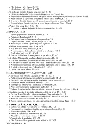 b. Não obstante – a lei é santa, 7.7-13
c. Não obstante – a lei é fraca, 7.14-25
5. O cristão e o Espírito (terceiro tema especial), 8.1-30
a. “Novidade do Espírito” e liberdade da lei por estar em Cristo, 8.1-4
b. Aspectos fundamentais sobre carne e Espírito e sobre a situação dos portadores do Espírito, 8.5-11
c. Andar segundo o Espírito na liberdade de filhos e filhas de Deus, 8.12-17
d. O apoio do Espírito face ao gemido em meio ao sofrimento no mundo, 8.18-25
e. A assistência do Espírito em vista de nossa fraqueza diante de Deus, 8.26-30
6. Palavra final sobre Rm 1–8, 8.31-39
a. A vitoriosa revelação da justiça de Deus em Jesus Cristo, 8.31-39
UNIDADE 4, 9.1–11.36
1. Trabalho preparatório: Os eleitos de Deus, 9.1-29
a. Preâmbulo: Israel amado!, 9.1-5
b. Eleição continua sendo pura graça de quem elege, 9.6-13
c. Elegendo ou não, Deus é cheio de compaixão, 9.14-23
d. Nova criação de Israel a partir de judeus e gentios, 9.24-29
2. Os fatos: a descrença de Israel, 9.30–10.21
a. A fé em Cristo como ponto axial, 9.30-33
b. A incompreensão de Israel sobre a história da salvação, 10.1-4
c. A salvadora justiça por fé, 10.5-13
d. Israel se fecha diante da salvação que se aproximou, 10.14-21
3. A solução: Misericórdia igual para Israel e os gentios, 11.1-36
a. Israel não repudiado, ainda que parcialmente endurecido, 11.1-10
b. A finalidade salvadora de Deus com vistas à parte endurecida de Israel, 11.11-16
c. A maneira como acontece salvação, também e primeiro para os judeus, 11.17-24
d. O mistério da salvação para “o Israel todo”, 11.25-32
e. Louvor conclusivo a Deus, 11.33-36
III. A PARTE EXORTATIVA DA CARTA, 12.1–15.13
1. Convocação para cultuar a Deus com a vida, 12.1–13.14
a. Prefácio: misericórdia experimentada torna-se exortação, 12.1,2
b. Exortações para quem desempenha funções na vida da igreja, 12.3-8
c. Exortações a todos os membros da igreja, 12.9-21
d. Exortação de submeter-se à autoridade governamental, 13.1-7
e. Amor ao próximo como cumprimento da lei, 13.8-10
f. Epílogo: Organização da vida orientada para o futuro, à luz do dia vindouro, 13.11-14
2. Exortação especial de aceitação mútua no conflito na igreja, 14.1–15.13
a. Em caso de conflito, não violar o senhorio de Cristo na igreja!, 14.1-12
b. Cabe aos fortes corresponder à sua função protetora dos fracos, 14.13-23
c. Andar em concórdia o caminho de Cristo, 15.1-6
d. Judeus e gentios unificados por Cristo para o louvor escatológico de Deus, 15.7-13
IV. A CONCLUSÃO DA CARTA, 15.14–16.27
a. Explicações sobre o risco da carta aos Romanos, 15.14-21
b. As expectativas específicas dirigidas aos cristãos em Roma, 15.22-33
c. A recomendação de Febe, 16.1,2
d. Pedido de transmissão de saudações, 16.3-16
e. Advertência contra os cismáticos, 16.17-20
f. Comunicação de saudações, 16.21-23
g. Glorificação de Deus, poderoso sobre a história, 16.25-27
ÍNDICE DE LITERATURA
 