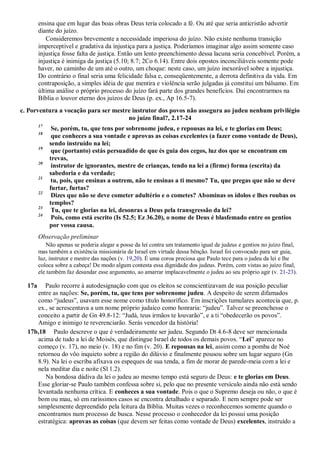 ensina que em lugar das boas obras Deus teria colocado a fé. Ou até que seria anticristão advertir
diante do juízo.
Consideremos brevemente a necessidade imperiosa do juízo. Não existe nenhuma transição
imperceptível e gradativa da injustiça para a justiça. Poderíamos imaginar algo assim somente caso
injustiça fosse falta de justiça. Então um lento preenchimento dessa lacuna seria concebível. Porém, a
injustiça é inimiga da justiça (5.10; 8.7; 2Co 6.14). Entre dois opostos inconciliáveis somente pode
haver, no caminho de um até o outro, um choque: neste caso, um juízo inexorável sobre a injustiça.
Do contrário o final seria uma felicidade falsa e, conseqüentemente, a derrota definitiva da vida. Em
contraposição, a simples idéia de que mentira e violência serão julgadas já constitui um bálsamo. Em
última análise o próprio processo do juízo fará parte dos grandes benefícios. Daí encontrarmos na
Bíblia o louvor eterno dos juízos de Deus (p. ex., Ap 16.5-7).
c. Porventura a vocação para ser mestre instrutor dos povos não assegura ao judeu nenhum privilégio
no juízo final?, 2.17-24
17
Se, porém, tu, que tens por sobrenome judeu, e repousas na lei, e te glorias em Deus;
18
que conheces a sua vontade e aprovas as coisas excelentes (a fazer como vontade de Deus),
sendo instruído na lei;
19
que (portanto) estás persuadido de que és guia dos cegos, luz dos que se encontram em
trevas,
20
instrutor de ignorantes, mestre de crianças, tendo na lei a (firme) forma (escrita) da
sabedoria e da verdade;
21
tu, pois, que ensinas a outrem, não te ensinas a ti mesmo? Tu, que pregas que não se deve
furtar, furtas?
22
Dizes que não se deve cometer adultério e o cometes? Abominas os ídolos e lhes roubas os
templos?
23
Tu, que te glorias na lei, desonras a Deus pela transgressão da lei?
24
Pois, como está escrito (Is 52.5; Ez 36.20), o nome de Deus é blasfemado entre os gentios
por vossa causa.
Observação preliminar
Não apenas se poderia alegar a posse da lei contra um tratamento igual de judeus e gentios no juízo final,
mas também a existência missionária de Israel em virtude dessa bênção. Israel foi convocado para ser guia,
luz, instrutor e mestre das nações (v. 19,20). É uma coroa preciosa que Paulo tece para o judeu da lei e lhe
coloca sobre a cabeça! De modo algum contesta essa dignidade dos judeus. Porém, com vistas ao juízo final,
ele também faz desandar esse argumento, ao amarrar implacavelmente o judeu ao seu próprio agir (v. 21-23).
17a Paulo recorre à autodesignação com que os eleitos se conscientizavam de sua posição peculiar
entre as nações: Se, porém, tu, que tens por sobrenome judeu. A despeito de serem difamados
como “judeus”, usavam esse nome como título honorífico. Em inscrições tumulares acontecia que, p.
ex., se acrescentava a um nome próprio judaico como honraria: “judeu”. Talvez se preenchesse o
conceito a partir de Gn 49.8-12: “Judá, teus irmãos te louvarão”, e a ti “obedecerão os povos”.
Amigo e inimigo te reverenciarão. Serás vencedor da história!
17b,18 Paulo descreve o que é verdadeiramente ser judeu. Segundo Dt 4.6-8 deve ser mencionada
acima de tudo a lei de Moisés, que distingue Israel de todos os demais povos. “Lei” aparece no
começo (v. 17), no meio (v. 18) e no fim (v. 20). E repousas na lei, assim como a pomba de Noé
retornou do vôo inquieto sobre a região do dilúvio e finalmente pousou sobre um lugar seguro (Gn
8.9). Na lei o escriba afixava os espeques de sua tenda, a fim de morar de parede-meia com a lei e
nela meditar dia e noite (Sl 1.2).
Na bondosa dádiva da lei o judeu ao mesmo tempo está seguro de Deus: e te glorias em Deus.
Esse gloriar-se Paulo também confessa sobre si, pelo que no presente versículo ainda não está sendo
levantada nenhuma crítica. E conheces a sua vontade. Pois o que o Supremo deseja ou não, o que é
bom ou mau, só em raríssimos casos se encontra detalhado e separado. E nem sempre pode ser
simplesmente depreendido pela leitura da Bíblia. Muitas vezes o reconhecemos somente quando o
encontramos num processo de busca. Nesse processo o conhecedor da lei possui uma posição
estratégica: aprovas as coisas (que devem ser feitas como vontade de Deus) excelentes, instruído a
 