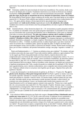 partir da lei. Seu estudo do documento da revelação o torna imprescindível. Ele sabe manusear a
“bússola”.
19,20 Entretanto, também faz parte da eleição de Israel uma incumbência. Ela consistiu, desde a raiz,
em servir de bênção para as nações. O judaísmo interiorizou essa missão na forma de sua erudição
escriturística. Estás persuadido – e nisso não reside necessariamente uma presunção – de que és
guia dos cegos, luz dos que se encontram em trevas, instrutor de ignorantes, mestre de crianças.
De forma palpável Paulo projeta a figura condutora do escriba, para o que pode apoiar-se em copioso
material do AT. Há pouco Paulo admitira que também os gentios possuem certos conhecimentos da
lei (v. 14), agora, porém, destaca a forma especial da lei, que proporciona à sinagoga uma
superioridade real: tendo na lei a forma (registrada por escrito) da sabedoria e da verdade.
Também Jesus atestou a esses homens uma força propagandística em toda a região do Mediterrâneo
(Mt 23.15a).
21,22 Gramaticalmente, a frase desmorona depois do v. 20. Acrescentam-se quatro perguntas retóricas.
O v. 23 poderia ser entendido como uma quinta pergunta sintetizadora. É assustador ter de constatar
que esse missionário não se preocupa pessoalmente com os Mandamentos, pelos quais se empenha
com todos os recursos profissionais. Tu, pois, que ensinas a outrem, não te ensinas a ti mesmo?
Tu, que pregas que não se deve furtar, furtas? Dizes que não se deve cometer adultério e o
cometes? Abominas os ídolos e lhes roubas os templos? Na sinagoga empregam-se assiduamente a
instrução doutrinária, a pregação e a citação exegética. Determinam o pensamento. Movem os lábios.
Preenchem os cultos. – Contudo, na prática pessoal, os judeus fogem para o que não é essencial. O
zeloso lá na frente não é verdadeiro judeu, apenas faz papel de judeu. O objetivo de Paulo não é,
como antecipamos acima, tirar do judeu a certeza de sua eleição e missão. Porém insiste em dizer que
Deus, por ser Deus verdadeiro, não permite brincadeiras consigo, mas julga “segundo a verdade” (v.
2).
Paulo está fundamentando o v. 1: “praticas as próprias coisas que condenas”. No entanto, será que
os rabinos eram todos tão maus assim? Eram todos notórios ladrões, adúlteros e aproveitadores? Em
vez de sugerir que Paulo esteja polemizando sem base objetiva, importa desenvolver uma
compreensão para essa forma de falar. Seria possível acrescentar às transgressões contra o VII, o VI e
o I Mandamentos, citadas a título de exemplo, outras ocorrências semelhantes, da autocrítica judaica
da época (Bill III, pág 105-115). Contudo os judeus as interpretavam de modo diferente, a saber,
como lamentável desvio de alguns. Paulo as reconhece como sintomas e na função que exercem para
o legalismo propriamente dito. Nele, o poder do pecado na verdade não foi quebrado (3.20). Nem a
mais sagrada doutrina, nem o máximo conhecimento, nem o empenho mais extremo podem realizar
isso. Tampouco adianta tornar-se um pouco mais legalista que até agora. Algumas boas ações não
quebram o fascínio.
23 A causa das deturpações é um deslocamento do gloriar-se, de Deus (v. 17) para a lei. Tu, que te
glorias na lei, desonras a Deus pela transgressão da lei? Em Paulo o gloriar-se muitas vezes tem
um sentido específico: Declarar-se vencedor na luta pelo ser ou não ser. Levantar a mão, de certo
modo para projetar-se, fazendo o sinal de vitória. Ao mesmo tempo confessar diante dos que estão
em redor, louvando aquilo em que unicamente se pode encontrar salvação e sobrevivência, em
contraste com outras grandezas. Acaso o ser humano pode triunfar dessa maneira com a lei?
Especificamente na lei o ser humano aparece somente como quem faz. “Pratica isso e mais aquilo”,
diz a lei, sem acrescentar mais nada (Gl 3.12). Não concede o Espírito. Somente exige e constata
incessantemente as transgressões: Não foi feito tudo! Desonras a Deus. Ou seja, não vives segundo o
I Mandamento. A lei tapa a boca, expõe à acusação (3.19) e mantém detido até a condenação (Gl
3.23). É por isso que o caminho da lei como meio de salvação constitui um esplêndido equívoco
(10.2,3).
24 Uma referência bíblica demonstra que Paulo não exagera. O nome de Deus é blasfemado entre os
gentios por vossa causa (Is 52.5; Ez 36.20), como está escrito. O judaísmo levava sumamente a
sério a profanação do nome de Deus. Porém, enquanto pecados cometidos às escondidas eram
tratados com menos rigor, o pecado público tinha um peso grande. É nesse contexto que acontece a
transgressão por um missionário que mostra e elogia a lei a todos que a querem ouvir, como sendo a
sua “glória”. De quem mais se espera o cumprimento da lei, se não dele?! Contudo, olhando mais de
perto, os ouvintes presenciam o espetáculo de um rigor legalista encenado e, com instinto correto,
 