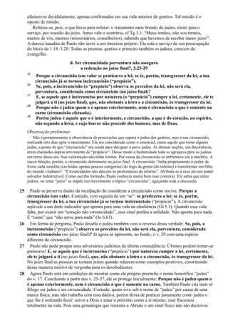 afastam-se decididamente, apenas confirmados em sua vida anterior de gentios. Tal missão é o
oposto de missão.
Refutou-se, pois, o que havia para refutar: o tratamento mais brando do judeu, eleito para o
serviço, por ocasião do juízo. Antes vale o contrário, cf Tg 3.1: “Meus irmãos, não vos torneis,
muitos de vós, mestres (missionários, conselheiros), sabendo que havemos de receber maior juízo”.
A dureza inaudita de Paulo não serve a um interesse próprio. Ela está a serviço de sua preocupação
do bloco de 1.18–3.20: Todas as pessoas, gentios e primeiro também os judeus, carecem do
evangelho.
d. Ser circuncidado porventura não assegura
a redenção no juízo final?, 2.25-29
25
Porque a circuncisão tem valor se praticares a lei; se és, porém, transgressor da lei, a tua
circuncisão já se tornou incircuncisão (“prepúcio”).
26
Se, pois, a incircuncisão (o “prepúcio”) observa os preceitos da lei, não será ela,
porventura, considerada como circuncisão (no juízo final)?
27
E, se aquele que é incircunciso por natureza (o “prepúcio”) cumpre a lei, certamente, ele te
julgará a ti (no juízo final), que, não obstante a letra e a circuncisão, és transgressor da lei.
28
Porque não é judeu quem o é apenas exteriormente, nem é circuncisão a que é somente na
carne (circuncisão efetuada).
29
Porém judeu é aquele que o é interiormente, e circuncisão, a que é do coração, no espírito,
não segundo a letra, e cujo louvor não procede dos homens, mas de Deus.
Observação preliminar
Não é primeiramente a observância de prescrições que separa o judeu dos gentios, mas a sua circuncisão,
realizada oito dias após o nascimento. Ela era considerada como o essencial, como aquilo que torna alguém
judeu, a ponto de que “circuncisão” era usada para designar o povo judeu. As demais nações, em decorrência,
eram chamadas depreciativamente de “prepúcio”. Desse modo a humanidade toda se agrupava para os judeus
em torno desse ato. Sua valorização não tinha limites. Por causa da circuncisão se enfrentava até o martírio. A
maior bênção, porém, a circuncisão derramaria no juízo final. A circuncisão “tinha propriamente o poder de
livrar cada israelita (excluídas apenas poucas categorias) do fogo da geena (do inferno) e transformar em filho
do mundo vindouro”. “Circuncidados não descem às profundezas do inferno”. Atribuía-se a esse ato um poder
salvador indestrutível. Como escriba formado, Paulo conhecia muito bem esse contexto. Ele sabia que entre
judeus, no tema “juízo” se impõe inevitavelmente o tópico “circuncisão”, aguçando toda a discussão.
25 Paulo se preserva diante da inculpação de considerar a circuncisão como nociva. Porque a
circuncisão tem valor. Contudo, vem seguida de um “se”: se praticares a lei; se és, porém,
transgressor da lei, a tua circuncisão já se tornou incircuncisão (“prepúcio”). A circuncisão
eqüivale a um dedo indicador que aponta para uma vida na obediência (Gl 5.3). Quando essa vida
falta, por existir um “coração não circuncidado”, esse sinal perdeu a utilidade. Não aponta para nada.
É “carne” que “não serve para nada” (Jo 6.63).
26 Em forma de pergunta, Paulo desafia o judeu também com o reverso dessa verdade: Se, pois, a
incircuncisão (“prepúcio”) observa os preceitos da lei, não será ela, porventura, considerada
como circuncisão (no juízo final)? Já agora se apresenta, no fundo, o v. 29 com uma espécie
diferente de circuncisão.
27 Paulo não pode poupar seus adversários judaístas da última conseqüência: Últimos podem tornar-se
primeiros! E, se aquele que é incircunciso (“prepúcio”) por natureza cumpre a lei, certamente,
ele te julgará a ti (no juízo final), que, não obstante a letra e a circuncisão, és transgressor da lei.
No juízo final as pessoas se tornam juízes quando reluzem como exemplos positivos, constituindo
dessa maneira motivo de vergonha para os desobedientes.
28 Agora Paulo está em condições de mostrar como ele próprio preenche o nome honorífico “judeu”
do v. 17. Concluindo a partir dos v. 25-27, ele se protege inicialmente: Porque não é judeu quem o
é apenas exteriormente, nem é circuncisão a que é somente na carne. Também Paulo cita num só
fôlego ser judeu e ser circuncidado. Contudo, quem vive sob o nome de “judeu” por causa de uma
marca física, mas não trabalha com essa dádiva, porém deixa de praticar justamente como judeu o
que lhe é ordenado fazer: servir a Deus e amar o próximo como a si mesmo, esse fracassou
totalmente na vida. Pois uma genealogia que remonta a Abraão e um sinal físico não são decisivos
 