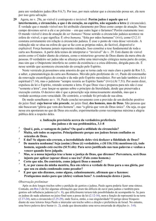 para um verdadeiro judeu (Rm 9.6,7). Por isso, por mais salutar que a circuncisão possa ser, ela nem
por isso gera salvação.
29 Agora, no v. 29a, ao visível é contraposto o invisível: Porém judeu é aquele que o é
interiormente, e circuncisão, a que é do coração, no espírito, não segundo a letra (é circuncisão).
É verdade que o mundo visível nos foi atribuído claramente por Deus como campo de atuação. Nesse
campo devemos servir a ele e ao próximo – em que outro lugar o faríamos? Porém exatamente isso:
O mundo visível é área de atuação do ser humano! Nesse sentido a circuncisão judaica acontece na
esfera do visível, o que significa: É obra humana, “feita por mãos humanas” (NVI), como Cl 2.11
constata corretamente em relação à circuncisão judaica. É esse o ponto de vista desse versículo. A
redenção não se situa na esfera do que se faz com as próprias mãos, do factível, disponível e
explicável. Força humana jamais representa redenção. Isso constitui a tese fundamental de toda a
carta aos Romanos. A partir dela temos de interpretar o “invisível” do v. 29. Está diante do visível
assim como o Criador diante da criatura, como o misterioso governo de Deus diante da mera obra de
pessoas. O verdadeiro ser judeu não se alicerça sobre uma intervenção cirúrgica numa parte do corpo,
mas sim que o Onipotente interferiu no centro da existência e a criou diferente, dirigida para ele. É
nesse sentido que aconteceu circuncisão do coração pelo Espírito.
Neste versículo já possuímos uma amostra do que se torna cada vez mais claro a partir de Rm 5.5,
a saber, a pneumatologia da carta aos Romanos. Movido pelo profetismo do AT, Paulo dá testemunho
da renovação escatológica do coração e da mão pelo Espírito messiânico. Por um lado também a lei é
espiritual (7.14), mas o judaísmo “sempre resistiu ao Espírito Santo” (NVI) (At 7.51). Por assim dizer,
expulsou da lei o Espírito, retendo somente a letra. O que Deus visa e preparou para nós não é esse
“somente a letra”, esse lançar-se apenas sobre o princípio da literalidade, desde que preservada a
execução correta. O decisivo não é que a prescrição seja minuciosamente atendida, mas que a
verdade aconteça com veracidade. Do contrário, a verdade foi privada de sua alma.
De modo semelhante ao v. 10, Paulo conclui novamente com a previsão de um desfecho positivo
do juízo final: cujo louvor não procede, no juízo final, dos homens, mas de Deus. São pessoas que
não buscavam “glória que vem dos homens”, mas “a glória que vem do Deus único”. Ou seja, os que
nessa era apostaram no que de Deus era oculto, experimentarão como recompensa máxima a alegria
pública dele a respeito deles.
e. Indicação provisória acerca da verdadeira preferência
dos judeus e de sua problemática, 3.1-8
1
Qual é, pois, a vantagem do judeu? Ou qual a utilidade da circuncisão?
2
Muita, sob todos os aspectos. Principalmente porque aos judeus foram confiados os
oráculos de Deus.
3
E daí? Se alguns não creram, a incredulidade deles virá desfazer a fidelidade de Deus?
4
De maneira nenhuma! Seja (assim:) Deus (é) verdadeiro, e (Sl 116.11b) mentiroso (é), todo
homem, segundo está escrito (Sl 51.6b): Para seres justificado nas tuas palavras e venhas a
vencer quando fores julgado.
5
Mas, se a nossa injustiça traz a lume a justiça de Deus, que diremos? Porventura, será Deus
injusto por aplicar (apesar disso) a sua ira? (Falo como homem.)
6
Certo que não. Do contrário, como julgará Deus o mundo?
7
E, se por causa da minha mentira, fica em relevo a verdade de Deus para a sua glória, por
que sou eu ainda condenado como pecador?
8
E por que não dizemos, como alguns, caluniosamente, afirmam que o fazemos:
Pratiquemos males para que (deles) venham bens? A condenação destes é justa.
Observação preliminar
Após os dois longos trechos sobre a perdição de gentios e judeus, Paulo agora poderia fazer uma síntese.
Contudo, em Rm 2 ele fez algumas afirmações que eram tão difíceis de ouvir para judeus e também para
gentios sob influência judaísta (cf v. 8), que dificilmente teriam tido possibilidades de acompanhá-lo. Se para
os judeus de nada adiantam no juízo final nem a posse da lei (2.12-16), nem a função de representá-la na terra
(2.17-24), nem a circuncisão (2.25-29), onde ficava, então, a sua singularidade? O perigo desse bloqueio
diante de seus leitores força Paulo a intercalar um trecho sobre a eleição e preferência de Israel. No entanto,
uma breve palavra deve bastar (v. 2), ainda que desencadeie uma nova enxurrada de objeções (v. 3-8).
 