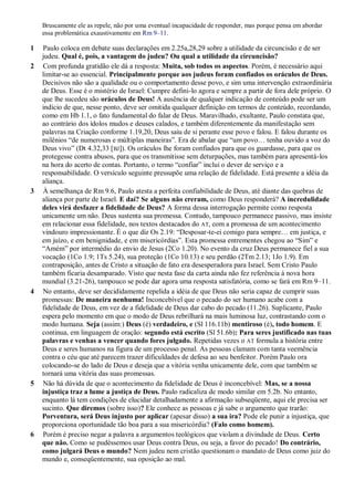 Bruscamente ele as repele, não por uma eventual incapacidade de responder, mas porque pensa em abordar
essa problemática exaustivamente em Rm 9–11.
1 Paulo coloca em debate suas declarações em 2.25a,28,29 sobre a utilidade da circuncisão e de ser
judeu. Qual é, pois, a vantagem do judeu? Ou qual a utilidade da circuncisão?
2 Com profunda gratidão ele dá a resposta: Muita, sob todos os aspectos. Porém, é necessário aqui
limitar-se ao essencial. Principalmente porque aos judeus foram confiados os oráculos de Deus.
Decisivos não são a qualidade ou o comportamento desse povo, e sim uma intervenção extraordinária
de Deus. Esse é o mistério de Israel: Cumpre defini-lo agora e sempre a partir de fora dele próprio. O
que lhe sucedeu são oráculos de Deus! A ausência de qualquer indicação de conteúdo pode ser um
indício de que, nesse ponto, deve ser omitida qualquer definição em termos de conteúdo, recordando,
como em Hb 1.1, o fato fundamental do falar de Deus. Maravilhado, exultante, Paulo constata que,
ao contrário dos ídolos mudos e deuses calados, e também diferentemente da manifestação sem
palavras na Criação conforme 1.19,20, Deus saiu de si perante esse povo e falou. E falou durante os
milênios “de numerosas e múltiplas maneiras”. Era de abalar que “um povo… tenha ouvido a voz do
Deus vivo” (Dt 4.32,33 [BJ]). Os oráculos lhe foram confiados para que os guardasse, para que os
protegesse contra abusos, para que os transmitisse sem deturpações, mas também para apresentá-los
na hora do acerto de contas. Portanto, o termo “confiar” inclui o dever de serviço e a
responsabilidade. O versículo seguinte pressupõe uma relação de fidelidade. Está presente a idéia da
aliança.
3 À semelhança de Rm 9.6, Paulo atesta a perfeita confiabilidade de Deus, até diante das quebras de
aliança por parte de Israel. E daí? Se alguns não creram, como Deus responderá? A incredulidade
deles virá desfazer a fidelidade de Deus? A forma dessa interrogação permite como resposta
unicamente um não. Deus sustenta sua promessa. Contudo, tampouco permanece passivo, mas insiste
em relacionar essa fidelidade, nos textos destacados do AT, com a promessa de um acontecimento
vindouro impressionante. É o que diz Os 2.19: “Desposar-te-ei comigo para sempre… em justiça, e
em juízo, e em benignidade, e em misericórdias”. Esta promessa entrementes chegou ao “Sim” e
“Amém” por intermédio do envio de Jesus (2Co 1.20). No evento da cruz Deus permanece fiel a sua
vocação (1Co 1.9; 1Ts 5.24), sua proteção (1Co 10.13) e seu perdão (2Tm 2.13; 1Jo 1.9). Em
contraposição, antes de Cristo a situação de fato era desesperadora para Israel. Sem Cristo Paulo
também ficaria desamparado. Visto que nesta fase da carta ainda não fez referência à nova hora
mundial (3.21-26), tampouco se pode dar agora uma resposta satisfatória, como se fará em Rm 9–11.
4 No entanto, deve ser decididamente repelida a idéia de que Deus não seria capaz de cumprir suas
promessas: De maneira nenhuma! Inconcebível que o pecado do ser humano acabe com a
fidelidade de Deus, em vez de a fidelidade de Deus dar cabo do pecado (11.26). Suplicante, Paulo
espera pelo momento em que o modo de Deus rebrilhará na mais luminosa luz, contrastando com o
modo humana. Seja (assim:) Deus (é) verdadeiro, e (Sl 116.11b) mentiroso (é), todo homem. E
continua, em linguagem de oração: segundo está escrito (Sl 51.6b): Para seres justificado nas tuas
palavras e venhas a vencer quando fores julgado. Repetidas vezes o AT formula a história entre
Deus e seres humanos na figura de um processo penal. As pessoas clamam com tanta veemência
contra o céu que até parecem trazer dificuldades de defesa ao seu benfeitor. Porém Paulo ora
colocando-se do lado de Deus e deseja que a vitória venha unicamente dele, com que também se
tornará uma vitória das suas promessas.
5 Não há dúvida de que o acontecimento da fidelidade de Deus é inconcebível: Mas, se a nossa
injustiça traz a lume a justiça de Deus. Paulo radicaliza de modo similar em 5.2b. No entanto,
enquanto lá tem condições de elucidar detalhadamente a afirmação subseqüente, aqui ele precisa ser
sucinto. Que diremos (sobre isso)? Ele conhece as pessoas e já sabe o argumento que trarão:
Porventura, será Deus injusto por aplicar (apesar disso) a sua ira? Pode ele punir a injustiça, que
proporciona oportunidade tão boa para a sua misericórdia? (Falo como homem).
6 Porém é preciso negar a palavra a argumentos teológicos que violam a divindade de Deus. Certo
que não. Como se pudéssemos usar Deus contra Deus, ou seja, a favor do pecado! Do contrário,
como julgará Deus o mundo? Nem judeu nem cristão questionam o mandato de Deus como juiz do
mundo e, conseqüentemente, sua oposição ao mal.
 