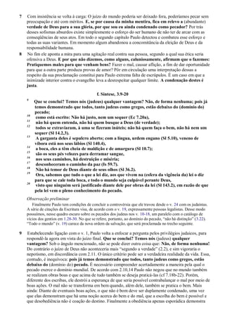 7 Com insistência se volta à carga: O juízo do mundo poderia ser deixado fora, poderíamos pecar sem
preocupação e até com méritos. E, se por causa da minha mentira, fica em relevo a (abundante)
verdade de Deus para a sua glória, por que sou eu ainda condenado como pecador? Por trás
desses sofismas absurdos existe simplesmente o esforço do ser humano de não ter de arcar com as
conseqüências de seus atos. Em todo o segundo capítulo Paulo detectou e combateu esse esforço e
todas as suas variantes. Em momento algum abandonou a concomitância da eleição de Deus e da
responsabilidade humana.
8 No fim ele aponta a mira para uma agitação real contra sua pessoa, segundo a qual sua ética seria
ofensiva a Deus. E por que não dizemos, como alguns, caluniosamente, afirmam que o fazemos:
Pratiquemos males para que venham bens? Fazer o mal, causar aflição, a fim de dar oportunidade
para que a outra parte produza provas de amor? Pôr em circulação uma interpretação dessas a
respeito da sua proclamação constitui para Paulo extrema falta de escrúpulos. É um caso em que a
inimizade interior contra o evangelho leva a desrespeitar qualquer limite. A condenação destes é
justa.
f. Síntese, 3.9-20
9
Que se conclui? Temos nós (judeus) qualquer vantagem? Não, de forma nenhuma; pois já
temos demonstrado que todos, tanto judeus como gregos, estão debaixo do (domínio do)
pecado;
10
como está escrito: Não há justo, nem um sequer (Ec 7.20a),
11
não há quem entenda, não há quem busque a Deus (de verdade);
12
todos se extraviaram, à uma se fizeram inúteis; não há quem faça o bem, não há nem um
sequer (Sl 14.2,3).
13
A garganta deles é sepulcro aberto; com a língua, urdem engano (Sl 5.10), veneno de
víbora está nos seus lábios (Sl 140.4),
14
a boca, eles a têm cheia de maldição e de amargura (Sl 10.7);
15
são os seus pés velozes para derramar sangue,
16
nos seus caminhos, há destruição e miséria;
17
desconheceram o caminho da paz (Is 59.7).
18
Não há temor de Deus diante de seus olhos (Sl 36.2).
19
Ora, sabemos que tudo o que a lei diz, aos que vivem na (esfera da vigência da) lei o diz
para que se cale toda boca, e todo o mundo seja culpável perante Deus,
20
visto que ninguém será justificado diante dele por obras da lei (Sl 143.2), em razão de que
pela lei vem o pleno conhecimento do pecado.
Observação preliminar
Finalmente Paulo tem condições de concluir a controvérsia que ele travou desde o v. 24 com os judaístas.
A série de citações da Escritura visa, de acordo com o v. 19, expressamente pessoas legalistas. Desse modo
possuímos, nesse quadro escuro sobre os pecados dos judeus nos v. 10-18, um paralelo com o catálogo de
vícios dos gentios em 1.28-30. No que se refere, portanto, ao domínio do pecado, “não há distinção” (3.22).
“Todo o mundo” (v. 19) carece da nova ordem da salvação, que será proclamada no trecho seguinte.
9 Estabelecendo ligação com o v. 1, Paulo volta a enfocar a pergunta pelos privilégios judaicos, para
respondê-la agora em vista do juízo final. Que se conclui? Temos nós (judeus) qualquer
vantagem? Sob o ângulo mencionado, não se pode dizer outra coisa que: Não, de forma nenhuma!
Do contrário o juízo de Deus não aconteceria mais “segundo a verdade” (2.2), e sim vigoraria o
nepotismo, em discordância com 2.11. O único critério pode ser a verdadeira realidade da vida. Essa,
contudo, é inequívoca: pois já temos demonstrado que todos, tanto judeus como gregos, estão
debaixo do (domínio do) pecado. É necessário compreender acertadamente a maneira pela qual o
pecado exerce o domínio mundial. De acordo com 2.10,14 Paulo não negou que no mundo também
se realizam obras boas e que acima de tudo também se deseja praticá-las (cf 7.18b-22). Porém,
diferente dos escribas, ele destrói a esperança de que seria possível contrabalançar o mal por meio de
boas ações. O mal não se transforma em bem quando, além dele, também se pratica o bem. Mais
ainda: Diante de eventuais boas ações, o que não é bom deve ser duplamente condenado, uma vez
que elas demonstram que há uma noção acerca do bem e do mal, que a escolha do bem é possível e
que desobediência não é coação do destino. Finalmente a obediência apenas esporádica demonstra
 