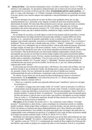 21 Justiça de Deus – este conceito central paira como o sol sobre o texto básico. Já em 1.17 Paulo
utilizou-o sem explicação. Ao que parece, podia pressupor que se tratava de um conceito familiar. A
segunda parte do versículo revela por que ele o fazia: testemunhada pela lei e pelos profetas, i. é,
pelo AT. Logo, cabe interrogar o AT. O fundo é formado sobretudo pelo livro da consolação de Isaías.
Com isto, porém, esse conceito adquire uma amplitude e uma profundidade de significado incomuns
para nós.
É preciso distinguir esta justiça do ser justo de Deus como qualidade eterna, por ser algo
fundamentalmente novo, anunciado como singular revelação de ação num momento histórico
determinado do mundo. Por meio dela, Deus produzirá a prova de que, apesar de todos os caminhos
obscuros, sempre haverá com ele um acerto em todos os sentidos. Enquanto nós, de forma
assustadora, não somos mais pessoas corretas (1.18–3.20), temos, por outro lado, um Deus que é
inteiramente correto, que não é nenhum demônio, nenhuma luz fugaz, nenhum ídolo e nenhum
fantasma.
Na revelação de sua justiça, de modo algum se trata de uma punição judicial específica e estreita.
Talvez disponhamos [na língua alemã] de uma ponte para entender a acepção bíblica do termo.
Quando, p. ex., uma pessoa de grandes capacidades se põe a caminho para resolver, num lugar
qualquer, uma situação enguiçada, esta pessoa é acompanhada pela expectativa: “Esse vai resolver o
problema!” Nesse caso [em que o alemão pode usar richten = “arbitrar”, “endireitar”, “corrigir”], o
sentido é mais vivo e abrangente que no sistema jurídico: colocar tudo ordem novamente, posicionar
no lugar exigido, de modo que a vida possa continuar. Assim, o livro de consolação de Isaías
prometia que Deus interferiria mais uma vez de forma reparadora na história universal, em favor dos
seres humanos. Não há dúvida de que essa intervenção também compreenderá a função de juiz,
pressupondo que um juiz era em Israel ao mesmo tempo também uma espécie de promotor público
que cuidava das distorções sociais. Por isto, a justiça escatológica de Deus constitui um ato de auxílio
jurídico para os oprimidos e humilhados. “Eis aí te vem o teu rei, justo e salvador” (Zc 9.9). De
modo marcante também 1Jo 1.9 acopla “justiça” e “fidelidade”. Seríamos desencaminhados se
considerássemos que nesse caso há um conflito. Os devotos do AT, por isso, tinham predileção
expressa pelo termo “justiça”.
É uma justiça que cria uma esfera em que toda a vida floresce. Seu centro está em Deus, mas sua
periferia estende-se até as bordas da Criação. Ela abrange juízo e graça, pessoas e situações, agir e
ser, presente e futuro. Por isso, desistamos de medir com uma só medida esse conceito
multissegmentado da carta aos Romanos e respeitemos cada ocorrência em seu contexto.
No entanto, de que forma este ato de justiça de Deus profetizado por Isaías se concretizou?
Primeiramente: Ele se manifestou. Com certeza há um eco de 1.17. Porém, duas pequenas
divergências chamam a atenção sobre si:
• Desta vez, o apóstolo escolhe uma expressão diferente para “manifestar” (phaneróo em lugar
de apokalypto), e;
• ele também o conjuga num outro tempo verbal. Lá “revelar” estava no presente e se referia ao
acontecimento atual da pregação no processo da missão cristã. Contudo, é somente agora que se
aborda o evento que antecedeu a esse processo e do qual trata essa pregação. Agora a forma é o
pretérito perfeito: A justiça de Deus “se manifestou”. Um acontecimento único do passado gerou
um fato que passou a valer de uma vez por todas e que justifica a divulgação em escala mundial.
Trata-se, como o v. 22 finalmente anunciará, da ação de Deus através de e em Jesus Cristo. Por
meio dela sua justiça tornou-se manifesta.
Mas agora, ela foi revelada. De acordo com o v. 26, a expressão é mais enfática: “no tempo
presente”. Exteriorizam-se, desta forma, o senso cronológico do cristianismo primitivo e também
grande exultação. Desde sempre Deus configurou o curso dos tempos, mas por meio do evento de
Cristo ele chamou à existência uma época fundamentalmente nova. Deus chanfrou um entalhe no
decurso dos acontecimentos. Esse entalhe é tão nítido que aquilo que vem depois não pode mais ser
compreendido como continuação do que havia. É comparável com a ação de Deus na primeira manhã
da Criação (novamente conforme Isaías: Is 40.26-31; 44.24; 51.9-11; 54.5).
Desafiando seus adversários judaístas, Paulo caracteriza esse ato de Deus adicionalmente por uma
pequena inclusão: “sem lei”. No coletivo, a dupla locução “lei e profetas” designa o AT. Aqui, porém,
“lei” significa, como em 7.22,25; 8.7, a comunicação da vontade de Deus, palpável na forma que lhe
deu Moisés, cuja sombra se projeta nos corações de todos os seres humanos. Esta lei é, em primeiro
 
