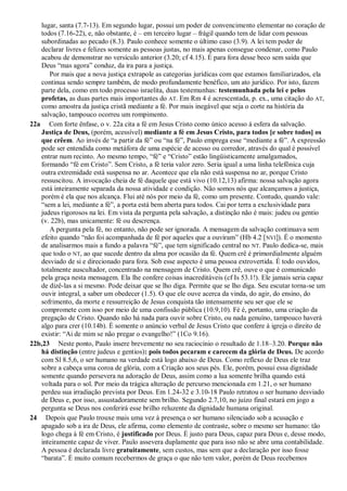 lugar, santa (7.7-13). Em segundo lugar, possui um poder de convencimento elementar no coração de
todos (7.16-22), e, não obstante, é – em terceiro lugar – frágil quando tem de lidar com pessoas
subordinadas ao pecado (8.3). Paulo conhece somente o último caso (3.9). A lei tem poder de
declarar livres e felizes somente as pessoas justas, no mais apenas consegue condenar, como Paulo
acabou de demonstrar no versículo anterior (3.20; cf 4.15). É para fora desse beco sem saída que
Deus “mas agora” conduz, da ira para a justiça.
Por mais que a nova justiça extrapole as categorias jurídicas com que estamos familiarizados, ela
continua sendo sempre também, de modo profundamente benéfico, um ato jurídico. Por isto, fazem
parte dela, como em todo processo israelita, duas testemunhas: testemunhada pela lei e pelos
profetas, as duas partes mais importantes do AT. Em Rm 4 é acrescentada, p. ex., uma citação do AT,
como amostra da justiça cristã mediante a fé. Por mais inegável que seja o corte na história da
salvação, tampouco ocorreu um rompimento.
22a Com forte ênfase, o v. 22a cita a fé em Jesus Cristo como único acesso à esfera da salvação.
Justiça de Deus, (porém, acessível) mediante a fé em Jesus Cristo, para todos [e sobre todos] os
que crêem. Ao invés de “a partir da fé” ou “na fé”, Paulo emprega esse “mediante a fé”. A expressão
pode ser entendida como metáfora de uma espécie de acesso ou corredor, através do qual é possível
entrar num recinto. Ao mesmo tempo, “fé” e “Cristo” estão lingüisticamente amalgamados,
formando “fé em Cristo”. Sem Cristo, a fé teria valor zero. Seria igual a uma linha telefônica cuja
outra extremidade está suspensa no ar. Acontece que ela não está suspensa no ar, porque Cristo
ressuscitou. A invocação cheia de fé daquele que está vivo (10.12,13) afirma: nossa salvação agora
está inteiramente separada da nossa atividade e condição. Não somos nós que alcançamos a justiça,
porém é ela que nos alcança. Flui até nós por meio da fé, como um presente. Contudo, quando vale:
“sem a lei, mediante a fé”, a porta está bem aberta para todos. Cai por terra a exclusividade para
judeus rigorosos na lei. Em vista da pergunta pela salvação, a distinção não é mais: judeu ou gentio
(v. 22b), mas unicamente: fé ou descrença.
A pergunta pela fé, no entanto, não pode ser ignorada. A mensagem da salvação continuava sem
efeito quando “não foi acompanhada de fé por aqueles que a ouviram” (Hb 4.2 [NVI]). É o momento
de analisarmos mais a fundo a palavra “fé”, que tem significado central no NT. Paulo dedica-se, mais
que todo o NT, ao que sucede dentro da alma por ocasião da fé. Quem crê é primordialmente alguém
desviado de si e direcionado para fora. Sob esse aspecto é uma pessoa extrovertida. É todo ouvidos,
totalmente auscultador, concentrado na mensagem de Cristo. Quem crê, ouve o que é comunicado
pela graça nesta mensagem. Ela lhe confere coisas inacreditáveis (cf Is 53.1!). Ele jamais seria capaz
de dizê-las a si mesmo. Pode deixar que se lho diga. Permite que se lho diga. Seu escutar torna-se um
ouvir integral, a saber um obedecer (1.5). O que ele ouve acerca da vinda, do agir, do ensino, do
sofrimento, da morte e ressurreição de Jesus conquista tão intensamente seu ser que ele se
compromete com isso por meio de uma confissão pública (10.9,10). Fé é, portanto, uma criação da
pregação de Cristo. Quando não há nada para ouvir sobre Cristo, ou nada genuíno, tampouco haverá
algo para crer (10.14b). É somente o anúncio verbal de Jesus Cristo que confere à igreja o direito de
existir: “Ai de mim se não pregar o evangelho!” (1Co 9.16).
22b,23 Neste ponto, Paulo insere brevemente no seu raciocínio o resultado de 1.18–3.20. Porque não
há distinção (entre judeus e gentios): pois todos pecaram e carecem da glória de Deus. De acordo
com Sl 8.5,6, o ser humano na verdade está logo abaixo de Deus. Como reflexo de Deus ele traz
sobre a cabeça uma coroa de glória, com a Criação aos seus pés. Ele, porém, possui essa dignidade
somente quando persevera na adoração de Deus, assim como a lua somente brilha quando está
voltada para o sol. Por meio da trágica alteração de percurso mencionada em 1.21, o ser humano
perdeu sua irradiação prevista por Deus. Em 1.24-32 e 3.10-18 Paulo retratou o ser humano desviado
de Deus e, por isso, assustadoramente sem brilho. Segundo 2.7,10, no juízo final estará em jogo a
pergunta se Deus nos conferirá esse brilho reluzente da dignidade humana original.
24 Depois que Paulo trouxe mais uma vez à presença o ser humano silenciado sob a acusação e
apagado sob a ira de Deus, ele afirma, como elemento de contraste, sobre o mesmo ser humano: tão
logo chega à fé em Cristo, é justificado por Deus. É justo para Deus, capaz para Deus e, desse modo,
inteiramente capaz de viver. Paulo assevera duplamente que para isso não se abre uma contabilidade.
A pessoa é declarada livre gratuitamente, sem custos, mas sem que a declaração por isso fosse
“barata”. É muito comum recebermos de graça o que não tem valor, porém de Deus recebemos
 