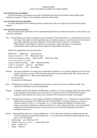 ORIENTAÇÕES
PARA O USUÁRIO DA SÉRIE DE COMENTÁRIOS
Com referência ao texto bíblico:
O texto de Romanos está impresso em negrito. Repetições do trecho que está sendo tratado também estão
impressas em negrito. O itálico só foi usado para esclarecer dando ênfase.
Com referência aos textos paralelos:
A citação abundante de textos bíblicos paralelos é intencional. Para o seu registro foi reservada uma coluna à
margem.
Com referência aos manuscritos:
Para as variantes mais importantes do texto, geralmente identificadas nas notas,foram usados os sinais abaixo, que
carecem de explicação:
TM O texto hebraico do Antigo Testamento (o assim-chamado “Texto Massorético”). A transmissão exata do texto
do Antigo Testamento era muito importante para os estudiosos judaicos. A partir do século II ela tornou-se
uma ciência específica nas assim-chamadas “escolas massoréticas” (massora = transmissão).
Originalmente o texto hebraico consistia só de consoantes; a partir do século VI os massoretas
acrescentaram sinais vocálicos na forma de pontos e traços debaixo da palavra.
Manuscritos importantes do texto massorético:
Manuscrito: redigido em: pela escola de:
Códice do Cairo (C) 895 Moisés ben Asher
Códice da sinagoga de Aleppo depois de 900 Moisés ben Asher
(provavelmente destruído por um incêndio)
Códice de São Petersburgo 1008 Moisés ben Asher
Códice nº 3 de Erfurt século XI Ben Naftali
Códice de Reuchlin 1105 Ben Naftali
Qumran Os textos de Qumran. Os manuscritos encontrados em Qumran, em sua maioria, datam de antes de Cristo,
portanto, são mais ou menos 1.000 anos mais antigos que os mencionados acima. Não existem entre eles
textos completos do AT. Manuscritos importantes são:
• O texto de Isaías
• O comentário de Habacuque
Sam O Pentateuco samaritano. Os samaritanos preservaram os cinco livros da lei, em hebraico antigo. Seus
manuscritos remontam a um texto muito antigo.
Targum A tradução oral do texto hebraico da Bíblia para o aramaico, no culto na sinagoga (dado que muitos judeus
já não entendiam mais hebraico), levou no século III ao registro escrito no assim-chamado Targum (=
tradução). Estas traduções são, muitas vezes, bastante livres e precisam ser usadas com cuidado.
LXX A tradução mais antiga do AT para o grego é chamada de “Septuaginta” (LXX = setenta), por causa da história
tradicional da sua origem. Diz a história que ela foi traduzida por 72 estudiosos judeus por ordem do rei
Ptolomeu Filadelfo, em 200 a.C., em Alexandria. A LXX é uma coletânea de traduções. Os trechos mais
antigos, que incluem o Pentateuco, datam do século III a.C., provavelmente do Egito. Como esta tradução
remonta a um texto hebraico anterior ao dos massoretas, ela é um auxílio importante para todos os
trabalhos no texto do AT.
Outras Ocasionalmente recorre-se a outras traduções do AT. Estas têm menos valor para a pesquisa de texto, por
serem ou traduções do grego (provavelmente da LXX), ou pelo menos fortemente influenciadas por ela (o
que é o caso da Vulgata):
• Latina antiga por volta do ano 150
• Vulgata (tradução latina de Jerônimo) a partir do ano 390
• Copta séculos III-IV
• Etíope século IV
 