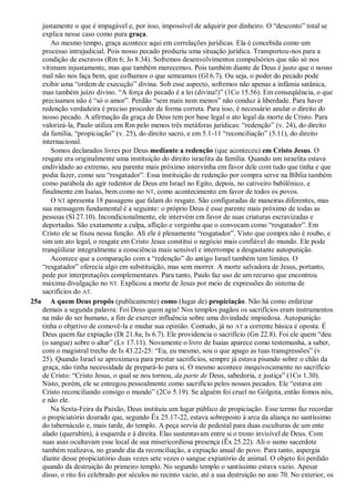 justamente o que é impagável e, por isso, impossível de adquirir por dinheiro. O “desconto” total se
explica nesse caso como pura graça.
Ao mesmo tempo, graça acontece aqui em correlações jurídicas. Ela é concebida como um
processo intrajudicial. Pois nosso pecado produziu uma situação jurídica. Transportou-nos para a
condição de escravos (Rm 6; Jo 8.34). Sofremos desenvolvimentos compulsórios que não só nos
vitimam injustamente, mas que também merecemos. Pois também diante de Deus é justo que o nosso
mal não nos faça bem, que colhamos o que semeamos (Gl 6.7). Ou seja, o poder do pecado pode
exibir uma “ordem de execução” divina. Sob esse aspecto, sofremos não apenas a infâmia satânica,
mas também juízo divino. “A força do pecado é a lei (divina!)” (1Co 15.56). Em conseqüência, o que
precisamos não é “só o amor”. Perdão “sem mais nem menos” não conduz à liberdade. Para haver
redenção verdadeira é preciso proceder de forma correta. Para isso, é necessário anular o direito do
nosso pecado. A afirmação da graça de Deus tem por base legal o ato legal da morte de Cristo. Para
valorizá-la, Paulo utiliza em Rm pelo menos três metáforas jurídicas: “redenção” (v. 24), do direito
da família, “propiciação” (v. 25), do direito sacro, e em 5.1-11 “reconciliação” (5.11), do direito
internacional.
Somos declarados livres por Deus mediante a redenção (que aconteceu) em Cristo Jesus. O
resgate era originalmente uma instituição do direito israelita da família. Quando um israelita estava
endividado ao extremo, seu parente mais próximo intervinha em favor dele com tudo que tinha e que
podia fazer, como seu “resgatador”. Essa instituição de redenção por compra serve na Bíblia também
como parábola do agir redentor de Deus em Israel no Egito, depois, no cativeiro babilônico, e
finalmente em Isaías, bem como no NT, como acontecimento em favor de todos os povos.
O NT apresenta 18 passagens que falam do resgate. São configuradas de maneiras diferentes, mas
sua mensagem fundamental é a seguinte: o próprio Deus é esse parente mais próximo de todas as
pessoas (Sl 27.10). Incondicionalmente, ele intervém em favor de suas criaturas escravizadas e
deportadas. São exatamente a culpa, aflição e vergonha que o convocam como “resgatador”. Em
Cristo ele se fixou nessa função. Ali ele é plenamente “resgatador”. Visto que compra não é roubo, e
sim um ato legal, o resgate em Cristo Jesus constitui o negócio mais confiável do mundo. Ele pode
tranqüilizar integralmente a consciência mais sensível e interrompe a desgastante autopunição.
Acontece que a comparação com a “redenção” do antigo Israel também tem limites. O
“resgatador” oferecia algo em substituição, mas sem morrer. A morte salvadora de Jesus, portanto,
pede por interpretações complementares. Para tanto, Paulo faz uso de um recurso que encontrou
máxima divulgação no NT. Explicou a morte de Jesus por meio de expressões do sistema de
sacrifícios do AT.
25a A quem Deus propôs (publicamente) como (lugar de) propiciação. Não há como enfatizar
demais a segunda palavra: Foi Deus quem agiu! Nos templos pagãos os sacrifícios eram instrumentos
na mão do ser humano, a fim de exercer influência sobre uma divindade impiedosa. Autopunição
tinha o objetivo de comovê-la e mudar sua opinião. Contudo, já no AT a corrente básica é oposta. É
Deus quem faz expiação (Dt 21.8a; Is 6.7). Ele providencia o sacrifício (Gn 22.8). Foi ele quem “deu
(o sangue) sobre o altar” (Lv 17.11). Novamente o livro de Isaías aparece como testemunha, a saber,
com o magistral trecho de Is 43.22-25: “Eu, eu mesmo, sou o que apago as tuas transgressões” (v.
25). Quando Israel se aproximava para prestar sacrifícios, sempre já estava pisando sobre o chão da
graça, não tinha necessidade de prepará-lo para si. O mesmo acontece inequivocamente no sacrifício
de Cristo: “Cristo Jesus, o qual se nos tornou, da parte de Deus, sabedoria, e justiça” (1Co 1.30).
Nisto, porém, ele se entregou pessoalmente como sacrifício pelos nossos pecados. Ele “estava em
Cristo reconciliando consigo o mundo” (2Co 5.19). Se alguém foi cruel no Gólgota, então fomos nós,
e não ele.
Na Sexta-Feira da Paixão, Deus instituiu um lugar público de propiciação. Esse termo faz recordar
o propiciatório dourado que, segundo Êx 25.17-22, estava sobreposto à arca da aliança no santíssimo
do tabernáculo e, mais tarde, do templo. A peça servia de pedestal para duas esculturas de um ente
alado (querubim), à esquerda e à direita. Elas sustentavam entre si o trono invisível de Deus. Com
suas asas ocultavam esse local de sua misericordiosa presença (Êx 25.22). Ali o sumo sacerdote
também realizava, no grande dia da reconciliação, a expiação anual do povo. Para tanto, aspergia
diante desse propiciatório duas vezes sete vezes o sangue expiatório de animal. O objeto foi perdido
quando da destruição do primeiro templo. No segundo templo o santíssimo estava vazio. Apesar
disso, o rito foi celebrado por séculos no recinto vazio, até a sua destruição no ano 70. No exterior, os
 
