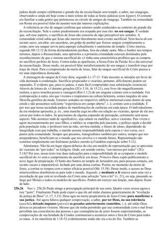 judeus desde sempre celebraram o grande dia da reconciliação sem templo, a saber, nas sinagogas,
observando-o ainda até hoje como a mais solene de todas as festas judaicas (jom kippur). O costume
era familiar a cada gentio que pertencesse ao círculo de amigos da sinagoga. Também na comunidade
em Roma era possível falar do assunto sem dar maiores explicações.
A referência ao rito de sangue confirma que estamos sendo conduzidos ao contexto do grande dia
da reconciliação. Nele o centro predominante era ocupado por esse rito: no seu sangue. É verdade
que, sob esse aspecto, o sacrifício de Jesus não consistiu de algo perceptível aos sentidos. A
comunidade cristã sabia que Jesus não morreu literalmente num evento sacrificial. Nem havia ali um
recinto sacro, um altar, um sacerdote, um golpe de punhal que fizesse sangrar completamente o
corpo, nem seu sangue serviu para aspergir cultualmente o santíssimo do templo. Cristo morreu,
segundo Hb 13.12 de forma declaradamente profana, fora da cidade santa. Mas o Senhor nos tempos
terrenos, depois o Ressuscitado, seus apóstolos e a primeira cristandade estavam dominados pelo
reconhecimento de que o sistema sacrificial do AT tinha uma característica profética que se cumpriu
no sacrifício perfeito de Jesus. Contra todas as aparências, a Sexta-Feira da Paixão foi o dia universal
da reconciliação. Desse modo, era possível falar metaforicamente do seu sangue e transferir traço por
traço do ritual. Para a compreensão da morte de Jesus, falar do sangue sacrificial de Cristo passou a
ter uma importância destacada.
A mensagem do sangue de Cristo dizia, segundo Lv 17.11: Vida inocente se interpõe em favor de
vida destinada à condenação. Sacrifício propiciador e vicariato, portanto, dificilmente podem ser
separados. É evidente que, para os judeus, é mais fácil compreender essa substituição existencial.
Através da leitura do AT durante gerações (2Co 3.16; At 15.21), esse livro tão magnificamente
realista, o povo israelita possui a vantagem (Rm 3.1,2) de um singular contato com a realidade. Em
contraposição à outra, nós que vivemos e respiramos na cultura helenista, somos tangidos de uma
filosofia gentílica da moda. Estamos sentados no respectivo edifício intelectual como dentro de uma
estufa e não possuímos suficiente “experiência em campo aberto”, i. é, contato com a realidade. É
por isso que nossa sociedade padece de manifestações de carências em cada época. O individualismo
da era moderna apresenta, p. ex., uma mancha cega no olho em relação ao vicariato, apesar de ele nos
cercar por todos os lados. Se precisamos de alguma expansão de percepção, certamente será nesse
aspecto. Não acontece nada de significativo, seja salutar ou maléfico, sem o vicariato. Pais vivem e
agem incessantemente por seus filhos, o médico se empenha pelo paciente, o político ajuda a decidir
pela população toda, o professor tem na mão, em boa medida, o futuro do aluno, dependendo da
integridade com que trabalha, o marido assume responsabilidade pela esposa e vice-versa, ou o
pastor pela comunidade. Sempre que pecamos, transgredimos também por outros; sempre que nos
arrependemos, beneficiam-se o mundo que nos envolve e o mundo futuro. Representação não
constitui simplesmente um fenômeno jurídico estreito (cf também exposição sobre 5.12).
Admitamos: Não há em lugar algum debaixo do céu um modelo de representação que se aproxima
do vicariato do “por todos” no Gólgota. Onde, em sentido estrito, “um morreu por todos” (2Co
5.14)? Por isso, nosso texto traz duas indicações para a impossibilidade de se comparar o modelo
sacrificial do AT com o cumprimento do sacrifício em Jesus. Primeiro Deus expôs publicamente o
novo lugar de propiciação. O Santo dos Santos no templo de Jerusalém era, para pessoas comuns, um
recinto escuro e impenetrável, fechado por uma densa cortina. Porém, no momento da morte de
Jesus, a cortina se rompeu com a maior eficácia possível (Mc 15.38). Desse modo, o acesso ao Deus
misericordioso desobstruiu-se para todo o mundo. Segundo, o mediante a fé renova mais uma vez a
recordação de que está se revelando em Cristo uma salvação “sem a lei” (v. 21), ou seja, passando ao
largo por Moisés e todos os modelos de sacrifícios. Podem até exercer sua função, mas depois ficam
de lado.
25b,26 Nos v. 25b,26 Paulo atinge a preocupação principal de sua carta. Quatro vezes ressoa agora a
raiz “justo”. Finalmente Paulo pode expor o que ele até então chamou genericamente de “revelação
da justiça de Deus” (1.17; 3.21). Deus agiu na morte propiciatória de Jesus Cristo para manifestar a
sua justiça. Até agora faltava qualquer comprovação, a saber, por ter Deus, na sua tolerância
(anoché), deixado impunes (páresis) os pecados anteriormente cometidos, i. é, até então Deus
deixou os pecadores viverem. Mesmo que ele tenha permitido que sua contrariedade com o mal fosse
percebida nas consciências das pessoas e que conseqüências de juízo fossem experimentadas, as
comprovações de sua bondade de Criador continuaram a acontecer antes e fora de Cristo para todos
os maus. A ira manifesta de 1.18-32 evidentemente ainda não era a ira do fim. Também as
 