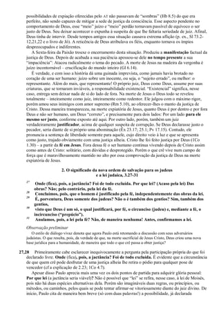 possibilidades de expiação oferecidas pelo AT não passavam de “sombras” (Hb 8.5) do que era
perfeito, não sendo capazes de mitigar a sede de justiça da consciência. Esse aspecto pendente no
comportamento de Deus, esse “meio” juízo e “meio” perdão tornavam passível de equívoco o ser
justo de Deus. Seu deixar acontecer o expunha à suspeita de que lhe faltaria seriedade de juiz. Afinal,
Deus tinha de intervir. Desde tempos antigos essa situação causava extrema aflição (p. ex., Sl 73.2-
12,21,22 e o livro de Jó). A reticência de Deus atribulava os fiéis, enquanto tornava os ímpios
despreocupados e indiferentes.
A Sexta-feira da Paixão trouxe o encerramento desta situação. Produziu a manifestação factual da
justiça de Deus. Depois de acabada a sua paciência apossou-se dele no tempo presente a sua
“impaciência”: Atacou radicalmente o tema do pecado. A morte de Jesus na madeira da vergonha é
juízo incontornável – crucificação do mundo inteiro (Gl 6.14).
É verdade, e com isso a história dá uma guinada imprevista, como jamais havia brotado no
coração de uma ser humano: juízo sobre um inocente, ou seja, o “sujeito errado”, ou melhor: o
representante. Além do mais, que representante! O próprio juiz, Deus como Deus, assume por suas
criaturas, que se tornaram inviáveis, a responsabilidade existencial. “Existencial” significa, nesse
caso, entrega sem deixar nada de si do lado de fora. Na morte de Jesus o Deus todo se revelou
totalmente – inteiramente como juiz, inteiramente como redentor. Ele julgou com o máximo rigor,
porém amou seus inimigos com amor supremo (Rm 5.10), ao oferecer-lhes o manto da justiça de
Cristo. Dessa maneira transpareceu, na morte expiatória de Jesus, quanto Deus é por dentro e por fora
Deus e não ser humano, um Deus “correto”, e precisamente para dois lados: Por um lado para ele
mesmo ser justo, conforme exposto até aqui. Por outro lado, porém, também um juiz
verdadeiramente justificador, acima de qualquer suspeita de corrupção. Se Deus declarasse justo o
pecador, seria diante de si próprio uma abominação (Êx 23.17; 25.1; Pv 17.15). Contudo, ele
pronuncia a sentença de liberdade somente para aquele, cujo direito veio à luz e que se apresenta
como justo, trajado obviamente com uma justiça alheia. Cristo lhe foi feito justiça por Deus (1Co
1.30) – a partir da fé em Jesus. Fora dessa fé o ser humano continua vivendo depois de Cristo assim
como antes de Cristo: solitário, com dúvidas e desprotegido. Porém o que crê vive num campo de
força que é maravilhosamente mantido no alto por essa comprovação da justiça de Deus na morte
expiatória de Jesus.
2. O significado da nova ordem de salvação para os judeus
e a lei judaica, 3.27-31
27
Onde (fica), pois, a jactância? Foi de todo excluída. Por que lei? (Acaso pela lei) Das
obras? Não; pelo contrário, pela lei da fé.
28
Concluímos, pois, que o homem é justificado pela fé, independentemente das obras da lei.
29
É, porventura, Deus somente dos judeus? Não o é também dos gentios? Sim, também dos
gentios,
30
visto que Deus é um só, o qual justificará, por fé, o circunciso (judeu) e, mediante a fé, o
incircunciso (“prepúcio”).
31
Anulamos, pois, a lei pela fé? Não, de maneira nenhuma! Antes, confirmamos a lei.
Observação preliminar
O estilo de diálogo vivaz denota que agora Paulo está retomando a discussão com seus adversários
judaístas. O que resulta, pois, da verdade de que, na morte sacrificial de Jesus Cristo, Deus criou uma nova
base jurídica para a humanidade, de maneira que todo o que crê passa a obter justiça?
27,28 Primeiramente cabe esclarecer inequivocamente a pergunta pela participação própria do que foi
declarado livre. Onde (fica), pois, a jactância? Foi de todo excluída. É evidente que a circunstância
de que quem crê pode desfrutar de uma justiça alheia lhe retira o pódio para qualquer pose de
vencedor (cf a explicação de 2.23; 1Co 4.7).
Apesar disso Paulo aprecia mais uma vez os dois pontos de partida para adquirir glória pessoal:
Por que lei (a jactância seria viável)? Não é possível que “lei” se refira, nesse caso, à lei de Moisés,
pois não há duas espécies alternativas dela. Porém são imagináveis duas regras, ou princípios, ou
métodos, ou caminhos, pelos quais se pode tentar afirmar-se vitoriosamente diante do juiz divino. De
início, Paulo cita de maneira bem breve (só com duas palavras!) a possibilidade, já declarada
 