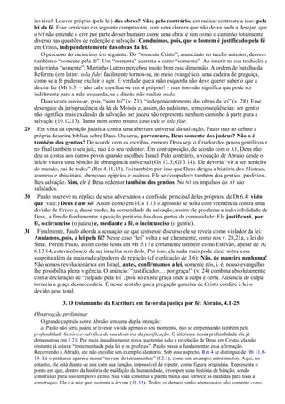 inviável: Louvor próprio (pela lei) das obras? Não; pelo contrário, em radical contraste a isso: pela
lei da fé. Esse versículo e o seguinte comprovam, com uma clareza que não deixa nada a desejar, que
o NT não entende o crer por parte do ser humano como uma obra, e sim como o caminho totalmente
diverso nas questões de redenção e salvação: Concluímos, pois, que o homem é justificado pela fé
em Cristo, independentemente das obras da lei.
O percurso do raciocínio é o seguinte: Do “somente Cristo”, anunciado no trecho anterior, decorre
também o “somente pela fé”. Um “somente” acarreta o outro “somente”. Ao inserir na sua tradução a
palavrinha “somente”, Martinho Lutero percebeu muito bem essa dimensão. A ordem de batalha da
Reforma (em latim: sola fide) facilmente tornou-se, no meio evangélico, uma cadeira de preguiça,
como se a fé pudesse excluir o agir. É verdade que a mão esquerda não deve querer saber o que a
direita faz (Mt 6.3) – não cabe espelhar-se em si próprio! – mas isso não significa que pode ser
indiferente para a mão esquerda, se a direita não realiza nada.
Duas vezes ouviu-se, pois, “sem lei” (v. 21), “independentemente das obras da lei” (v. 28). Esse
desengate da jurisprudência da lei de Moisés e, assim, do judaísmo, tem conseqüências: ser gentio
não significa mais exclusão da salvação, ser judeu não representa nenhum caminho à parte para a
salvação (10.12,13). Tanto num como noutro caso vale o sola fide.
29 Em vista da oposição judaísta contra uma abertura universal da salvação, Paulo traz ao debate a
própria doutrina bíblica sobre Deus. Ou seria, porventura, Deus somente dos judeus? Não o é
também dos gentios? De acordo com os escribas, embora Deus seja o Criador dos povos gentílicos e
no final também o seu juiz, não é o seu redentor. Em contraposição, de acordo com o AT, Deus não
deu as costas aos outros povos quando escolheu Israel. Pelo contrário, a vocação de Abraão desde o
início visava uma bênção de abrangência universal (Gn 12.3; Gl 3.14). Ele deveria “vir a ser herdeiro
do mundo, pai de todos” (Rm 4.11,13). Foi também por isso que Deus dirigiu a história dos filisteus,
arameus e abissínios, abençoou egípcios e assírios. Ele se compadece também dos gentios, profetiza-
lhes salvação. Sim, ele é Deus redentor também dos gentios. No NT os impulsos do AT são
validados.
30 Paulo inscreve na réplica de seus adversários a confissão principal deles próprios, de Dt 6.4: visto
que (vale:) Deus é um só! Assim como em 1Co 1.13 o apóstolo se volta com veemência contra uma
divisão de Cristo e, desse modo, da comunidade da salvação, assim ele proclama a indivisibilidade de
Deus, a fim de fundamentar a posição paritária das duas partes da comunidade: Ele justificará, por
fé, o circunciso (o judeu) e, mediante a fé, o incircunciso (o gentio).
31 Finalmente, Paulo aborda a acusação de que com esse discurso ele se revela como violador da lei:
Anulamos, pois, a lei pela fé? Nesse caso “lei” volta a ser claramente, como nos v. 28,21a, a lei do
Sinai. Porém Paulo, assim como Jesus em Mt 5.17 e certamente também como Estêvão, apesar de At
6.13,14, estava cônscio de ser israelita sem dolo. Por isso, ele nada mais pode dizer sobre essa
suspeita além da mais radical palavra de rejeição (cf explicação de 3.6): Não, de maneira nenhuma!
Não somos revolucionários em Israel, antes, confirmamos a lei, somente nós, i. é, nosso evangelho
lhe possibilita plena vigência. O anúncio: “justificados… por graça!” (v. 24) combina absolutamente
com a declaração de “culpado pela lei”, pois só existe graça onde a culpa é certa. Ausência de culpa
tornaria a graça desnecessária. É nesse sentido que a pregação genuína de Cristo confere à lei o
devido peso total.
3. O testemunho da Escritura em favor da justiça por fé: Abraão, 4.1-25
Observação preliminar
O grande capítulo sobre Abraão tem uma dupla intenção:
a. Paulo não seria judeu se tivesse vivido apenas o seu momento, não se empenhando também pela
profundidade histórico-salvífica de sua doutrina da justificação. O interesse nessa profundidade ele já
demonstrou em 3.21: Por mais inauditamente nova que tenha sido a revelação de Deus em Cristo, ela não
obstante já estava “testemunhada pela lei e os profetas”. Paulo passa a fundamentar essa afirmação.
Recorrendo a Abraão, ele não escolhe um exemplo aleatório. Sob esse aspecto, Rm 4 se distingue de Hb 11.8-
19. Lá o patriarca aparece numa “nuvem de testemunhas” (12.1), como um exemplo entre muitos. Aqui, no
entanto, ele está diante de nós com sua função, impossível de repetir, como figura originária. Representa o
ponto em que, dentro da história de maldição da humanidade, irrompeu uma história de bênção, sendo
construído para isso um povo eleito. Sua vida constitui a planta baixa que fornece as medidas para toda a
construção. Ele é a raiz que sustenta a árvore (11.18). Todos os demais serão abençoados não somente como
 
