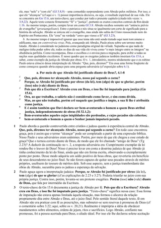 ele, mas “nele” e “com ele” (Gl 3.8,9) – uma comunhão surpreendente com Abraão pelos milênios. Por isso, o
que ele “alcançou” (cf aqui o v. 1) possui importância decisiva, ou seja, o resultado espiritual de sua vida. Ele
se concentra em Gn 15.6, um texto-chave, que conduz por todo o presente capítulo (citado três vezes: v.
3,9,22). Aquele texto conecta firmemente “fé” e “justiça”, portanto os exatos conceitos centrais de Rm desde
1.16. Ao mesmo tempo, porém, cumpre levar em conta Gl 3.8: Abraão recebeu somente um “anúncio prévio
do evangelho” (proeuangelísato). Entre o patriarca e nós situa-se igualmente um corte de significado para a
história da salvação. Abraão se esticou até o evangelho, mas ainda não sabia do Cristo ressuscitado nem do
Espírito em Pentecostes. Ele “creu” na verdade “antes que viesse a fé” (Gl 3.23).
b. Ao mesmo tempo é impossível ignorar que esse tema não está sendo tratado aqui num tom ameno e
edificante, mas em controvérsia vivaz. Pois, avançando até Abraão, Paulo pisou sobre um terreno muito
lotado. Abraão é considerado no judaísmo como paradigma original da virtude. Supunha-se que nada de
maligno tinha poder sobre ele, todos os dias de sua vida ele viveu como “o mais íntegro entre os íntegros” na
obediência perfeita. Como recompensa, Deus o escolheu e o enviou para a migração, para exibir a todas as
nações suas qualidades excelentes. É nesse quadro que os exegetas judaicos também inseriam Gn 15.6, a
saber, como exemplo da justiça de Abraão por obras. O v. 1, introdutório, mostra nitidamente que o ex-rabino
Paulo estava cônscio dessa interpretação de Abraão: “Que, pois, diremos?” Era essa uma forma freqüente de
como começava quando abria espaço para uma pergunta adversária (cf exposição sobre 6.1).
a. Por meio de que Abraão foi justificado diante de Deus?, 4.1-8
1
Que, pois, diremos ter alcançado Abraão, nosso pai segundo a carne?
2
Porque, se Abraão foi justificado por obras (da lei), tem (algo) de que se gloriar, porém
(isso) não (vale) diante de Deus.
3
Pois que diz a Escritura? Abraão creu em Deus, e isso lhe foi imputado para justiça (Gn
15.6).
4
Ora, ao que trabalha, o salário não é considerado como favor, e sim como dívida.
5
Mas, ao que não trabalha, porém crê naquele que justifica o ímpio, a sua fé lhe é atribuída
como justiça.
6
E é assim também que Davi declara ser bem-aventurado o homem a quem Deus atribui
justiça, independentemente de obras (Sl 32.1,2):
7
Bem-aventurados aqueles cujas iniqüidades são perdoadas, e cujos pecados são cobertos;
8
bem-aventurado o homem a quem o Senhor jamais imputará pecado.
1 Paulo aborda a questão controvertida entre cristãos e judeus quanto à experiência central de Abraão.
Que, pois, diremos ter alcançado Abraão, nosso pai segundo a carne? Em todo caso encontrou
graça, pois é assim que o termo “alcançar” pode ser completado a partir de uma expressão bíblica.
Nisso Paulo e seus adversários eram unânimes. Porém, por meio de que ele chegou a esse estado de
graça? Que o tornou correto diante de Deus, de modo que ele foi chamado “amigo de Deus” (Tg
2.23)? A deduzir da continuação no v. 2, a resposta adversária era: Cumprimento exemplar da lei
rendeu-lhe o louvor de Deus! Nisso é preciso levar em conta a doutrina judaica de que Abraão já
tinha conhecimento da lei do Sinai, ainda que não em forma escrita, observando-a exemplarmente
ponto por ponto. Desse modo adquiriu um saldo positivo de boas obras, que reverteria em benefício
de seus descendentes no juízo final. Se não forem capazes de quitar seus pecados através de méritos
próprios, usufruem do tesouro de méritos dele. Sob esse aspecto, sem a justiça transbordante das
obras de Abraão, sucumbia para os judeus a esperança da salvação.
2 Paulo aguça agora a interpretação judaica: Porque, se Abraão foi justificado por obras (da lei),
tem (algo) de que se gloriar (cf as explicações de 2.23 e 3.27). Poderia triunfar no juízo com sua
própria justiça. Contra isso, porém, levanta-se um protesto exegético. Porém (isso) não (vale) diante
de Deus, que fala por intermédio da Escritura.
3 O texto-chave de Gn 15.6 documenta a justiça de Abraão por fé. Pois que diz a Escritura? Abraão
creu em Deus, e isso lhe foi imputado para justiça. “Texto-chave” significa nessa caso: Essa forma
de imputação não estava apenas limitada àquela situação, mas formou o alicerce da relação
propriamente dita entre Abraão e Deus, até o juízo final. Pelo sentido literal daquele texto, fé em
Abraão não era praticar com fé as prescrições, mas submeter-se sem reservas à promessa de Deus (cf
o comentário sobre 3.22; aqui, sobre os v. 20,21). Realmente é imprópria a idéia de obedecer
mandamentos sobre alimentos, ordens de jejum, ritos e sacrifícios. Logo Abraão, confiante nas
promessas, foi a pessoa acertada para Deus, o aliado ideal. Por isso ele lhe declarou solene aceitação
 