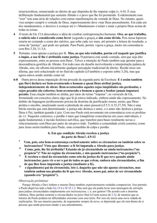 misericordiosa, renunciando ao direito de que dispunha de lhe imputar culpa (v. 6-8). É essa
deliberação fundamental que sustenta Abraão e o povo que lhe foi prometido. Evidentemente esse
“crer” tem uma série de relações com outras manifestações da vontade de Deus. No entanto, quem
visa sempre cumprir a vontade de Deus, imperiosamente deve visar Deus pessoalmente. Em cada um
dos mandamentos, o decisivo é avançar até o I Mandamento e temer e amar o próprio Deus acima de
todas as coisas.
4 O texto de Gn 15.6 desconhece a idéia de creditar contraprestações humanas. Ora, ao que trabalha,
o salário não é considerado como favor (segundo a graça), e sim como dívida. Pois nessa hipótese
estaria no comando a conta dos méritos, que sobe cada vez mais, até permitir a leitura do resultado, a
soma da “justiça”, que pode ser quitada. Para Paulo, porém, vigora a graça, muito em consonância
com Rm 3.24; 11.5,6.
5 Portanto, resta apenas a justiça por fé. Mas, ao que não trabalha, porém crê naquele que justifica
o ímpio, a sua fé lhe é atribuída como justiça. O patriarca está sendo contado, sem que seja dito
expressamente, entre as pessoas sem Deus,
. Talvez a intenção de Paulo também seja apontar para a
descendência gentílica de Abraão. Em todo caso ele desafia incrivelmente a interpretação judaica de
Abraão, sim, ele afronta inicialmente qualquer percepção tradicional de direito. Reside nisso um
dilema, que será solucionado só no final do capítulo (cf também o exposto sobre 3.26), mas que
agora estava sendo sentido como tal.
6-8 Outra prova dessa imputação divina procede da segunda parte da Escritura: E é assim também
que Davi declara ser bem-aventurado o homem a quem Deus atribui justiça,
independentemente de obras: Bem-aventurados aqueles cujas iniqüidades são perdoadas, e
cujos pecados são cobertos; bem-aventurado o homem a quem o Senhor jamais imputará
pecado. Essa citação também se alinha, por meio do termo “imputar”, ao versículo de Gn,
formulando em conceitos claros algo que lá já estava indicado, embora ainda não expressamente. No
âmbito da linguagem juridicamente precisa da doutrina da justificação ressoa, assim, que Deus
perdoa e encobre, atualizando assim a plenitude do amor pessoal (cf 5.5; 8.35,37,39). Não é uma
bitola estreita que está determinando: a justiça não desloca o amor, e o amor não desloca a justiça.
Deus é Pai, também quando é juiz. Com isso Paulo está novamente em consonância com os profetas
do AT. Naqueles contextos, o perdão é mais que tranqüilizar consciências em casos individuais, é
ajuda fundamental, é incisão histórico-salvífica, que transfere para bases totalmente novas o
relacionamento com Deus por parte de um povo todo. Também a comunidade cristã constitui, como
para Jesus assim também para Paulo, uma comunhão de culpa e perdão.
b. Em que condição Abraão recebeu a justiça
da parte de Deus?, 4.9-12
9
Vem, pois, esta bem-aventurança exclusivamente sobre os circuncisos ou também sobre os
incircuncisos? Visto que dizemos: a fé foi imputada a Abraão para justiça.
10
Como, pois, lhe foi atribuída? Estando ele já circuncidado ou ainda incircunciso (“no
prepúcio”)? Não no regime da circuncisão, e sim quando incircunciso (“no prepúcio”).
11
E recebeu o sinal da circuncisão como selo da justiça da fé que teve quando ainda
incircunciso; para vir a ser o pai de todos os que crêem, embora não circuncidados, a fim
de que lhes fosse imputada a justiça (mediante a fé),
12
e (igualmente) pai da circuncisão, isto é, daqueles que não são apenas circuncisos, mas
também andam nas pisadas da fé que teve Abraão, nosso pai, antes de ser circuncidado
(quando era “prepúcio”).
Observação preliminar
Porque Abraão e Davi tinham o mesmo Deus também experimentaram verdades comparáveis. Isso permite
a Paulo dispô-los lado a lado Gn 15.6 e Sl 32.1,2. Mas será que ele podia levar essa mensagem da salvação
para judeus circuncidados simplesmente aos incircuncisos, i. é, aos gentios? De acordo com a doutrina
rabínica, Deus perdoa somente a circuncidados no juízo final (cf nota acerca de 2.3), de maneira que os
leitores de Paulo podiam ter dificuldades extremas com esse texto. Por isso ele inicia uma nova rodada de
explicações. Da sua maneira paciente, de argumentar sempre de novo, se depreende que ele tem diante de si
pessoas que ainda precisam mudar o seu entendimento.
 