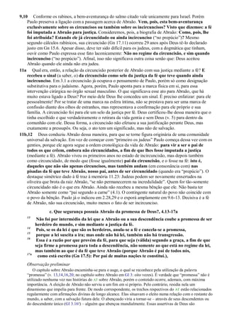 9,10 Conforme os rabinos, a bem-aventurança do salmo citado vale unicamente para Israel. Porém
Paulo preserva a ligação com a passagem acerca de Abraão. Vem, pois, esta bem-aventurança
exclusivamente sobre os circuncisos ou também sobre os incircuncisos? Visto que dizemos: a fé
foi imputada a Abraão para justiça. Consideremos, pois, a biografia de Abraão: Como, pois, lhe
foi atribuída? Estando ele já circuncidado ou ainda incircunciso (“no prepúcio”)? Mesmo
segundo cálculos rabínicos, sua circuncisão (Gn 17.11) ocorreu 29 anos após Deus tê-lo declarado
justo em Gn 15.6. Apesar disso, deve ter sido difícil para os judeus, com a dogmática que tinham,
ouvir como Paulo expressa esse fato laconicamente: Não no regime da circuncisão, e sim quando
incircunciso (“no prepúcio”). Afinal, isso não significava outra coisa senão que: Deus aceitou
Abraão quando ele ainda não era judeu.
11a Qual era, então, a relação da circuncisão posterior de Abraão com sua justiça mediante a fé? E
recebeu o sinal (a saber, o) da circuncisão como selo da justiça da fé que teve quando ainda
incircunciso. Em 3.1 a circuncisão já ocupava o pensamento de Paulo, porém só como designação
substitutiva para o judaísmo. Agora, porém, Paulo aponta para a marca física em si, para essa
intervenção cirúrgica no órgão sexual masculino. O que significava esse ato para Abraão, que há
muito estava ligado a Deus? Por meio dele Deus lhe concedeu um sinal. É preciso enfatizar: para ele
pessoalmente! Por se tratar de uma marca na esfera íntima, não se prestava para ser uma marca de
confissão diante dos olhos de estranhos, mas representava a confirmação para ele próprio e sua
família. A circuncisão foi para ele um selo da justiça por fé. Deus certificou-lhe dessa maneira que o
tinha escolhido e que verdadeiramente o retirara da vida gentia e sem Deus (v. 5) para dentro da
comunhão com ele. Dessa forma, a circuncisão não efetuou a sua justificação perante Deus, mas
exatamente a pressupôs. Ou seja, o ato tem um significado, mas não de salvação.
11b,12 Deus conduziu Abraão dessa maneira, para que se torne figura originária de uma comunidade
universal da salvação. Em vez de começar com “primeiro os judeus” Paulo começa dessa vez com os
gentios, porque ele agora segue a ordem cronológica da vida de Abraão: para vir a ser o pai de
todos os que crêem, embora não circuncidados, a fim de que lhes fosse imputada a justiça
(mediante a fé). Abraão viveu os primeiros anos no estado de incircuncisão, mas depois também
como circuncidado, de modo que (fosse igualmente) pai da circuncisão, e o fosse na fé: isto é,
daqueles que não são apenas circuncisos, mas também andam (em consonância com) nas
pisadas da fé que teve Abraão, nosso pai, antes de ser circuncidado (quando era “prepúcio”). O
destaque simétrico dado à fé traz à memória 11.23: Judeus podem ser novamente enxertados na
oliveira que brota da raiz Abraão, “se não permanecerem na incredulidade”. Quem for tão-somente
circuncidado não é o que era Abraão. Ainda não recebeu a mesma bênção que ele. Não basta ter
Abraão somente como “pai segundo a carne” (4.1). O contingente natural do povo não coincide com
o povo da bênção. Paulo já o indicou em 2.28,29 e o exporá amplamente em 9.6-13. Decisiva é a fé
de Abraão, não sua circuncisão, muito menos o fato de ser incircunciso.
c. Que segurança possuía Abraão da promessa de Deus?, 4.13-17a
13
Não foi por intermédio da lei que a Abraão ou a sua descendência coube a promessa de ser
herdeiro do mundo, e sim mediante a justiça da fé.
14
Pois, se os da lei é que são os herdeiros, anula-se a fé e cancela-se a promessa,
15
porque a lei suscita a ira; mas onde não há lei, também não há transgressão.
16
Essa é a razão por que provém da fé, para que seja (válida) segundo a graça, a fim de que
seja firme a promessa para toda a descendência, não somente ao que está no regime da lei,
mas também ao que é da fé que teve Abraão (porque Abraão é pai de todos nós,
17a
como está escrito (Gn 17.5): Por pai de muitas nações te constituí.),
Observação preliminar
O capítulo sobre Abraão encaminha-se para o auge, o qual se reconhece pela utilização da palavra
“promessa” (v. 13,14,16,20; no capítulo sobre Abraão em Gl 3: oito vezes). É verdade que “promessa” não é
utilizado nenhuma vez nas histórias do AT sobre Abraão, porém o conteúdo ocorre, ademais, com máxima
importância. A eleição de Abraão não serviu a um fim em si próprio. Pelo contrário, residia nela um
dinamismo que impelia para frente. De modo correspondente, os trechos respectivos do AT estão relacionados
regularmente com afirmações divinas de longo alcance. Elas situavam o eleito numa relação com o restante do
mundo, a saber, com a salvação futura dele. O abençoado viria a tornar-se – através de seus descendentes ou
do descendente único (Gl 3.16!) – alguém que abençoa mundialmente. Essas assertivas de Deus são
 