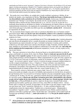 sintetizadas por Paulo no termo “promessa”. Embora Cristo fosse o fim para a lei de Moisés (10.4), de modo
algum o era para essa promessa a Abraão (15.8). Também o judaísmo tocava, em conexão com Abraão, na
dimensão do futuro, ao falar dele como sendo o “herdeiro do mundo” (cf v. 13). Ocasião e garantia dessas
promessas grandiosas de Deus teriam sido sua impecável obediência à lei. Paulo tinha de contar com essa
visão distorcida também da parte dos judaístas cristãos.
13 De acordo com o texto bíblico, na verdade não é errado combinar a promessa a Abraão, de ser
herdeiro do mundo, com a legislação de Moisés. Não foi por intermédio da lei que a Abraão ou a
sua descendência coube a promessa de ser herdeiro do mundo. Acresce que o judaísmo
preencheu essa “herança” à sua maneira. De acordo com ela, um dia caberia a Israel exercer a
soberania sobre as nações da terra. Porém Paulo diz, p. ex., em Gl 3.14 ou 29, no que ele via a
realização dessa herança ou da bênção de Abraão: no derramamento do Espírito Santo no contexto do
empreendimento missionário e do surgimento de comunidades de Cristo em todos os povos. Não há
outra forma pela qual é concedida essa dádiva que não seja mediante a justiça da fé – inteiramente
no seguimento de Abraão.
14 Por um momento Paulo imagina como seria se a promessa dependesse de o ser humano cumprir
prescrições legais. Pois, se os da lei é que são os herdeiros, anula-se a fé e cancela-se a promessa.
Nesse caso a promessa seria tão fraca quanto a força do ser humano, e quem se prenderia a ela ficaria
suspenso no vazio.
15 Quais são, conseqüentemente, as possibilidades da lei? Pois a lei suscita a ira. A prática demonstra
que uma floresta de parágrafos deixa o coração do pecador na mesma condição de antes. Por mais
rigorosamente que sejam colocados em vigor, o resultado real jamais é a justiça, pelo contrário,
evidencia-se com maior clareza que a pessoa está entregue à culpa. O pecado, existente apesar de
tudo, modifica-se visivelmente, torna-se palpável e denunciável. Por outro lado vale: mas onde não
há lei, também não há transgressão juridicamente enquadrável. Assim, a lei não conduz ao Pai,
mas ao juiz furioso.
16,17a Para que a promessa se torne eficaz, ela precisa basear-se incondicionalmente na ordem da
graça, constituindo um assunto da fé, como em Abraão. Essa é a razão por que provém da fé, para
que seja (válida) segundo a graça. Os dois conceitos podem ser encaixados dessa maneira um no
outro, porque possuem a mesma perspectiva. Olham conjuntamente ao evento de Cristo, exposto em
3.25,26. É com esse Cristo que se relacionam, a partir do ser humano, a “fé”, e, a partir de Deus, a
“graça”. Ao ouvirem a palavra “graça” (charis), os leitores do grego certamente também tinham no
ouvido a origem terminológica: chara, o “alegrar-se”. Graça é, portanto, uma experiência
caracterizada pela alegria que causa. Pois, para recebê-la, não existe, por parte do receptor, nem
pressuposto, nem preparo, nem expectativa. Ela sobrevém como presente puro. Ela jorra
surpreendentemente do mundo de Deus sobre nós, como Criação do alto (v. 17).
Dessa maneira, tornou-se claríssimo que a graça é dada “sem a lei” (3.21), sim, que se coloca
numa certa tensão em relação a ela, pois a lei trabalha expressamente no nível do dever, do querer e
do agir humanos (Gl 3.12). Se existe no ser humano alguma coisa que corresponde à graça, então é o
“somente por fé” de Rm 3.28. Por isso, a promessa somente desenvolve eficácia legal onde vigora a
fé e governa a graça: a fim de que seja firme a promessa para toda a descendência, não somente
ao que está no regime da lei, mas também ao que é da fé que teve Abraão (porque Abraão é pai
de todos nós…). Há possibilidade de ocorrer o equívoco de que nesse versículo Paulo estaria
juntando pessoas judias e gentias que crêem em Cristo, como filhos de Abraão (“da lei – da fé”).
Porém, após o começo do versículo, ele pressupõe a fé em todos os que são citados a seguir. É por
isso que nesse caso “da lei” caracteriza, diferente do v. 14, não a existência legalista, mas
simplesmente crentes de origem judaica. Também eles se encontram agora – ultrapassando a
descendência “segundo a carne” – numa relação espiritual (!) com Abraão e podem chamá-lo,
unânimes com todos os gentios que crêem, “pai de todos nós”. Novamente é uma comprovação da
Escritura que arredonda a reflexão … como está escrito (Gn 17.5): Por pai de muitas nações te
constituí.
d. Como se caracterizava a realização da fé em Abraão?, 4.17b-22
17b
(Essa promessa ele recebeu) perante aquele no qual creu, o Deus que vivifica os mortos e
chama à existência as coisas que não existem.
 