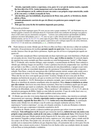 18
Abraão, esperando contra a esperança, creu, para vir a ser pai de muitas nações, segundo
lhe fora dito (Gn 15.5): Assim (numerosa) será a tua descendência.
19
E, sem enfraquecer na fé, embora levasse em conta o seu próprio corpo amortecido, sendo
já de cem anos, e a idade avançada de Sara,
20
não duvidou, por incredulidade, da promessa de Deus; mas, pela fé, se fortaleceu, dando
glória a Deus,
21
estando plenamente convicto de que ele (Deus) era poderoso para cumprir o que
prometera.
22
Pelo que isso (essa fé) lhe foi também imputado para justiça.
Observação preliminar
Depois que Paulo empregou quase 30 vezes em sua carta o grupo semântico “fé”, ele finalmente traz em
formato gigante a maneira de realização dessa fé. O presente trecho tem condições de proteger essa palavra-
chave cristã contra um uso meramente corriqueiro. – Leitores com conhecimentos aprofundados da Bíblia
poderiam encontrar dificuldades com o v. 19, uma vez que o velho Abraão está sendo apresentado
definitivamente, em Gn 16.14 e 25.1-6, como capaz de gerar filhos. Isso demonstra que nem sempre Paulo se
sentia vinculado à tradição toda, mas que apenas a aproveitava sob o enfoque específico de certos interesses.
Em Gl 4.21-31 ele inclui nas considerações, p. ex., a história de Ismael.
17b Paulo destaca no crente Abraão que ele fitou os olhos em Deus e não desviou o olhar em nenhum
momento. (Essa promessa ele recebeu) perante aquele no qual creu. Com a voz da promessa no
ouvido, buscou a face do que fazia a promessa. Aquilo que ele crê leva-o à pergunta por aquele em
quem crê.
A impressão causada por Deus é pronunciada em duas expressões que eram familiares a Paulo por
ser um judeu devoto. Israel ficou pasmo diante de Deus, que vivifica os mortos. O versículo depois
do seguinte traz como exemplo que Deus concedeu ao casal biologicamente “morto” o filho Isaque.
Hb 11.19 aborda, sob o mesmo enfoque, outro exemplo, o acontecimento de Moriá. Deus ordenou a
Abraão que ofertasse Isaque em sacrifício. Como o patriarca haveria de compreender isso: sacrificar
por um lado o seu filho e, com ele, também a promessa de uma descendência, e apegar-se por outro
lado, apesar de tudo, na veracidade daquele que dá a promessa! Forçosamente resultou a seguinte
solução: Para Deus, a morte de uma pessoa não é definitivamente mortal, sempre cabe contar com o
reavivamento de mortos. Com isso Abraão entendeu algo que é típico para as conduções de Deus.
“Deus não faz um show com aquilo que já existe” (Lutero). Sempre de novo esse jeito de Deus
lampejou na história de seu povo, até que se revelou em Cristo de forma insuperável, impossível de
ignorar e de perder (v. 24,25). Retornemos ao primeiro exemplo, que é atual no presente versículo.
Deus já se manifesta de maneira semelhante antes da sepultura: Deus chama à existência as coisas
que não existem. Sem levar em conta fatores existentes, Deus traz à existência aquilo que ele quer.
Por mais adversas que sejam as condições, elas lhe obedecem submissamente. Predomina uma
ausência de dificuldade, como na Criação. “Deus é poderoso”, diz também o v. 21 ou 11.23, além de
incontáveis passagens da Bíblia. Impõe-se uma linha de raciocínio. O que ele soube fazer uma vez,
saberá fazer também duas vezes. O Criador também criará coisas novas.
18 O Abraão que creu não vivia numa disposição íntima reclusa e estática, mas mostrou-se animado
intensamente por esperança. Abraão, esperando contra a esperança, creu, para vir a ser pai de
muitas nações, segundo lhe fora dito (Gn 15.5): Assim será a tua descendência. A continuação
ilustra como Abraão teve de afirmar a sua fé contra sua situação realmente adversa. Ele foi
esperançoso “contra a esperança”, ou seja, em situação contrária. A carta aos Romanos evidencia
sempre de novo que a esperança é elemento constitutivo da fé.
A história de Abraão, porém, evidencia também que pessoas que crêem vivem no estado de
tribulação. Sem enfraquecer na fé (naquele que ressuscita mortos), embora levasse em conta o seu
próprio corpo amortecido, sendo já de cem anos, e a idade avançada de Sara. Dificilmente Paulo
está tentando dizer que Abraão jamais sentiu fraqueza de fé, mas antes, que a superou. Contudo de
que maneira? Segundo a antiga tradução de Lutero, superou-a ao “não atentar” para o estado senil do
seu corpo e do de Sara. Para poder crer, ele teria de viver, então, de olhos fechados. Entretanto, de
acordo com os manuscritos melhores de que dispomos hoje, a fé justamente não se eleva para fora da
realidade, mas a encara assim como é. Somente livre de ilusões sobre sua condição dentro do mundo
a fé em Deus se torna profunda e verdadeira.
 