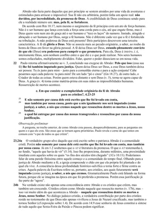 Abraão não fazia parte daqueles que por princípio se sentem atraídos por uma vida de aventuras e
estimulados para arriscar o impossível. Sua fé não era arbitrária, porém tinha um apoio real: não
duvidou, por incredulidade, da promessa de Deus. A credibilidade de Deus continuou sendo para
ele a realidade número um: mas, pela fé, se fortaleceu.
De acordo com Rm 10.17, nem mesmo o surgimento da fé principia com um ato de força humano.
Não é o ser humano que lança com toda a força uma corda para o céu, até que engate firme, mas é
Deus quem vem num ato de graça até o ser humano e “tece os laços” do namoro. Instado, atingido e
abraçado o ser humano por Deus, surge a fé humana. Não é diferente cada vez que a fé é fortalecida
na tribulação. A mão poderosa de Deus está presente! Dois particípios descrevem uma terceira
característica. A fé dá glória a Deus. Não se associa mais ao pecado originário, a saber, ao roubo da
honra de Deus em favor na glória pessoal. A fé deixa Deus ser Deus, estando plenamente convicto
de que ele (Deus) era poderoso para cumprir o que prometera. Para ela, Deus é inteiro, i. é,
inteiramente Deus, sem nenhum conflito entre o que diz e o que pode realizar. Nós seres humanos
somos esfacelados, multiplamente divididos. Falar, querer e poder dissociam-se em nossa vida.
22 Paulo retorna afirmativamente ao v. 3, concluindo sua exegese de Abraão: Pelo que isso (essa sua
fé) lhe foi também imputado para justiça. Quem deixa Deus ser Deus, a esse Deus também deixa
ser pessoa: Tu és justo para mim – justo para a comunhão eterna e para a ação conjunta! Cabe
pesarmos aqui cada palavra: tu para mim! De um lado “pó e cinza” (Gn 18.27), de outro lado, o
Criador de todas as coisas. Porém quem estava distante e sem Deus (v. 5), torna-se agora capaz de
Deus. A graça (v. 4) toma como matéria-prima em suas mãos as impossibilidades humanas.
Ressurreição de mortos acontece.
e. Em que consiste a exemplaridade originária da fé de Abraão
para os cristãos?, 4.23-25
23
E não somente por causa dele está escrito que lhe foi levado em conta,
24
mas também por nossa causa, posto que a nós igualmente nos será imputado (como
justiça), a saber, a nós que cremos naquele que ressuscitou dentre os mortos a Jesus, nosso
Senhor,
25
o qual foi entregue por causa das nossas transgressões e ressuscitou por causa da nossa
justificação.
Observação preliminar
A pergunta, no trecho anterior, de como Abraão creu passou, desapercebidamente, para as perguntas em
quem e o que ele creu. São essas que se tornam agora prioritárias. Paulo revela o cerne do que temos em
comum com “o pai de todos os que crêem”.
23,24a O verdadeiro grupo-alvo daquilo que está escrito sobre o patriarca Abraão é a comunidade
cristã. Porém não somente por causa dele está escrito que lhe foi levado em conta, mas também
por nossa causa. Já em 1.2 soubemos que o AT é literatura da promessa. O que o AT testemunha é,
no fundo, “aquele que havia de vir” (5.14). Isso lhe proporciona, durante milênios, uma proximidade
imediata com aqueles sobre os quais “os fins dos séculos têm chegado” (1Co 10.11). Poderíamos
falar de uma parede finíssima entre aquele começo e a comunidade do tempo final. Olhando para a
justiça de Abraão mediante a fé, a igreja compreende o chão em que ela própria foi plantada e do
qual ela vive. A consciência dessa profundidade histórico-salvífica a torna forte e firme contra as
crises. Aquela palavra da Escritura refere-se, portanto, aos cristãos, aos quais futuramente será
imputado (como justiça), a saber, a nós que cremos. Gramaticalmente Paulo está falando na forma
futura, porque ele se imagina na época em que foi proferida a promessa. Porém essa justificação já
faz parte do “agora”.
24b Na verdade existe não apenas uma concordância entre Abraão e os cristãos que crêem, mas
também um crescendo. Cristãos crêem como Abraão naquele que ressuscita mortos (v. 17b), mas –
isso vai muito além do que aconteceu a Abraão – naquele que ressuscitou dentre os mortos a
Jesus, nosso Senhor. No diálogo judaico-cristão, a verdadeira contribuição por parte dos cristãos
reside no testemunho de que Deus não apenas vivificou a Jesus de Nazaré crucificado, mas também o
tornou Senhor (cf exposição sobre 1.4). De acordo com 14.9 esse senhorio de Jesus constitui a síntese
de tudo aquilo que Sexta-Feira da Paixão e Páscoa podem significar.
 