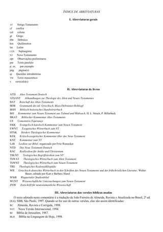 ÍNDICE DE ABREVIATURAS
I. Abreviaturas gerais
AT Antigo Testamento
cf confira
col coluna
gr Grego
hbr Hebraico
km Quilômetros
lat Latim
LXX Septuaginta
NT Novo Testamento
opr Observações preliminares
par Texto paralelo
p. ex. por exemplo
pág. página(s)
qi Questões introdutórias
TM Texto massorético
v versículo(s)
II. Abreviaturas de livros
ATD Altes Testament Deutsch
AThANT Abhandlungen zur Theologie des Alten und Neuen Testamentes
BAT Botschaft des Alten Testaments
BDR Grammatik des ntl. Griechisch, Blass/Debrunner/Rehkopf
BHH Biblisch-historisches Handwörterbuch
Bill Kommentar zum Neuen Testament aus Talmud und Midrasch, H. L. Strack, P. Billerbeck
BKAT Biblischer Kommentar Altes Testaments
CE Comentário Esperança
EKK Evangelisch-katolisch Kommentar zum Neuen Testament
EWNT Exegetisches Wörterbuch zum NT
HThK Herders Theologischer Kommentar
KEK Kritisch-exegetischer Kommentar über das Neue Testament
KNT Kommentar zum NT
LzB Lexikon zur Bibel, organizado por Fritz Rienecker
NTD Das Neue Testament Deutsch
RAC Reallexikon für Antike und Christentum
TBLNT Teologisches Begriffslexikon zum NT
ThWAT Theologisches Wörterbuch zum Alten Testament
ThWNT Theologisches Wörterbuch zum Neuen Testament
TRE Theologisches Realenzykklopädie
WB Griechisch-deutsches Wörterbuch zu den Schriften des Neuen Testaments und der frühchristlichen Literatur, Walter
Bauer, editado por Kurt e Barbara Aland
WStB Wuppertaler Studienbibel
WUNT Wissenschaftliche Untersuchungen zum Neuen Testament
ZNW Zeitschrift für neutestamentliche Wissenschaft
III. Abreviaturas das versões bíblicas usadas
O texto adotado neste comentário é a tradução de João Ferreira de Almeida, Revista e Atualizada no Brasil, 2ª ed.
(RA), SBB, São Paulo, 1997. Quando se fez uso de outras versões, elas são assim identificadas:
RC Almeida, Revista e Corrigida, 1998.
NVI Nova Versão Internacional, 1994.
BJ Bíblia de Jerusalém, 1987.
BLH Bíblia na Linguagem de Hoje, 1998.
 