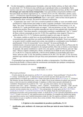 25 Um dito homogêneo, cuidadosamente formulado, sobre esse Senhor enfeixa, no final, todo o bloco
da carta desde 3.21. Na forma de uma confissão que é apoiada por todas as comunidades, Paulo
recoloca mais uma vez a mensagem fundamental da morte propiciatória de Jesus, de Rm 3.25: o qual
foi entregue por causa das nossas transgressões. Essa ação de Deus está presente também como
base para Paulo nas demais exposições (p. ex., 5.9,10; 6.10; 8.3,32-34). Além disso, porém, o nexo
com o v. 17b direciona especificamente para a ação da Páscoa, que ainda estava ausente em 3.24,25:
e ressuscitou por causa da nossa justificação. Para o “por causa”, tanto na frase inicial quanto no
período posterior desse versículo, são possíveis diferentes explicações.
• A preposição “por causa” (diá com o acusativo) poderia ter ambas as vezes um sentido causal
(justificativo). Então teremos para ambas as ações a seguinte correlação: Cristo morreu em nosso
lugar, “por causa” de nossos pecados. Desse modo ele restabeleceu a nossa justiça, p. ex., no
sentido de 5.9: “sendo justificados pelo seu sangue”. Sob essa premissa, ou seja, “por causa” de
nossa justiça perfeita, Deus em seguida respondeu por meio de uma segunda ação, despertando
Jesus da morte. Vista dessa maneira, a ressurreição constituiu o resplandecente “sim” e “Amém”
de Deus à obra já consumada na cruz (Jo 19.30). Ela a qualificou como inegável. Páscoa é o
quebra-dúvidas (1Co 15.17). Nenhuma experiência negativa será capaz de superá-la.
• No entanto, também se pode fazer uso da possibilidade lingüística de que esse “por causa”
ocasionalmente pode especificar um sentido final (indicação da finalidade). Nesse caso mantém-
se na parte inicial o sentido causal como acima, mas entende-se a continuação como finalidade e
parafraseando: Cristo foi ressuscitado “com a intenção” da nossa justificação, do
estabelecimento e da preservação da nossa justiça. Vista assim, a ação de Deus na Páscoa não foi
somente uma confirmação retrospectiva da expiação perfeita, Deus não se limitou a uma limpeza
do passado, não apenas restabeleceu o ponto zero, mas aponta, a partir da Páscoa, para um “algo
mais”. Páscoa é ruptura voltada para a frente, em direção da novidade de uma vida para Deus
(5.2; 6.4b,10,11). Cristo foi enaltecido, a fim de salvar também os reconciliados para todo o
futuro “pela sua vida” (5.10). Seu justificar contínuo (8.34; Hb 7.25) “dá vida” (5.18). Os textos
paralelos aqui referidos indicam com que força esses pensamentos ocuparão o próximo bloco da
carta.
É recomendável que aproveitemos o melhor de ambas as interpretações. Em última análise, a
Sexta-Feira da Paixão e a Páscoa estão tão estreitamente entrelaçadas que qualquer contraposição
conceitual deve acontecer com reservas.
UNIDADE 3
O justo na fé viverá!, 5.1–8.39
Observação preliminar
O trecho anterior da carta encerrava, em Rm 4.25, com as palavras: “nossa justificação”. O trecho de Rm
5.1 começa: “justificados, pois”. É impossível que uma conexão seja mais direta que essa. Por isto,
compreendemos os exegetas que contam Rm 5 ainda como parte do bloco de Rm 3.21–4.25 (p. ex., Wilckens).
Não obstante, há uma característica que, a meu ver, depõe a favor de que tenhamos de admitir uma troca de
tema e o início de uma nova unidade principal. A mudança se reflete numa marcante substituição do
vocabulário. Desaparecem até as palavras “fé”, “crer”, que antes eram centrais. Em seu lugar surgem
conceitos como “paz”, “graça”, “esperança”, “amor”, “Espírito”, “reconciliação”, “redenção”, “vida”, que não
ocorriam antes ou estavam quase ausentes. Deve ser dada atenção especial para “vida, viver”. Até aqui, este
conceito ocorrera somente uma vez, em Rm 2.7. Em contraposição, ele surge agora em Rm 5.10,17,18,21;
6.2,4,8,10,11,13,22,23; 7.1,2,3,9,10; 8.2,6,10,12,13,38. Na verdade, Paulo não está fixado apenas na
justificação do pecador como acontecimento isolado. A citação de Hc 2.4 nos versículos programáticos de Rm
1.16,17: “O justo viverá por fé”, não significou para ele um apêndice. O evangelho não proporciona apenas
uma experiência concisa, mas é também plenamente criador de vida. Ele capacita a enfrentar a realidade. É
precisamente isso que se espelha nos termos-chave acima arrolados. Desta forma justifica-se o título dessa
nova unidade principal.
1. O gloriar-se da comunidade de pecadores justificados, 5.1-11
1
Justificados, pois, mediante a fé, temos paz com Deus por meio de nosso Senhor Jesus
Cristo;
 