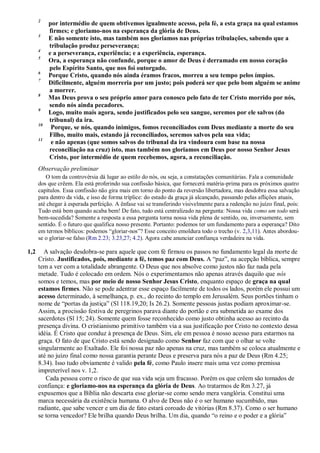 2
por intermédio de quem obtivemos igualmente acesso, pela fé, a esta graça na qual estamos
firmes; e gloriamo-nos na esperança da glória de Deus.
3
E não somente isto, mas também nos gloriamos nas próprias tribulações, sabendo que a
tribulação produz perseverança;
4
e a perseverança, experiência; e a experiência, esperança.
5
Ora, a esperança não confunde, porque o amor de Deus é derramado em nosso coração
pelo Espírito Santo, que nos foi outorgado.
6
Porque Cristo, quando nós ainda éramos fracos, morreu a seu tempo pelos ímpios.
7
Dificilmente, alguém morreria por um justo; pois poderá ser que pelo bom alguém se anime
a morrer.
8
Mas Deus prova o seu próprio amor para conosco pelo fato de ter Cristo morrido por nós,
sendo nós ainda pecadores.
9
Logo, muito mais agora, sendo justificados pelo seu sangue, seremos por ele salvos (do
tribunal) da ira.
10
Porque, se nós, quando inimigos, fomos reconciliados com Deus mediante a morte do seu
Filho, muito mais, estando já reconciliados, seremos salvos pela sua vida;
11
e não apenas (que somos salvos do tribunal da ira vindoura com base na nossa
reconciliação na cruz) isto, mas também nos gloriamos em Deus por nosso Senhor Jesus
Cristo, por intermédio de quem recebemos, agora, a reconciliação.
Observação preliminar
O tom da controvérsia dá lugar ao estilo do nós, ou seja, a constatações comunitárias. Fala a comunidade
dos que crêem. Ela está proferindo sua confissão básica, que fornecerá matéria-prima para os próximos quatro
capítulos. Essa confissão não gira mais em torno do ponto da reversão libertadora, mas desdobra essa salvação
para dentro da vida, e isso de forma tríplice: do estado da graça já alcançado, passando pelas aflições atuais,
até chegar à esperada perfeição. A ênfase vai se transferindo visivelmente para a redenção no juízo final, pois:
Tudo está bem quando acaba bem! De fato, tudo está centralizado na pergunta: Nossa vida como um todo será
bem-sucedida? Somente a resposta a essa pergunta torna nossa vida plena de sentido, ou, inversamente, sem
sentido. É o futuro que qualifica nosso presente. Portanto: podemos ter um fundamento para a esperança? Dito
em termos bíblicos: podemos “gloriar-nos”? Esse conceito emoldura todo o trecho (v. 2,3,11). Antes abordou-
se o gloriar-se falso (Rm 2.23; 3.23,27; 4.2). Agora cabe anunciar confiança verdadeira na vida.
1,2 A salvação desdobra-se para aquele que com fé firmou os passos no fundamento legal da morte de
Cristo. Justificados, pois, mediante a fé, temos paz com Deus. A “paz”, na acepção bíblica, sempre
tem a ver com a totalidade abrangente. O Deus que nos absolve como justos não faz nada pela
metade. Tudo é colocado em ordem. Nós o experimentamos não apenas através daquilo que nós
somos e temos, mas por meio de nosso Senhor Jesus Cristo, enquanto espaço de graça na qual
estamos firmes. Não se pode adentrar esse espaço facilmente de todos os lados, porém ele possui um
acesso determinado, à semelhança, p. ex., do recinto do templo em Jerusalém. Seus portões tinham o
nome de “portas da justiça” (Sl 118.19,20; Is 26.2). Somente pessoas justas podiam aproximar-se.
Assim, a procissão festiva de peregrinos parava diante do portão e era submetida ao exame dos
sacerdotes (Sl 15; 24). Somente quem fosse reconhecido como justo obtinha acesso ao recinto da
presença divina. O cristianismo primitivo também via a sua justificação por Cristo no contexto dessa
idéia. É Cristo que conduz à presença de Deus. Sim, ele em pessoa é nosso acesso para estarmos na
graça. O fato de que Cristo está sendo designado como Senhor faz com que o olhar se volte
singularmente ao Exaltado. Ele foi nossa paz não apenas na cruz, mas também se coloca atualmente e
até no juízo final como nossa garantia perante Deus e preserva para nós a paz de Deus (Rm 4.25;
8.34). Isso tudo obviamente é valido pela fé, como Paulo insere mais uma vez como premissa
impreterível nos v. 1,2.
Cada pessoa corre o risco de que sua vida seja um fracasso. Porém os que crêem são tomados de
confiança: e gloriamo-nos na esperança da glória de Deus. Ao tratarmos de Rm 3.27, já
expusemos que a Bíblia não descarta esse gloriar-se como sendo mera vanglória. Constitui uma
marca necessária da existência humana. O alvo de Deus não é o ser humano sucumbido, mas
radiante, que sabe vencer e um dia de fato estará coroado de vitórias (Rm 8.37). Como o ser humano
se torna vencedor? Ele brilha quando Deus brilha. Um dia, quando “o reino e o poder e a glória”
 