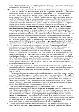 forem definitivamente de Deus, isso também significará a glorificação concomitante de todos os que
estão em Cristo (Rm 8.17,30; Fp 3.21).
3-5a Apesar da frase: “O justo viverá”, vale também a verdade: “Muitas são as aflições do justo” (Sl
34.19). E não somente isto, mas também nos gloriamos nas próprias tribulações. O justo sempre
será como um estilhaço na carne para um mundo de injustiças (Rm 1.18). É inconcebível que ele
permaneça livre de contrariedades, ameaças e medo. “Filho, se te dedicares a servir ao Senhor,
prepara-te para a prova” (Eclesiástico 2.1 [BJ]). Pressão de todos os lados tenta esmagar novamente
sua fé. As “tribulações” devem ser entendidas aqui como uma síntese. Elas vêm de fora como de
dentro, física, espiritual e intelectualmente, do exterior como do interior da igreja. Tanto mais
admirável é que essa plêiade de males não apenas é incapaz de obscurecer o gloriar-se e a esperança
daquele que crê, mas que até pode intensificá-los. Pois não se gloria, apesar de sofrer, mas
precisamente porque sofre: sabendo que a tribulação produz perseverança; e a perseverança,
experiência; e a experiência, esperança. Conjugadas com a fé (v. 1,2), as tribulações produzem
uma corrente de reações positivas. Assim como é possível usar uma escada rolante descendente para
subir por ela correndo, assim é possível superar em direção oposta aquilo que deprime (Rm 8.28).
Subitamente descobrimos o sofrimento para Cristo como sendo um sofrimento com Cristo, como um
presente da mais íntima comunhão com ele e como marca registrada da autenticidade de nosso
seguimento. Isto transmite uma firmeza antes desconhecida. Provações superadas, porém, resultam
em experiência, a qual por sua vez ativa a esperança pela glória de Deus. Apoiando-se em palavras
de salmos como Sl 22.5; 25.3,20, o texto continua: Ora, a esperança não confunde. O versículo
seguinte, porém, mostra que Paulo não trabalha nem um pouco com lemas de persistência obstinada.
5b De onde esses atribulados retiram sempre de novo seu vigor? Porque o amor de Deus é
derramado em nosso coração. Se por um lado precisam conviver, como todos os demais, com
perguntas não respondidas, por outro lado persistem no gloriar-se, pois encontram-se
simultaneamente sob a impressão elementar de serem amados por Deus. Apesar de compreender
sempre, eles sabem o que os espera junto de Deus. Uma “iluminação do conhecimento da glória de
Deus, na face de Cristo” (2Co 4.6) apoderou-se de seu coração antes obscurecido (Rm 1.21): pelo
Espírito Santo. Esse Espírito é o que preenche o próprio Deus e que também o anima em relação a
nós. Quando ele nos foi outorgado, Deus partilha conosco sua posse mais íntima, seu amor. Esse
amor, ademais, foi derramado, ou seja, foi dado ilimitadamente. Aos que o invocam, Deus não
estende apenas o dedo mindinho, mas a mão toda. Ele não os aceita para um “cursinho informativo”,
porém para uma aliança perpétua (2Co 1.22).
6 Antes que prossiga, a partir do v. 9, o gloriar-se da comunidade abençoada com o Espírito, Paulo
intercala uma explicação didática acerca desse amor de Deus. Para tanto, ultrapassa a argumentação
no nível da criação, evidenciando sua profundidade cristológica, sim “estaurológica” (do grego
staurós, “cruz”).
Tomemos conhecimento primeiramente da condição daqueles por quem Cristo entregou sua vida
com amor. Porque Cristo, quando nós ainda éramos fracos, morreu a seu tempo pelos ímpios. O
“ainda”, sublinhado mais uma vez por meio de uma inclusão, ressalta que a Paixão de Jesus alcançou
pessoas num estado de fraqueza absoluta. “Fracos” refere-se, nesse contexto, à sua condição sem
Deus (cf a nota referente a Rm 4.5) e não possui um sentido atenuante como em Rm 14.1. Nessas
pessoas a força ética e a dignidade humana estavam quebradas. Rendidos catastroficamente a suas
paixões (Rm 1.24,26,28), eram incapazes para uma vida com Deus.
7 Paulo procura por comparações terrenas para o “amor do Cristo” (Rm 8.35). Morrer
espontaneamente por outros? Dificilmente, alguém morreria por um justo. Por termos somente
uma vida, certamente refletiremos muito bem sobre esse passo. Será que alguém morre em favor de
uma personalidade venerada como impecável? Sem tornar-se concreto, Paulo alterna para uma
situação diferente, mais fácil de se imaginar: pois poderá ser que pelo bom, por uma boa causa,
alguém se anime a morrer. Gregos e romanos glorificavam, p. ex., a morte do soldado: “É doce e
honroso morrer pela pátria” (Horácio, século I a.C.). Entre os judeus, o martírio pela religião dos pais
era considerado como de máxima honra (2Macabeus 6.18–7.42). Reconhecem-se, aqui, motivos
compreensíveis, que no entanto são restringidos e postos de lado pelo poderá ser.
8 Em contrapartida, Paulo atesta que a entrega de Cristo por Deus constitui um genuíno milagre do
amor. Mas Deus prova o seu próprio amor para conosco pelo fato de ter Cristo morrido por
 
