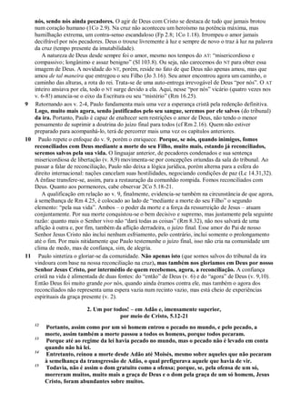 nós, sendo nós ainda pecadores. O agir de Deus com Cristo se destaca de tudo que jamais brotou
num coração humano (1Co 2.9). Na cruz não aconteceu um heroísmo na potência máxima, mas
humilhação extrema, um contra-senso escandaloso (Fp 2.8; 1Co 1.18). Irrompeu o amor jamais
decifrável por nós pecadores. Deus o trouxe livremente à luz e sempre de novo o traz à luz na palavra
da cruz (tempo presente da imutabilidade).
A natureza de Deus desde sempre foi o amor, mesmo nos tempos do AT: “misericordioso e
compassivo; longânimo e assaz benigno” (Sl 103.8). Ou seja, não carecemos do NT para obter essa
imagem de Deus. A novidade do NT, porém, reside no fato de que Deus não apenas amou, mas que
amou de tal maneira que entregou o seu Filho (Jo 3.16). Seu amor encontrou agora um caminho, o
caminho das alturas, a rota do rei. Trata-se de uma auto-entrega irrevogável de Deus “por nós”. O AT
inteiro ansiava por ela, todo o NT surge devido a ela. Aqui, nesse “por nós” vicário (quatro vezes nos
v. 6-8!) anuncia-se o eixo da Escritura ou seu “mistério” (Rm 16.25).
9 Retornando aos v. 2-4, Paulo fundamenta mais uma vez a esperança cristã pela redenção definitiva.
Logo, muito mais agora, sendo justificados pelo seu sangue, seremos por ele salvos (do tribunal)
da ira. Portanto, Paulo é capaz de enaltecer sem restrições o amor de Deus, não tendo o menor
pensamento de suprimir a doutrina do juízo final para todos (cf Rm 2.16). Quem não estiver
preparado para acompanhá-lo, terá de percorrer mais uma vez os capítulos anteriores.
10 Paulo repete o enfoque do v. 9, porém o enriquece. Porque, se nós, quando inimigos, fomos
reconciliados com Deus mediante a morte do seu Filho, muito mais, estando já reconciliados,
seremos salvos pela sua vida. O linguajar anterior, de pecadores condenados e sua sentença
misericordiosa de libertação (v. 8,9) movimenta-se por concepções oriundas da sala do tribunal. Ao
passar a falar de reconciliação, Paulo não deixa a lógica jurídica, porém alterna para a esfera do
direito internacional: nações cancelam suas hostilidades, negociando condições de paz (Lc 14.31,32).
A ênfase transfere-se, assim, para a restauração da comunhão rompida. Fomos reconciliados com
Deus. Quanto aos pormenores, cabe observar 2Co 5.18-21.
A qualificação em relação ao v. 9, finalmente, evidencia-se também na circunstância de que agora,
à semelhança de Rm 4.25, é colocado ao lado de “mediante a morte do seu Filho” o segundo
elemento: “pela sua vida”. Ambos – o poder da morte e a força da ressurreição de Jesus – atuam
conjuntamente. Por sua morte conquistou-se o bem decisivo e supremo, mas justamente pela seguinte
razão: quanto mais o Senhor vivo não “dará todas as coisas” (Rm 8.32), não nos salvará de uma
aflição à outra e, por fim, também da aflição derradeira, o juízo final. Esse amor do Pai de nosso
Senhor Jesus Cristo não inclui nenhum esfriamento, pelo contrário, inclui somente o prolongamento
até o fim. Por mais nitidamente que Paulo testemunhe o juízo final, isso não cria na comunidade um
clima de medo, mas de confiança, sim, de alegria.
11 Paulo sintetiza o gloriar-se da comunidade. Não apenas isto (que somos salvos do tribunal da ira
vindoura com base na nossa reconciliação na cruz), mas também nos gloriamos em Deus por nosso
Senhor Jesus Cristo, por intermédio de quem recebemos, agora, a reconciliação. A confiança
cristã na vida é alimentada de duas fontes: do “então” de Deus (v. 6) e do “agora” de Deus (v. 9,10).
Então Deus foi muito grande por nós, quando ainda éramos contra ele, mas também o agora dos
reconciliados não representa uma espera vazia num recinto vazio, mas está cheio de experiências
espirituais da graça presente (v. 2).
2. Um por todos! – em Adão e, imensamente superior,
por meio de Cristo, 5.12-21
12
Portanto, assim como por um só homem entrou o pecado no mundo, e pelo pecado, a
morte, assim também a morte passou a todos os homens, porque todos pecaram.
13
Porque até ao regime da lei havia pecado no mundo, mas o pecado não é levado em conta
quando não há lei.
14
Entretanto, reinou a morte desde Adão até Moisés, mesmo sobre aqueles que não pecaram
à semelhança da transgressão de Adão, o qual prefigurava aquele que havia de vir.
15
Todavia, não é assim o dom gratuito como a ofensa; porque, se, pela ofensa de um só,
morreram muitos, muito mais a graça de Deus e o dom pela graça de um só homem, Jesus
Cristo, foram abundantes sobre muitos.
 