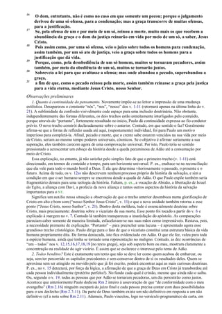 16
O dom, entretanto, não é como no caso em que somente um pecou; porque o julgamento
derivou de uma só ofensa, para a condenação; mas a graça transcorre de muitas ofensas,
para a justificação.
17
Se, pela ofensa de um e por meio de um só, reinou a morte, muito mais os que recebem a
abundância da graça e o dom da justiça reinarão em vida por meio de um só, a saber, Jesus
Cristo.
18
Pois assim como, por uma só ofensa, veio o juízo sobre todos os homens para condenação,
assim também, por um só ato de justiça, veio a graça sobre todos os homens para a
justificação que dá vida.
19
Porque, como, pela desobediência de um só homem, muitos se tornaram pecadores, assim
também, por meio da obediência de um só, muitos se tornarão justos.
20
Sobreveio a lei para que avultasse a ofensa; mas onde abundou o pecado, superabundou a
graça,
21
a fim de que, como o pecado reinou pela morte, assim também reinasse a graça pela justiça
para a vida eterna, mediante Jesus Cristo, nosso Senhor.
Observações preliminares
1. Quanto à continuidade do pensamento. Novamente impõe-se ao leitor a impressão de uma mudança
estilística. Desapareceu o constante “nós”, “nos”, “nosso” dos v. 1-11 (retornará apenas na última linha do v.
21). A sublimidade da confissão visivelmente cede espaço para uma inclusão doutrinária. Não obstante,
independentemente das formas diferentes, os dois trechos estão estreitamente interligados pelo conteúdo,
porque através do “portanto”, fortemente ressaltado no início, Paulo dá continuidade expressa ao fio condutor
prévio. O novo trecho constrói declaradamente sobre o anterior. Contudo, em que sentido o faz? Geralmente
afirma-se que a forma de reflexão usada até aqui, (supostamente) individual, foi para Paulo um motivo
imperioso para completá-la. Afinal, pecado e morte, que o crente sabe estarem vencidos na sua vida por meio
de Cristo, seriam ao mesmo tempo poderes universais, cósmicos. Se o objetivo é afirmar seriamente a sua
superação, eles também carecem agora de uma comprovação universal. Por isto, Paulo teria se sentido
pressionado a acrescentar um esboço da história desde a queda pecaminosa de Adão até a consumação por
meio de Cristo.
Essa explicação, no entanto, já não satisfaz pelo simples fato de que o primeiro trecho (v. 1-11) está
direcionado, em termos de conteúdo e tempo, para um horizonte universal. P. ex., enaltece-se na reconciliação
que ela vale para todo o mundo hostil a Deus. É ela que determina vitoriosamente o passado, o presente e o
futuro. Acima de tudo, os v. 12ss não descrevem nenhum processo próprio da história da salvação, e sim a
condição em que o ser humano sempre se encontrou desde a queda de Adão. O que Paulo expõe também seria
fragmentário demais para uma teologia da história. Faltam, p. ex., a vocação de Abraão, a libertação de Israel
do Egito, a aliança com Davi, a profecia da nova aliança e tantos outros aspectos da história da salvação
importantes para o NT.
Significa um auxílio nessa situação a observação de que o trecho anterior desemboca numa glorificação de
Cristo em alto e bom som (“nosso Senhor Jesus Cristo”, v. 11) e que a nova unidade também retorna a esse
ponto (“Jesus Cristo, nosso Senhor”, v. 21). Dentro desta moldura, tudo é essencialmente doutrina sobre
Cristo, mais precisamente: doutrina sobre o vicariato de sua morte. Esse ponto foi tocado a partir do v. 6 e
explicado à margem no v. 7. Contudo lá também transpareceu a insatisfação do apóstolo. As comparações
pareciam caber somente de maneira limitada, esfacelavam-se nas suas mãos como imprestáveis. Restava, pois,
a necessidade premente de explicação. “Portanto” – para preencher uma lacuna – é apresentado agora esse
grandioso trecho cristológico. Paulo dirige para o fato de que o vicariato constitui uma estrutura básica da vida
humana propriamente dita. De forma destacada, isto fica evidenciado em Adão. O que ele fez, valeu para toda
a espécie humana, ainda que tenha se tornado uma representação no maligno. Contudo, as dez ocorrências de
“um – todos” nos v. 12,15,16,17,18,19 [no texto grego], seja sob aspecto bom ou mau, mostram claramente a
concentração na realidade do agir vicário. É assim que se esclarece o interesse pelo tema de Adão.
2. Todos benditos? Este é exatamente um texto que não se deve ler como quem acabou de embarcar, ou
seja, sem ter percorrido os capítulos precedentes e sem conservar dentro de si os resultados deles. Quem se
aproxima sem ser atingido ou movido pelo que já foi escrito, poderá encontrar aqui as mais curiosas doutrinas.
P. ex., no v. 15 detectará, por força da lógica, a afirmação de que a graça de Deus em Cristo já transbordou até
cada pessoa individualmente (pretérito perfeito!). No fundo cada qual é cristão, mesmo que ainda não o saiba.
Ou, segundo o v. 19, todas as pessoas que por Adão se tornaram pecadoras, um dia persistirão como justos.
Acontece que anteriormente Paulo dedicou Rm 2 inteiro à asseveração de que “de conformidade com o meu
evangelho” (Rm 2.16) ninguém escapará do juízo final e cada pessoa precisa contar com duas possibilidades
para o seu desfecho (Rm 2.7-11). Da parte de Deus também existe um não definitivo em resposta a um não
definitivo (cf a nota sobre Rm 2.11). Ademais, Paulo vinculou, logo no versículo programático da carta, em
 