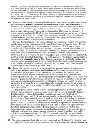 Rm 1.16,17, a salvação com a fé, de maneira incontornável. No bloco de fundamentação da carta Rm 3.21–
4.25 líamos, neste sentido, cerca de 25 vezes “crer, fé, por fé, mediante a fé, por meio da fé”. Quantas vezes
ele ainda teria de repeti-lo, até que finalmente o entendêssemos de uma vez por todas? No início do presente
capítulo, Paulo trouxe expressamente esta premissa também para dentro da nova unidade da carta (“mediante a
fé”, “pela fé” nos v. 1,2). É tudo isso que precisamos considerar na leitura deste trecho. Não nos cabe apagar
aqueles capítulos através deste novo trecho, ou seja, não destruir a Escritura com a Escritura, e sim devemos
explicar a Escritura com a Escritura.
12a Para traçar uma comparação com o agir vicário de Cristo, Paulo começa pelo grave papel de Adão
para a humanidade. Portanto, assim como por um só homem entrou o pecado no mundo. A
humanidade não é um aglomerado de indivíduos isolados, mas forma um corpo. Cada um de seus
membros vive em “simbiose”, vive junto com os demais membros, para o benefício recíproco ou
também para o prejuízo mútuo. Nesse tecido geral de relações, Adão (citado por nome no v. 14)
desempenhou um papel singular. Ele não foi uma pessoa especialmente má, mas a primeira. Todas as
pessoas depois dele teriam a sua “imagem”. Seria uma imagem distorcida? De certo modo Adão
estava posicionado na porta da história, foi ele quem abriu a porta. O que ele impediria, o que ele
deixaria entrar? Por meio dele o pecado entrou no mundo!
É preciso distinguir “pecados” (no plural), usado para atos pecaminosos isolados, e “pecado” (no
singular, como aqui seis vezes), para um poder atmosférico. É dele que Paulo fala sempre de novo
com elevada dramaticidade como de uma pessoa (cf o exposto sobre 3.9). A respeito do ato
pecaminoso de Adão Paulo falará somente a partir do v. 14. Agora trata-se do ingresso desse poder
em nosso mundo. Deu-se com Adão, assim como sempre de novo acontece: quem comete pecado, a
saber, quem num determinado momento cancela a comunhão com Deus, é imediatamente
abandonado de todos os bons poderes. Não consegue prosseguir como antes, pois seu espaço de vida,
a saber, o mundo, de imediato fica rendido a um poder negativo. O olhar é atraído diretamente para a
conseqüência: e pelo pecado, a morte. Não é do morrer natural que se está falando, mas da morte
como algo antinatural, como separação integral da vida. Pecar não somente torna alguém mortal, mas
acima de tudo condenável, mesmo quando fisicamente vivo. Até sobre a mais elevada vitalidade
estende-se agora o véu cinzento do que é fútil e vão.
12b Por meio de repetições sempre novas, os procedimentos no mundo adâmico se igualam aos de
Adão. Assim também a morte passou a todos os homens. Este “atravessar até todos” lança a
pergunta pelo “como”. Os Pais da Igreja responderam: isto aconteceu por via natural, pela
hereditariedade através da reprodução. No entanto, o texto não indica nada a respeito de uma
substância pecadora em Adão, que é passada adiante por meio de reiteradas partições de células. Pelo
contrário, o pecado e a morte são comparáveis a um rei em expedição conquistadora (Rm 6.23: líder
de mercenários), que penetra num território, a fim de ocupar também a mais distante província e
escravizá-la. O que liga todas as pessoas à queda de Adão no pecado, portanto, não são vínculos de
sangue, porém a existência neste mundo e nesta história mundial. É neste sentido que elas estão “em
Adão” (1Co 15.22).
À amplitude do poder do pecado e da morte soma-se sua profundidade. Nossa escravização
também é nutrida pelo próprio pecado cometido em atos: porque todos pecaram (Rm 2.12; 3.23).
Em última análise, a miséria da humanidade consiste em sua culpa. Sem este adendo de
fundamentação, nossas condições de vida seriam entendidas como uma fatalidade compulsória.
Porém, trata-se de história pessoal, na qual as condições jamais servem de desculpa para o próprio
fracasso (Rm 1.21). Também fora do paraíso continua em vigor que: “a ti cumpre dominá-lo (o
pecado)!” (Gn 4.7). Ainda que não tenhamos de nos responsabilizar pelo fato de estarmos no mundo,
temos de fazê-lo em relação aos nossos pecados de fato. Todas as cosmovisões representam uma
fuga diante desta circunstância, somente a Bíblia é irredutível nesse aspecto. Nós não somos
transgredidos, mas pecamos pessoalmente, numa ação radicalmente própria. Em cada ação má, em
cada palavra ou pensamento maldoso reside no mínimo uma partícula de maldade, “sem razão”
dedutível das condições envolventes (Jo 15.25). Em nossa vida, a realidade corre de modo tão
paralelo a Adão que gostaríamos de dizer, parafraseando uma voz judaica: Cada qual é seu próprio
Adão.
13 No entanto, como judeu, Paulo sabe que o surgimento das leis de Moisés também criou diferenças.
A revelação de Deus no Sinai indubitavelmente agravou em Israel a situação do pecador. Porque até
 