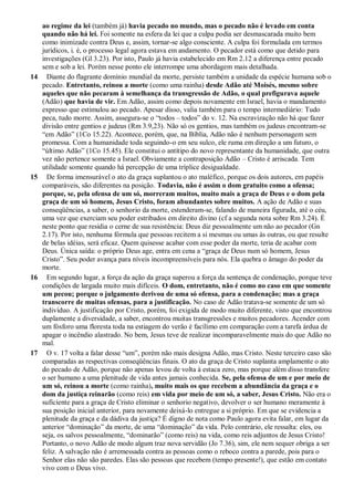 ao regime da lei (também já) havia pecado no mundo, mas o pecado não é levado em conta
quando não há lei. Foi somente na esfera da lei que a culpa podia ser desmascarada muito bem
como inimizade contra Deus e, assim, tornar-se algo consciente. A culpa foi formulada em termos
jurídicos, i. é, o processo legal agora estava em andamento. O pecador está como que detido para
investigações (Gl 3.23). Por isto, Paulo já havia estabelecido em Rm 2.12 a diferença entre pecado
sem e sob a lei. Porém nesse ponto ele interrompe uma abordagem mais detalhada.
14 Diante do flagrante domínio mundial da morte, persiste também a unidade da espécie humana sob o
pecado. Entretanto, reinou a morte (como uma rainha) desde Adão até Moisés, mesmo sobre
aqueles que não pecaram à semelhança da transgressão de Adão, o qual prefigurava aquele
(Adão) que havia de vir. Em Adão, assim como depois novamente em Israel, havia o mandamento
expresso que estimulou ao pecado. Apesar disso, valia também para o tempo intermediário: Tudo
peca, tudo morre. Assim, assegura-se o “todos – todos” do v. 12. Na escravização não há que fazer
divisão entre gentios e judeus (Rm 3.9,23). Não só os gentios, mas também os judeus encontram-se
“em Adão” (1Co 15.22). Acontece, porém, que, na Bíblia, Adão não é nenhum personagem sem
promessa. Com a humanidade toda seguindo-o em seu sulco, ele ruma em direção a um futuro, o
“último Adão” (1Co 15.45). Ele constitui o antítipo do novo representante da humanidade, que outra
vez não pertence somente a Israel. Obviamente a contraposição Adão – Cristo é arriscada. Tem
utilidade somente quando há percepção de uma tríplice desigualdade.
15 De forma imensurável o ato da graça suplantou o ato maléfico, porque os dois autores, em papéis
comparáveis, são diferentes na posição. Todavia, não é assim o dom gratuito como a ofensa;
porque, se, pela ofensa de um só, morreram muitos, muito mais a graça de Deus e o dom pela
graça de um só homem, Jesus Cristo, foram abundantes sobre muitos. A ação de Adão e suas
conseqüências, a saber, o senhorio da morte, estenderam-se, falando de maneira figurada, até o céu,
uma vez que exerciam seu poder estribados em direito divino (cf a segunda nota sobre Rm 3.24). É
neste ponto que residia o cerne de sua resistência: Deus diz pessoalmente um não ao pecador (Gn
2.17). Por isto, nenhuma fórmula que pessoas recitem a si mesmas ou umas às outras, ou que resulte
de belas idéias, será eficaz. Quem quisesse acabar com esse poder da morte, teria de acabar com
Deus. Única saída: o próprio Deus age, entra em cena a “graça de Deus num só homem, Jesus
Cristo”. Seu poder avança para níveis incompreensíveis para nós. Ela quebra o âmago do poder da
morte.
16 Em segundo lugar, a força da ação da graça superou a força da sentença de condenação, porque teve
condições de largada muito mais difíceis. O dom, entretanto, não é como no caso em que somente
um pecou; porque o julgamento derivou de uma só ofensa, para a condenação; mas a graça
transcorre de muitas ofensas, para a justificação. No caso de Adão tratava-se somente de um só
indivíduo. A justificação por Cristo, porém, foi exigida de modo muito diferente, visto que encontrou
duplamente a diversidade, a saber, encontrou muitas transgressões e muitos pecadores. Acender com
um fósforo uma floresta toda na estiagem do verão é facílimo em comparação com a tarefa árdua de
apagar o incêndio alastrado. No bem, Jesus teve de realizar incomparavelmente mais do que Adão no
mal.
17 O v. 17 volta a falar desse “um”, porém não mais designa Adão, mas Cristo. Neste terceiro caso são
comparadas as respectivas conseqüências finais. O ato da graça de Cristo suplanta amplamente o ato
do pecado de Adão, porque não apenas levou de volta à estaca zero, mas porque além disso transfere
o ser humano a uma plenitude de vida antes jamais conhecida. Se, pela ofensa de um e por meio de
um só, reinou a morte (como rainha), muito mais os que recebem a abundância da graça e o
dom da justiça reinarão (como reis) em vida por meio de um só, a saber, Jesus Cristo. Não era o
suficiente para a graça de Cristo eliminar o senhorio negativo, devolver o ser humano meramente à
sua posição inicial anterior, para novamente deixá-lo entregue a si próprio. Em que se evidencia a
plenitude da graça e da dádiva da justiça? É digno de nota como Paulo agora evita falar, em lugar da
anterior “dominação” da morte, de uma “dominação” da vida. Pelo contrário, ele ressalta: eles, ou
seja, os salvos pessoalmente, “dominarão” (como reis) na vida, como reis adjuntos de Jesus Cristo!
Portanto, o novo Adão de modo algum traz nova servidão (Jo 7.36), sim, ele nem sequer obriga a ser
feliz. A salvação não é arremessada contra as pessoas como o reboco contra a parede, pois para o
Senhor elas não são paredes. Elas são pessoas que recebem (tempo presente!), que estão em contato
vivo com o Deus vivo.
 