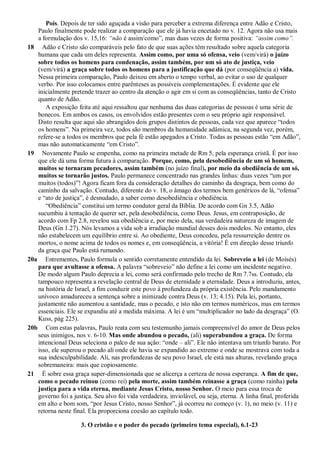 Pois. Depois de ter sido aguçada a visão para perceber a extrema diferença entre Adão e Cristo,
Paulo finalmente pode realizar a comparação que ele já havia encetado no v. 12. Agora não usa mais
a formulação dos v. 15,16: ―não é assim/como”, mas duas vezes de forma positiva: ―assim como‖.
18 Adão e Cristo são comparáveis pelo fato de que suas ações têm resultado sobre aquela categoria
humana que cada um deles representa. Assim como, por uma só ofensa, veio (vem/virá) o juízo
sobre todos os homens para condenação, assim também, por um só ato de justiça, veio
(vem/virá) a graça sobre todos os homens para a justificação que dá (por conseqüência a) vida.
Nessa primeira comparação, Paulo deixou em aberto o tempo verbal, ao evitar o uso de qualquer
verbo. Por isso colocamos entre parênteses as possíveis complementações. É evidente que ele
inicialmente pretende trazer ao centro da atenção o agir em si com as conseqüências, tanto de Cristo
quanto de Adão.
A exposição feita até aqui ressaltou que nenhuma das duas categorias de pessoas é uma série de
bonecos. Em ambos os casos, os envolvidos estão presentes com o seu próprio agir responsável.
Disto resulta que aqui são abrangidos dois grupos distintos de pessoas, cada vez que aparece “todos
os homens”. Na primeira vez, todos são membros da humanidade adâmica, na segunda vez, porém,
refere-se a todos os membros que pela fé estão apegados a Cristo. Todas as pessoas estão “em Adão”,
mas não automaticamente “em Cristo”.
19 Novamente Paulo se empenha, como na primeira metade de Rm 5, pela esperança cristã. É por isso
que ele dá uma forma futura à comparação. Porque, como, pela desobediência de um só homem,
muitos se tornaram pecadores, assim também (no juízo final), por meio da obediência de um só,
muitos se tornarão justos. Paulo permanece concentrado nas grandes linhas: duas vezes “um por
muitos (todos)”! Agora ficam fora da consideração detalhes do caminho da desgraça, bem como do
caminho da salvação. Contudo, diferente do v. 18, o âmago dos termos bem genéricos de lá, “ofensa”
e “ato de justiça”, é desnudado, a saber como desobediência e obediência.
“Obediência” constitui um termo condutor geral da Bíblia. De acordo com Gn 3.5, Adão
sucumbiu à tentação de querer ser, pela desobediência, como Deus. Jesus, em contraposição, de
acordo com Fp 2.8, revelou sua obediência e, por meio dela, sua verdadeira natureza de imagem de
Deus (Gn 1.27). Nós levamos a vida sob a irradiação mundial desses dois modelos. No entanto, eles
não estabelecem um equilíbrio entre si. Ao obediente, Deus concedeu, pela ressurreição dentre os
mortos, o nome acima de todos os nomes e, em conseqüência, a vitória! É em direção desse triunfo
da graça que Paulo está rumando.
20a Entrementes, Paulo formula o sentido corretamente entendido da lei. Sobreveio a lei (de Moisés)
para que avultasse a ofensa. A palavra “sobreveio” não define a lei como um incidente negativo.
De modo algum Paulo deprecia a lei, como será confirmado pelo trecho de Rm 7.7ss. Contudo, ela
tampouco representa a revelação central de Deus de eternidade a eternidade. Deus a introduziu, antes,
na história de Israel, a fim conduzir este povo à profundeza da própria existência. Pelo mandamento
unívoco amadureceu a sentença sobre a inimizade contra Deus (v. 13; 4.15). Pela lei, portanto,
justamente não aumentou a santidade, mas o pecado, e isto não em termos numéricos, mas em termos
essenciais. Ele se expandiu até a medida máxima. A lei é um “multiplicador no lado da desgraça” (O.
Kuss, pág 225).
20b Com estas palavras, Paulo reata com seu testemunho jamais compreensível do amor de Deus pelos
seus inimigos, nos v. 6-10. Mas onde abundou o pecado, (ali) superabundou a graça. De forma
intencional Deus seleciona o palco de sua ação: “onde – ali”. Ele não intentava um triunfo barato. Por
isso, ele superou o pecado ali onde ele havia se expandido ao extremo e onde se mostrava com toda a
sua indesculpabilidade. Ali, nas profundezas de seu povo Israel, ele está nas alturas, revelando graça
sobremaneira: mais que copiosamente.
21 É sobre essa graça super-dimensionada que se alicerça a certeza de nossa esperança. A fim de que,
como o pecado reinou (como rei) pela morte, assim também reinasse a graça (como rainha) pela
justiça para a vida eterna, mediante Jesus Cristo, nosso Senhor. O meio para essa troca de
governo foi a justiça. Seu alvo foi vida verdadeira, inviolável, ou seja, eterna. A linha final, proferida
em alto e bom som, “por Jesus Cristo, nosso Senhor”, já ocorreu no começo (v. 1), no meio (v. 11) e
retorna neste final. Ela proporciona coesão ao capítulo todo.
3. O cristão e o poder do pecado (primeiro tema especial), 6.1-23
 