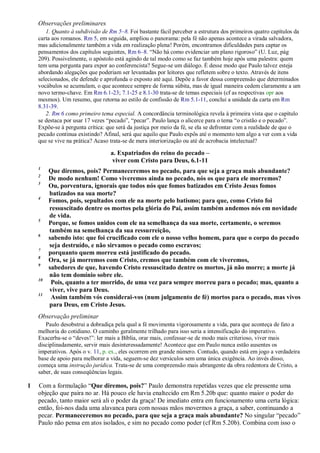 Observações preliminares
1. Quanto à subdivisão de Rm 5–8. Foi bastante fácil perceber a estrutura dos primeiros quatro capítulos da
carta aos romanos. Rm 5, em seguida, ampliou o panorama: pela fé não apenas acontece a virada salvadora,
mas adicionalmente também a vida em realização plena! Porém, encontramos dificuldades para captar os
pensamentos dos capítulos seguintes, Rm 6–8. “Não há como evidenciar um plano rigoroso” (U. Luz, pág
209). Possivelmente, o apóstolo está agindo de tal modo como se faz também hoje após uma palestra: quem
tem uma pergunta para expor ao conferencista? Segue-se um diálogo. É desse modo que Paulo talvez esteja
abordando alegações que poderiam ser levantadas por leitores que refletem sobre o texto. Através de itens
selecionados, ele defende e aprofunda o exposto até aqui. Depõe a favor dessa compreensão que determinados
vocábulos se acumulam, o que acontece sempre de forma súbita, mas de igual maneira cedem claramente a um
novo termo-chave. Em Rm 6.1-23; 7.1-25 e 8.1-30 trata-se de temas especiais (cf as respectivas opr aos
mesmos). Um resumo, que retorna ao estilo de confissão de Rm 5.1-11, conclui a unidade da carta em Rm
8.31-39.
2. Rm 6 como primeiro tema especial. A concordância terminológica revela à primeira vista que o capítulo
se destaca por usar 17 vezes “pecado”, “pecar”. Paulo lança o alicerce para o tema “o cristão e o pecado”.
Expõe-se à pergunta crítica: que será da justiça por meio da fé, se ela se defrontar com a realidade de que o
pecado continua existindo? Afinal, será que aquilo que Paulo expôs até o momento tem algo a ver com a vida
que se vive na prática? Acaso trata-se de mera interiorização ou até de acrobacia intelectual?
a. Expatriados do reino do pecado –
viver com Cristo para Deus, 6.1-11
1
Que diremos, pois? Permaneceremos no pecado, para que seja a graça mais abundante?
2
De modo nenhum! Como viveremos ainda no pecado, nós os que para ele morremos?
3
Ou, porventura, ignorais que todos nós que fomos batizados em Cristo Jesus fomos
batizados na sua morte?
4
Fomos, pois, sepultados com ele na morte pelo batismo; para que, como Cristo foi
ressuscitado dentre os mortos pela glória do Pai, assim também andemos nós em novidade
de vida.
5
Porque, se fomos unidos com ele na semelhança da sua morte, certamente, o seremos
também na semelhança da sua ressurreição,
6
sabendo isto: que foi crucificado com ele o nosso velho homem, para que o corpo do pecado
seja destruído, e não sirvamos o pecado como escravos;
7
porquanto quem morreu está justificado do pecado.
8
Ora, se já morremos com Cristo, cremos que também com ele viveremos,
9
sabedores de que, havendo Cristo ressuscitado dentre os mortos, já não morre; a morte já
não tem domínio sobre ele.
10
Pois, quanto a ter morrido, de uma vez para sempre morreu para o pecado; mas, quanto a
viver, vive para Deus.
11
Assim também vós considerai-vos (num julgamento de fé) mortos para o pecado, mas vivos
para Deus, em Cristo Jesus.
Observação preliminar
Paulo desobstrui a dobradiça pela qual a fé movimenta vigorosamente a vida, para que aconteça de fato a
melhoria do cotidiano. O caminho geralmente trilhado para isso seria a intensificação do imperativo.
Exacerba-se o “deves!”: ler mais a Bíblia, orar mais, confessar-se de modo mais criterioso, viver mais
disciplinadamente, servir mais desinteressadamente! Acontece que em Paulo nunca estão ausentes os
imperativos. Após o v. 11, p. ex., eles ocorrem em grande número. Contudo, quando está em jogo a verdadeira
base de apoio para melhorar a vida, seguem-se dez versículos sem uma única exigência. Ao invés disso,
começa uma instrução jurídica. Trata-se de uma compreensão mais abrangente da obra redentora de Cristo, a
saber, de suas conseqüências legais.
1 Com a formulação “Que diremos, pois?” Paulo demonstra repetidas vezes que ele pressente uma
objeção que paira no ar. Há pouco ele havia enaltecido em Rm 5.20b que: quanto maior o poder do
pecado, tanto maior será ali o poder da graça! De imediato entra em funcionamento uma certa lógica:
então, foi-nos dada uma alavanca para com nossas mãos movermos a graça, a saber, continuando a
pecar. Permaneceremos no pecado, para que seja a graça mais abundante? No singular “pecado”
Paulo não pensa em atos isolados, e sim no pecado como poder (cf Rm 5.20b). Combina com isso o
 
