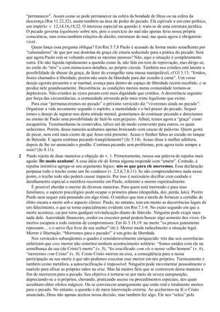 “permanecer”. Assim como se pode permanecer na esfera da bondade de Deus ou na esfera da
descrença (Rm 11.22,32), assim também na área de poder do pecado. Ela eqüivale a um ente político,
um império: v. 12,14,16,18,22. O interesse especial na questão é: trata-se de uma estrutura jurídica.
O pecado governa legalmente sobre nós, pois o exercício do mal não apenas feriu nossa própria
consciência, mas criou também relações de direito, estruturas do mal, nas quais agora é obrigatório
viver.
Quem lança essa pergunta oblíqua? Em Rm 3.7,8 Paulo é acusado de forma muito semelhante por
“caluniadores” de que por sua doutrina da graça ele estaria seduzindo para a prática do pecado. Será
que agora Paulo está se voltando contra as mesmas pessoas? Não, aqui a situação é completamente
outra. Ele não liquida rapidamente a questão como lá, não fala em tom de reprovação, mas dirige-se,
no estilo do “nós” e com minuciosos detalhes, ao próprio círculo. Também nos cristãos está latente a
possibilidade de abusar da graça, de fazer do evangelho uma massa manipulável, cf Gl 5.13: “Irmãos,
fostes chamados à liberdade; porém não useis da liberdade para dar ocasião à carne”. Um voraz
desejo egoísta pressente o ar matinal, avança para dentro do espaço de liberdade recém-recebido, e se
produz nele grandiosamente. Decorrência: as condições morais numa comunidade tornam-se
deploráveis. Não-cristãos às vezes pecam com mais dignidade que cristãos. A decorrência seguinte:
por força das circunstâncias, a comunidade envereda pelo mais triste legalismo que existe.
Para esse “permaneceremos no pecado” o próximo versículo diz “viveremos ainda no pecado”:
Organizar a vida novamente segundo o espírito, a mentalidade e o bel-prazer do pecado. Sequer
temos o desejo de separar-nos desta atitude mental, gostaríamos de continuar pecando e detectamos
no ensino de Paulo uma possibilidade de fazê-lo sem prejuízo. Afinal, temos agora a “graça” como
escapatória. Testemunhamo-la comovidos, talvez até de modo comovente para outros, os quais
seduzimos. Porém, dessa maneira acabamos apenas brincando com cascas de palavras. Quem gosta
de pecar, nem está mais ciente de que Jesus está presente. Acaso o Senhor falou ao curado no tanque
de Betesda: E agora continua pecando tranqüilamente? (Jo 5.14). Acaso disse à mulher adúltera,
depois de lhe ter anunciado o perdão: Continua pecando sem problemas, pois agora terás sempre a
mim? (Jo 8.11).
2 Paulo rejeita de duas maneiras a objeção do v. 1. Primeiramente, ressoa sua palavra de repulsa mais
aguda: De modo nenhum! A essa idéia ele de forma alguma responde com “amém”. Contudo, à
repulsa instintiva agrega-se seu argumento lógico: nós os que para ele morremos. Essa declaração
perpassa todo o trecho como um fio condutor (v. 2,5,6,7,8,11). Se não compreendermos nada nesse
ponto, o trecho todo não poderá causar impacto. Por isso é necessário decifrar com cuidado e
detalhamento especial a metáfora recorrente em Paulo, referente a morrer espiritualmente.
É possível abordar o morrer de diversas maneiras. Para quem está morrendo e para seus
familiares, o aspecto psicológico pode ocupar o primeiro plano (despedida, dor, perda, luto). Porém
Paulo nem sequer está pensando em algo triste. O médico que tem a tarefa de fornecer a certidão de
óbito encara a morte sob o aspecto clínico. Paulo, no entanto, tem em mente as decorrências legais de
um falecimento, o que se torna especialmente evidente em Rm 7.1-6. No exato segundo em que a
morte acontece, cai por terra qualquer reivindicação diante do falecido. Ninguém pode exigir mais
nada dele. Autoridade financeira, credor ou executor penal podem buscar algo somente dos vivos. Os
mortos escapam a todo sistema de compromissos. Em Jó 3.18,19: na morte “os presos juntamente
repousam… e o servo fica livre de seu senhor” (RC). Morrer muda radicalmente a situação legal.
Morrer é libertação. “Morremos para o pecado!” é um grito de liberdade.
Nos versículos subseqüentes o quadro é consideravelmente enriquecido: três das seis ocorrências
enfatizam que esse morrer não constitui nenhum acontecimento solitário: “fomos unidos com ele na
semelhança da sua (de Cristo!) morte” (v. 5), “foi crucificado com ele o nosso velho homem” (v. 6),
“morremos com Cristo” (v. 8). Como Cristo morreu na cruz, a conseqüência para a nossa
participação na sua morte é que não podemos executar esse morrer em nós próprios. Tecnicamente e
também como metáfora, a autocrucificação é impossível. Ninguém pode movimentar pessoalmente o
martelo para afixar as próprias mãos na cruz. Mas há muitos fiéis que se contorcem dessa maneira a
fim de morrerem para o pecado. Seu objetivo é torturar-se por meio de severa autopunição,
depreciando-se a si próprios, chorando, praticando ascese ou procedimentos especiais, dos quais
acreditam obter efeitos mágicos. Ou se convencem amargamente que estão real e totalmente mortos
para o pecado. No entanto, a questão é de mera intervenção externa. Ao aceitarmos na fé o Cristo
anunciado, Deus não apenas aceitou nossa decisão, mas também fez algo. Ele nos “selou” pelo
 
