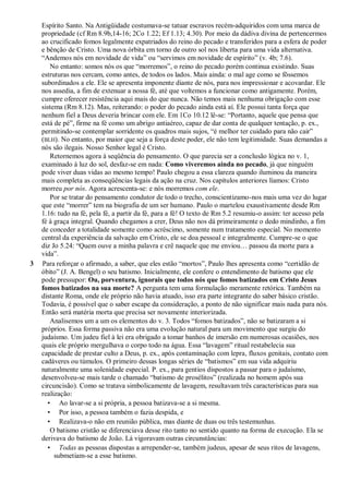 Espírito Santo. Na Antigüidade costumava-se tatuar escravos recém-adquiridos com uma marca de
propriedade (cf Rm 8.9b,14-16; 2Co 1.22; Ef 1.13; 4.30). Por meio da dádiva divina de pertencermos
ao crucificado fomos legalmente expatriados do reino do pecado e transferidos para a esfera de poder
e bênção de Cristo. Uma nova órbita em torno de outro sol nos liberta para uma vida alternativa.
“Andemos nós em novidade de vida” ou “servimos em novidade de espírito” (v. 4b; 7.6).
No entanto: somos nós os que “morremos”, o reino do pecado porém continua existindo. Suas
estruturas nos cercam, como antes, de todos os lados. Mais ainda: o mal age como se fôssemos
subordinados a ele. Ele se apresenta imponente diante de nós, para nos impressionar e acovardar. Ele
nos assedia, a fim de extenuar a nossa fé, até que voltemos a funcionar como antigamente. Porém,
cumpre oferecer resistência aqui mais do que nunca. Não temos mais nenhuma obrigação com esse
sistema (Rm 8.12). Mas, reiterando: o poder do pecado ainda está aí. Ele possui tanta força que
nenhum fiel a Deus deveria brincar com ele. Em 1Co 10.12 lê-se: “Portanto, aquele que pensa que
está de pé”, firme na fé como um abrigo antiaéreo, capaz de dar conta de qualquer tentação, p. ex.,
permitindo-se contemplar sorridente os quadros mais sujos, “é melhor ter cuidado para não cair”
(BLH). No entanto, por maior que seja a força deste poder, ele não tem legitimidade. Suas demandas a
nós são ilegais. Nosso Senhor legal é Cristo.
Retornemos agora à seqüência do pensamento. O que parecia ser a conclusão lógica no v. 1,
examinado à luz do sol, desfaz-se em nada: Como viveremos ainda no pecado, já que ninguém
pode viver duas vidas ao mesmo tempo! Paulo chegou a essa clareza quando iluminou da maneira
mais completa as conseqüências legais da ação na cruz. Nos capítulos anteriores líamos: Cristo
morreu por nós. Agora acrescenta-se: e nós morremos com ele.
Por se tratar do pensamento condutor de todo o trecho, conscientizamo-nos mais uma vez do lugar
que este “morrer” tem na biografia de um ser humano. Paulo o martelou exaustivamente desde Rm
1.16: tudo na fé, pela fé, a partir da fé, para a fé! O texto de Rm 5.2 resumiu-o assim: ter acesso pela
fé à graça integral. Quando chegamos a crer, Deus não nos dá primeiramente o dedo mindinho, a fim
de conceder a totalidade somente como acréscimo, somente num tratamento especial. No momento
central da experiência da salvação em Cristo, ele se doa pessoal e integralmente. Cumpre-se o que
diz Jo 5.24: “Quem ouve a minha palavra e crê naquele que me enviou… passou da morte para a
vida”.
3 Para reforçar o afirmado, a saber, que eles estão “mortos”, Paulo lhes apresenta como “certidão de
óbito” (J. A. Bengel) o seu batismo. Inicialmente, ele confere o entendimento de batismo que ele
pode pressupor: Ou, porventura, ignorais que todos nós que fomos batizados em Cristo Jesus
fomos batizados na sua morte? A pergunta tem uma formulação meramente retórica. Também na
distante Roma, onde ele próprio não havia atuado, isso era parte integrante do saber básico cristão.
Todavia, é possível que o saber escape da consideração, a ponto de não significar mais nada para nós.
Então será matéria morta que precisa ser novamente interiorizada.
Analisemos um a um os elementos do v. 3. Todos “fomos batizados”, não se batizaram a si
próprios. Essa forma passiva não era uma evolução natural para um movimento que surgiu do
judaísmo. Um judeu fiel à lei era obrigado a tomar banhos de imersão em numerosas ocasiões, nos
quais ele próprio mergulhava o corpo todo na água. Essa “lavagem” ritual restabelecia sua
capacidade de prestar culto a Deus, p. ex., após contaminação com lepra, fluxos genitais, contato com
cadáveres ou túmulos. O primeiro dessas longas séries de “batismos” em sua vida adquiriu
naturalmente uma solenidade especial. P. ex., para gentios dispostos a passar para o judaísmo,
desenvolveu-se mais tarde o chamado “batismo de prosélitos” (realizada no homem após sua
circuncisão). Como se tratava simbolicamente de lavagem, resultavam três características para sua
realização:
• Ao lavar-se a si própria, a pessoa batizava-se a si mesma.
• Por isso, a pessoa também o fazia despida, e
• Realizava-o não em reunião pública, mas diante de duas ou três testemunhas.
O batismo cristão se diferenciava desse rito tanto no sentido quanto na forma de execução. Ela se
derivava do batismo de João. Lá vigoravam outras circunstâncias:
• Todas as pessoas dispostas a arrepender-se, também judeus, apesar de seus ritos de lavagens,
submetiam-se a esse batismo.
 