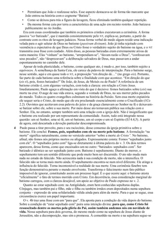 • Permitiam que João o realizasse neles. Esse aspecto destacava-se de forma tão marcante que
João entrou na história com o cognome “Batista”.
• Como se deixou para trás a figura da lavagem, ficou eliminada também qualquer repetição.
• Da mesma forma caiu por terra a característica de uma ação em recinto restrito. João batizava
publicamente no rio Jordão.
Era com essas coordenadas que também os primeiros cristãos executavam a cerimônia. A forma
passiva “ser batizado”, que é mantida consistentemente pelo NT, explica-se, portanto, a partir do
contraste com os ritos de lavagem judaicos. Nessa forma verbal de modo algum reside uma indicação
velada para o agir salutar de Deus no batismo (passivum divinum). João já tinha rejeitado com
veemência a expectativa de que Deus ou Cristo fosse o verdadeiro sujeito do batismo na água, e o NT
transmitiu essa frase com cuidado. Além disso, as pessoas batizadas eram extremamente ativas de
outra maneira: Elas “vinham” ao batismo, “arrependiam-se”, “davam razão a Deus”, “confessavam
seus pecados”, não “desprezavam” a deliberação salvadora de Deus, mas passavam a andar
espontaneamente no caminho dele.
Apesar de toda plasticidade, o batismo, como qualquer ato, é mudo e, por isso, também sujeito a
equívocos. À semelhança da Santa Ceia, ele carece da palavra de interpretação. Para o batismo surge,
nesse sentido, aqui e em quase todo o NT, a preposição “em direção de…” (no grego eis). Portanto,
faz parte de cada batismo uma referência sobre a finalidade com que acontece. “Em direção do que
(eis ti), pois, fostes batizados?” De João, de Jesus, de Moisés ou de Paulo? A referência de um
batismo cristão é, com algumas variações, com toda a clareza: em relação a Cristo Jesus.
Imediatamente, Paulo aguça a afirmação em vista do que é decisivo: fomos batizados sobre (eis) sua
morte na cruz. O auge de sua vida estava, segundo a vontade de Deus, no seu morrer pelos pecados
do mundo. Todos os quatro evangelhos culminam na história da Paixão. Sem essa morte expiatória
ele sequer seria o Cristo, de modo que ele era proclamado essencialmente como o Crucificado (1Co
2.2). Ouvintes que aceitavam essa palavra do juízo e da graça clamavam ao Senhor na fé e deixavam-
se batizar sobre ele, sobre a sua morte. Por meio desse ato tornavam pública sua relação com o
Senhor. Ela, no entanto, sempre também será uma relação com a igreja dele. Não é insignificante que
o batismo era realizado por um representante da comunidade. Assim, tudo está integrado nessa
questão: um só Senhor, uma só fé, um só batismo, um só corpo e um só Espírito (Ef 4.4,5). A partir
de agora, está descartada a devoção particular descompromissada.
4 Paulo passa a tirar proveito, para o seu raciocínio, desse consenso da igreja primitiva sobre o
batismo. Ele conclui: Fomos, pois, sepultados com ele na morte pelo batismo. A formulação “na
morte” significa naturalmente, como no versículo anterior “sobre a morte de Cristo‖. No batismo,
afinal, não fomos nós próprios mortos ou afogados. Expressamente consta: Fomos “sepultados junto
com ele”. O “sepultados junto com” liga-se diretamente à última palavra do v. 3. Os dois termos
aparecem, dessa forma, como que encaixados um no outro: “batizados–sepultados com”. Ser
batizado é idêntico ao ser sepultado junto com. Batismo é sepultamento. Diante do morrer, o
sepultamento tem um sentido diferente que pode muito bem ser discernido. O ato não muda mais
nada no estado do falecido. Não acrescenta nada à sua condição de morto, não a intensifica. O
falecido não se torna mais morto ainda. O sepultamento encontra-se num nível diferente. Ele atinge a
influência do falecido. Torna incontestável a realidade de sua morte. Uma cerimônia fúnebre tem
função demonstrativa perante o mundo envolvente. Transforma o falecimento num fato público
impossível de ignorar, constituindo assim um processo legal. É o que ocorre aqui: o batismo atesta
“oficialmente” o fato de termos morrido com Cristo. Em decorrência, essa consideração marginal do
batismo carregou, com a clareza desejável, um apoio ao objetivo de Paulo expresso no v. 2.
Quanto ao estar sepultado com: na Antigüidade, eram bem conhecidas sepulturas duplas.
Cônjuges, mas também pai e filho, mãe e filha ou também irmãos eram depositados numa sepultura
conjunta – expressão de uma solidariedade válida ainda para além da morte. Para o que se segue, essa
circunstância exerce um papel importante.
O v. 4b traz uma frase com um “para que”. Ela aponta para a condução da vida depois do batismo.
Sobre a condição de “estar sepultado com” paira uma intenção divina: para que, como Cristo foi
ressuscitado dentre os mortos pela glória do Pai, assim também andemos nós em novidade de
vida. Nessa sepultura para dois governa, do mesmo modo como na sepultura de Jesus diante de
Jerusalém, não a decomposição, mas sim a promessa. À comunhão na morte e na sepultura segue-se
 