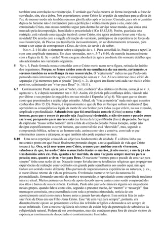 também uma correlação na ressurreição. É verdade que Paulo encerra de forma inesperada a frase de
correlação, sim, ele a dobra. Nós esperaríamos: como Cristo foi erguido da sepultura para a glória do
Pai, do mesmo modo nós também seremos glorificados após o batismo. Contudo, para nós o caminho
depois do batismo não é diretamente para a perfeição e verticalmente para o céu, onde está
entronizado Cristo, mas nosso caminho segue para dentro do serviço nesse mundo, que ainda está
marcado pela decomposição, humildade e precariedade (1Co 15.42,43). Porém, guardada esta
restrição, está valendo essa equação incrível: como Cristo, nós agora podemos levar uma vida na
novidade! De acordo com a singela afirmação do versículo, participa-se da experiência de forças da
sua ressurreição, da Páscoa que transborda incessantemente, de ser diuturnamente renovado, para
tornar a ser capaz de corresponder a Deus, de viver, de servir e de sofrer.
Nos v. 2-4 foi dito o elementar sobre a alegação do v. 1. Para consolidá-lo, Paulo passa a repeti-lo
com uma amplitude marcante. Em duas retomadas, nos v. 5-7 e 8-10, ele martela incansavelmente
com a lógica da fé: Se – então! Nossa exegese abordará de agora em diante tão somente detalhes que
são adicionados nos versículos seguintes.
5 No v. 5, Paulo formula nossa comunhão com o Cristo morto numa nova figura, retirada do âmbito
dos organismos. Porque, se fomos unidos com ele na semelhança da sua morte, certamente, o
seremos também na semelhança da sua ressurreição. O “certamente” indica no que Paulo está
pensando mais intensamente agora, em comparação com os v. 2-4. Ali seu interesse era o efeito da
separação (“já morremos para o pecado” [BLH], v. 2), de agora em diante será cada vez mais o efeito
positivo, culminando em “viver para Deus” (v. 10,11).
6,7 Continuamente Paulo apela para o “saber, crer, conhecer” dos cristãos em Roma, como já no v. 3,
agora no v. 6, e depois novamente nos v. 8,9. Assim, ele pleiteia pela confiança deles, visando não
por último o seu projeto de engajá-los em sua missão à Espanha (cf qi 4). Não quer que se sintam
como que pressionados a aceitar algo estranho. Afinal, ele “traz à memória” nada mais que assuntos
conhecidos (Rm 15.15). Porém, é impressionante o que ele lhes atribui que saibam realmente! Que
apreendam as conseqüências legais da morte de seu Senhor para todos os que crêem, na sua extensão,
amplitude e profundidade. Sabendo isto: que foi crucificado com ele (Cristo) o nosso velho
homem, para que o corpo do pecado seja (legalmente) destruído, e não sirvamos o pecado como
escravos; porquanto quem morreu está (na forma da lei) justificado (livre) do pecado. No lugar
da expressão “nosso velho homem” entra a fala do corpo do pecado. Nessa locução, corpo não
designa especificamente o corpo humano, que como tal não está “destruído”, mas, segundo a
compreensão bíblica, refere-se ao homem todo, assim como vive e convive, com tudo o que
entrementes causou e alcançou, ao que também não pode esquivar-se mais.
8-10 Uma nova repetição consolida os objetivos fundamentais da unidade. É a última linha que
mostrará o ponto em que Paulo finalmente pretende chegar, a nova qualidade de vida que Cristo
trouxe à luz. Ora, se já morremos com Cristo, cremos que também com ele viveremos,
sabedores de que, havendo Cristo ressuscitado dentre os mortos, já não morre; a morte já não
tem domínio sobre ele. Pois, quanto a ter morrido, de uma vez para sempre morreu para o
pecado; mas, quanto a viver, vive para Deus. O marcante “morreu para o pecado de uma vez para
sempre” tinha uma razão de ser. Naquele tempo fortaleciam-se tendências religiosas que propagavam
experiências de redenção com vocábulos em grande parte semelhantes aos usados aqui, mas que
tinham um sentido muito diferente. Elas partiam de impressionantes experiências na natureza, p. ex.,
o maravilhoso retorno da vida na primavera. O reiterado morrer e reviver da natureza foi
potencializado, formando um mito de morte e ressurreição, e reproduzido como experiência mediante
um rico ritual. Muitas pessoas em busca de apoio descobriam-se assim como sendo compreendidas
nos altos e baixos de sua existência. Contudo, Paulo não queria de maneira alguma ser enquadrado
nesses grupos, quando falava como eles, segundo o presente trecho, de “morrer” e “ressurgir”. Sua
mensagem constituía, em concordância com toda a primeira cristandade, notícia de um
acontecimento axial como nunca houve antes e jamais haveria depois. Essa notícia fala do auto-
sacrifício de Deus em seu Filho Jesus Cristo. Esse “de uma vez para sempre”, portanto, era
diametralmente oposto ao pensamento cíclico das referidas religiões e demandava ser sempre de
novo enfatizado. Com a mesma vigilância nós temos de cuidar hoje da penetração de sabedorias da
religiosidade natural. Podem até ser convincentes, mas não conduzem para fora do círculo vicioso de
esperanças continuamente despertadas e constantemente frustradas.
 