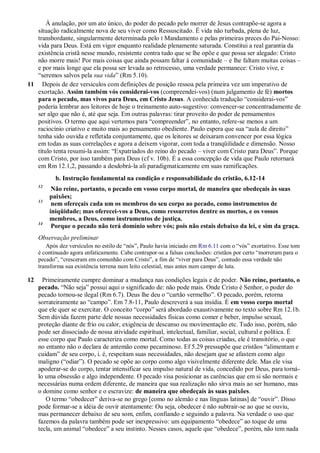 À anulação, por um ato único, do poder do pecado pelo morrer de Jesus contrapõe-se agora a
situação radicalmente nova de seu viver como Ressuscitado. É vida não turbada, plena de luz,
transbordante, singularmente determinada pelo I Mandamento e pelas primeiras preces do Pai-Nosso:
vida para Deus. Está em vigor enquanto realidade plenamente saturada. Constitui a real garantia da
existência cristã nesse mundo, resistente contra tudo que se lhe opõe e que possa ser alegado: Cristo
não morre mais! Por mais coisas que ainda possam faltar à comunidade – e lhe faltam muitas coisas –
e por mais longe que ela possa ser levada ao retrocesso, uma verdade permanece: Cristo vive, e
“seremos salvos pela sua vida” (Rm 5.10).
11 Depois de dez versículos com definições de posição ressoa pela primeira vez um imperativo de
exortação. Assim também vós considerai-vos (compreendei-vos) (num julgamento de fé) mortos
para o pecado, mas vivos para Deus, em Cristo Jesus. A conhecida tradução “considerai-vos”
poderia lembrar aos leitores de hoje o treinamento auto-sugestivo: convencer-se concentradamente de
ser algo que não é, até que seja. Em outras palavras: tirar proveito do poder de pensamentos
positivos. O termo que aqui vertemos para “compreender”, no entanto, refere-se menos a um
raciocínio criativo e muito mais ao pensamento obediente. Paulo espera que sua “aula de direito”
tenha sido ouvida e refletida conjuntamente, que os leitores se deixaram convencer por essa lógica
em todas as suas correlações e agora a deixem vigorar, com toda a tranqüilidade e dimensão. Nosso
título tenta resumi-la assim: “Expatriados do reino do pecado – viver com Cristo para Deus”. Porque
com Cristo, por isso também para Deus (cf v. 10b). É a essa concepção de vida que Paulo retornará
em Rm 12.1,2, passando a desdobrá-la ali paradigmaticamente em suas ramificações.
b. Instrução fundamental na condição e responsabilidade do cristão, 6.12-14
12
Não reine, portanto, o pecado em vosso corpo mortal, de maneira que obedeçais às suas
paixões;
13
nem ofereçais cada um os membros do seu corpo ao pecado, como instrumentos de
iniqüidade; mas oferecei-vos a Deus, como ressurretos dentre os mortos, e os vossos
membros, a Deus, como instrumentos de justiça.
14
Porque o pecado não terá domínio sobre vós; pois não estais debaixo da lei, e sim da graça.
Observação preliminar
Após dez versículos no estilo de “nós”, Paulo havia iniciado em Rm 6.11 com o “vós” exortativo. Esse tom
é continuado agora enfaticamente. Cabe contrapor-se a falsas conclusões: cristãos por certo “morreram para o
pecado”, “cresceram em comunhão com Cristo”, a fim de “viver para Deus”, contudo essa verdade não
transforma sua existência terrena num leito celestial, mas antes num campo de luta.
12 Primeiramente cumpre dominar a mudança nas condições legais e de poder. Não reine, portanto, o
pecado. “Não seja” possui aqui o significado de: não pode mais. Onde Cristo é Senhor, o poder do
pecado tornou-se ilegal (Rm 6.7). Deus lhe deu o “cartão vermelho”. O pecado, porém, retorna
sorrateiramente ao “campo”. Em 7.8-11, Paulo descreverá a sua insídia. É em vosso corpo mortal
que ele quer se exercitar. O conceito “corpo” será abordado exaustivamente no texto sobre Rm 12.1b.
Sem dúvida fazem parte dele nossas necessidades físicas como comer e beber, impulso sexual,
proteção diante de frio ou calor, exigência de descanso ou movimentação etc. Tudo isso, porém, não
pode ser dissociado de nossa atividade espiritual, intelectual, familiar, social, cultural e política. É
esse corpo que Paulo caracteriza como mortal. Como todas as coisas criadas, ele é transitório, o que
no entanto não o declara de antemão como pecaminoso. Ef 5.29 pressupõe que cristãos “alimentam e
cuidam” de seu corpo, i. é, respeitam suas necessidades, não desejam que se afastem como algo
maligno (“odiar”). O pecado se opõe ao corpo como algo visivelmente diferente dele. Mas ele visa
apoderar-se do corpo, tentar intensificar seu impulso natural de vida, concedido por Deus, para torná-
lo uma obsessão e algo independente. O pecado visa posicionar as carências que em si são normais e
necessárias numa ordem diferente, de maneira que sua realização não sirva mais ao ser humano, mas
o domine como senhor e o escravize: de maneira que obedeçais às suas paixões.
O termo “obedecer” deriva-se no grego [como no alemão e nas línguas latinas] de “ouvir”. Disso
pode formar-se a idéia de ouvir atentamente: Ou seja, obedecer é não subtrair-se ao que se ouviu,
mas permanecer debaixo de seu som, enfim, confiando e seguindo a palavra. Na verdade o uso que
fazemos da palavra também pode ser inexpressivo: um equipamento “obedece” ao toque de uma
tecla, um animal “obedece” a seu instinto. Nesses casos, aquele que “obedece”, porém, não tem nada
 