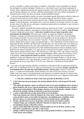 a ouvir, a acreditar e a querer, mas reage só a impulsos. Entretanto, o que no aparelho e no animal
fica desligado, no cristão está ligado. Cristãos, p. ex., não fazem o que é correto por orientação do
instinto. Não é verdade que eles não são capazes de pensar e fazer nada além do bem. São capazes de
agir de maneira diferente, sim. De fato, cabe-lhes, precisamente a eles, que tenham um propósito. É
justamente para cristãos que entra em campo a responsabilidade humana.
13 A idéia da responsabilidade ressalta com maior intensidade quando Paulo agora substitui a figura do
serviço de escravo pela do serviço militar. Ao mesmo tempo ele não fala do corpo, e sim dos
membros, ou seja, das diversas concretizações da vida. A Bíblia menciona nossos membros sempre
quando se trata de designar o ser humano ativo, e por isso também o ser humano concreto. Por meio
da mão, do pé e do olho nós nos realizamos e mostramos quem somos na realidade e o que vai dentro
do nosso coração (Mc 9.43-47).
Para que o senhorio do pecado não retorne pela porta vulnerável do “corpo” e com ajuda de nossas
ações, há uma dupla exigência, uma negativa e outra afirmativa. Primeiro a negativa: nem ofereçais
(“colocar à disposição como armas”) cada um os membros do seu corpo ao pecado, como
instrumentos de iniqüidade. Não levem suas “armas” ao campo do inimigo! Continuando a
ilustração: o inimigo convidou para desertarmos para o lado dele. Em todo caso, Paulo pressupõe
uma situação de decisão. Se esse convite não for respondido com um não inequívoco, não haverá
sucesso no sim para Deus, mas só um nefasto “sim-não”. É disso que Paulo tenta prevenir seus
leitores. Depois desse negar-se segue em segundo lugar (v. 13b) o igualmente concreto colocar-se à
disposição de Deus. Portanto, não basta ficar à espreita para ver o que acontece por si só! Quem crê,
coloca-se à disposição para a luta, pois ações representam armas. A luta é em prol da incumbência
de, a partir do recebimento da justiça por fé, lutar também pela justiça da vida no cotidiano. O que
Paulo tem em mente é mostrado, p. ex., pela série de “instruções de execução” em Rm 12.9-21, que
Paulo resume conclusivamente assim: “Não deixem que o mal vença vocês, mas vençam o mal com
o bem” (BLH). Por nosso intermédio, algo do mundo obediente a Deus e justo deve tornar-se visível.
A formulação “como ressurretos dentre os mortos” confere à afirmação uma característica de
pendência. Existe uma diferença entre a vida de ressuscitado do próprio Senhor e a vida dos seus.
“Seremos semelhantes a ele”, mas ainda não o somos (1Jo 3.2). Ainda precisamos esperar, gemendo
pela redenção do nosso corpo (Rm 8.11,22,23). Esse “ainda não” é admitido de forma sóbria e
honesta.
14 Os cristãos, tão rigorosamente chamados à obediência, estão preservados na supremacia da graça
(Rm 5.20). À semelhança de Gl 5.16, segue-se uma promessa sem restrições: Porque o pecado não
terá domínio sobre vós; pois não estais debaixo da lei, e sim da graça. Ordens à revelia dessa
graça, i. é, ordens sem misericórdia, seriam absurdas. Por mais severas que viessem a ser essas
ordens, tanto mais sagaz e conseqüentemente mais poderoso se revelaria o pecado. É somente sob a
ordem da graça que a vida obtém êxito. É somente entre pessoas livres que o imperativo tem sentido.
c. Vida sob o senhorio de Jesus Cristo como presente de liberdade, 6.15-23
15
E daí? Havemos de pecar porque não estamos debaixo da lei, e sim da graça? De modo
nenhum!
16
Não sabeis que daquele a quem vos ofereceis como servos para obediência, desse mesmo a
quem obedeceis sois servos, seja do pecado para a morte ou da obediência para a justiça?
17
Mas graças (sejam dadas) a Deus porque, outrora, escravos do pecado, contudo, viestes a
obedecer de coração à forma de doutrina a que fostes entregues;
18
e, uma vez libertados do pecado, fostes feitos servos da justiça.
19
Falo como homem, por causa da fraqueza da vossa carne. Assim como oferecestes os
vossos membros para a escravidão da impureza e da maldade para a maldade, assim
oferecei, agora, os vossos membros para servirem à justiça para a santificação.
20
Porque, quando éreis escravos do pecado, estáveis isentos em relação à justiça.
21
Naquele tempo, que resultados colhestes? Somente as coisas de que, agora, vos
envergonhais; porque o fim delas é morte.
22
Agora, porém, libertados do pecado, transformados em servos de Deus, tendes o vosso
fruto para a santificação e, por fim, a vida eterna;
23
porque o salário do pecado é a morte, mas o dom gratuito de Deus é a vida eterna em
Cristo Jesus, nosso Senhor.
 