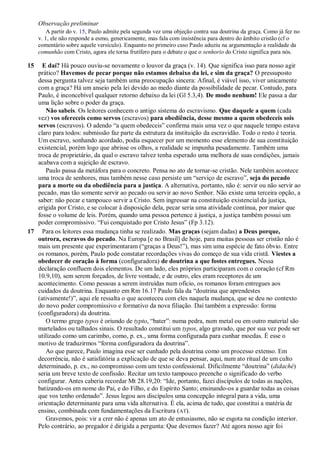 Observação preliminar
A partir do v. 15, Paulo admite pela segunda vez uma objeção contra sua doutrina da graça. Como já fez no
v. 1, ele não responde a esmo, genericamente, mas fala com insistência para dentro do âmbito cristão (cf o
comentário sobre aquele versículo). Enquanto no primeiro caso Paulo aduziu na argumentação a realidade da
comunhão com Cristo, agora ele torna frutífero para o debate o que o senhorio do Cristo significa para nós.
15 E daí? Há pouco ouviu-se novamente o louvor da graça (v. 14). Que significa isso para nosso agir
prático? Havemos de pecar porque não estamos debaixo da lei, e sim da graça? O pressuposto
dessa pergunta talvez seja também uma preocupação sincera: Afinal, é viável isso, viver unicamente
com a graça? Há um anseio pela lei devido ao medo diante da possibilidade de pecar. Contudo, para
Paulo, é inconcebível qualquer retorno debaixo da lei (Gl 5.3,4). De modo nenhum! Ele passa a dar
uma lição sobre o poder da graça.
Não sabeis. Os leitores conhecem o antigo sistema do escravismo. Que daquele a quem (cada
vez) vos ofereceis como servos (escravos) para obediência, desse mesmo a quem obedeceis sois
servos (escravos). O adendo “a quem obedeceis” confirma mais uma vez o que naquele tempo estava
claro para todos: submissão faz parte da estrutura da instituição da escravidão. Todo o resto é teoria.
Um escravo, sonhando acordado, podia esquecer por um momento esse elemento de sua constituição
existencial, porém logo que abrisse os olhos, a realidade se impunha pesadamente. Também uma
troca de proprietário, da qual o escravo talvez tenha esperado uma melhora de suas condições, jamais
acabava com a sujeição de escravo.
Paulo passa da metáfora para o concreto. Pensa no ato de tornar-se cristão. Nele também acontece
uma troca de senhores, mas também nesse caso persiste um “serviço de escravo”, seja do pecado
para a morte ou da obediência para a justiça. A alternativa, portanto, não é: servir ou não servir ao
pecado, mas tão somente servir ao pecado ou servir ao novo Senhor. Não existe uma terceira opção, a
saber: não pecar e tampouco servir a Cristo. Sem ingressar na constituição existencial da justiça,
erigida por Cristo, e se colocar à disposição dela, pecar seria uma atividade contínua, por maior que
fosse o volume de leis. Porém, quando uma pessoa pertence à justiça, a justiça também possui um
poder compromissivo. “Fui conquistado por Cristo Jesus” (Fp 3.12).
17 Para os leitores essa mudança tinha se realizado. Mas graças (sejam dadas) a Deus porque,
outrora, escravos do pecado. Na Europa [e no Brasil] de hoje, para muitas pessoas ser cristão não é
mais um presente que experimentaram (“graças a Deus!”), mas sim uma espécie de fato óbvio. Entre
os romanos, porém, Paulo pode constatar recordações vivas do começo de sua vida cristã. Viestes a
obedecer de coração à forma (configuradora) de doutrina a que fostes entregues. Nessa
declaração confluem dois elementos. De um lado, eles próprios participaram com o coração (cf Rm
10.9,10), sem serem forçados, de livre vontade, e de outro, eles eram receptores de um
acontecimento. Como pessoas a serem instruídas num ofício, os romanos foram entregues aos
cuidados da doutrina. Enquanto em Rm 16.17 Paulo fala da “doutrina que aprendestes
(ativamente!)”, aqui ele ressalta o que aconteceu com eles naquela mudança, que se deu no contexto
do novo poder compromissivo e formativo da nova filiação. Daí também a expressão: forma
(configuradora) da doutrina.
O termo grego typos é oriundo de typto, “bater”: numa pedra, num metal ou em outro material são
martelados ou talhados sinais. O resultado constitui um typos, algo gravado, que por sua vez pode ser
utilizado como um carimbo, como, p. ex., uma forma configurada para cunhar moedas. É esse o
motivo de traduzirmos “forma configuradora da doutrina”.
Ao que parece, Paulo imagina esse ser cunhado pela doutrina como um processo extenso. Em
decorrência, não é satisfatória a explicação de que se deva pensar, aqui, num ato ritual de um culto
determinado, p. ex., no compromisso com um texto confessional. Dificilmente “doutrina” (didaché)
seria um breve texto de confissão. Recitar um texto tampouco preenche o significado do verbo
configurar. Antes caberia recordar Mt 28.19,20: “Ide, portanto, fazei discípulos de todas as nações,
batizando-os em nome do Pai, e do Filho, e do Espírito Santo; ensinando-os a guardar todas as coisas
que vos tenho ordenado”. Jesus legou aos discípulos uma concepção integral para a vida, uma
orientação determinante para uma vida alternativa. É ela, acima de tudo, que constitui a matéria de
ensino, combinada com fundamentações da Escritura (AT).
Gravemos, pois: vir a crer não é apenas um ato de entusiasmo, não se esgota na condição interior.
Pelo contrário, ao pregador é dirigida a pergunta: Que devemos fazer? Até agora nosso agir foi
 