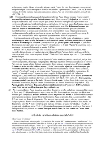 nefastamente errado, dá-nos orientação prática a partir Cristo! Ao crer, dispomo-nos a um processo
de aprendizagem. Paulo era capaz de escrever aos efésios: “aprendestes a Cristo” (Ef 4.20). Ele tinha
vontade de repetir o ensino mais uma vez com os gálatas, “até ser Cristo (novamente) formado em
vós” (Gl 4.19).
18,19 Continuando numa linguagem fortemente metafórica, Paulo fala da troca do “escravocrata”:
uma vez libertados do pecado, fostes feitos servos (“feitos escravos”) da justiça. Na verdade, é
insuportável falar de uma “escravização” pela justiça. Esse uso impróprio de alguns termos nos
versículos subseqüentes foi identificado na nossa tradução por meio de aspas. Paulo pede escusas por
essa forma de falar, mas também justifica seu procedimento, no v. 19a: Falo como homem, por
causa da fraqueza da vossa carne, i. é, por causa da fraqueza humana, que com demasiada
facilidade entende as coisas equivocadamente. Em última análise, o que está em jogo é: quem
confessou com todas as letras que Jesus se tornou seu Senhor, agora queira também portar-se de
acordo com essa realidade, não a reprimindo posteriormente, a fim de esquivar-se.
A comparação deve ser traçada com toda a nitidez e rigor: Assim como oferecestes os vossos
membros para a escravidão da impureza e da maldade para a maldade, assim oferecei, agora,
os vossos membros para servirem (“como escravos”) à justiça para a santificação. A conversão
dos romanos criou para eles um novo “agora” (cf também os v. 21,22). “Agora” é condizente com o
tempo que estejam exclusivamente a serviço de Cristo.
Em Rm 14.1-9, Paulo investiga uma existência destas em todas as suas ramificações. Oito
exemplos demonstram a envergadura de uma vida para Cristo: “comer, beber, ser fraco, ser forte,
estar de pé, cair, viver e morrer para o Senhor”. Tudo isso Paulo resume aqui e no v. 22 no conceito
da santificação.
20-22 Até aqui Paulo argumentou com a “igualdade” entre serviço ao pecado e serviço à justiça. Nos
versículos restantes, ele dirige a atenção para a diferença incomum entre as duas relações de serviço.
Para isso, ele indaga sobre o fruto do tempo antes de os romanos serem cristãos. Porque, quando
éreis escravos do pecado, estáveis isentos (“livres”) em relação à justiça. Naquele tempo, que
resultados colhestes? Fora da justiça só se pode falar ironicamente de “livres”. Nessa condição,
também o “resultado” torna-se um contra-senso. Amargamente envergonhados, contemplam, do
“agora”, o “naquele tempo”: Apesar de toda a empáfia de liberdade (Rm 1.30: “soberbos,
presunçosos”), não deixava de ser uma liberdade aterradora que produzia frutos podres. Somente as
coisas – que enchem catálogos de vícios como em Rm 1.29-32; 3.10-17 ou 13.13 – de que, agora,
vos envergonhais; porque o fim delas (dessas coisas) é morte. Jaziam diante deles como um campo
de ossadas os anos que, naquele tempo, eventualmente até tinham lhes trazido alegria (Rm 1.32).
Agora, porém, libertados do pecado, transformados em servos (“escravos”) de Deus, tendes o
vosso fruto para a santificação e, por fim, a vida eterna.
23 No resumo didático, Paulo abandona a metáfora do escravo e volta a aludir ao sistema militar, como
já fizera no v. 13. O pecado aparece agora como um líder de mercenários, que paga o soldo a seus
homens após a expedição. Porque o salário (soldo) do pecado é a morte. A Bíblia também conhece
o morrer como condição natural de sermos humanos. Aqui, no entanto, fala-se, como em Rm 1.32;
5.12, da morte por força de julgamento. Não somente havemos de morrer, nós merecemos morrer.
Porque o pecado destrói o relacionamento com o Deus da vida, a linha de produção dele precisa ser
diretamente a morte. A morte sempre já está incluída em toda a avidez pela vida (1Co 15.32b). O
pecado está grávido da morte (Tg 4.15). Contrastando com essa perspectiva sombria, o final agora é
dado por uma frase plena de luz: mas o dom gratuito de Deus é a vida eterna em Cristo Jesus,
nosso Senhor.
4. O cristão e a lei (segundo tema especial), 7.1-25
Observação preliminar
O novo capítulo está marcado pelas 29 ocorrências dos termos “lei”, respectivamente “mandamento”. Era
inevitável uma instrução especial sobre a lei de Moisés, já que em Rm 3.21 Paulo havia começada sua unidade
fundamental com a exclamação: “Sem a lei!” – algo difícil de aceitar para ouvidos de judeus fiéis à lei. Mais
tarde, quando já levava o estigma de proclamador do evangelho livre da lei, estes judeus gritaram: “Mata-o!”
(At 21.36). De acordo com At 7.54,57, ao escutarem as palavras de Estêvão, eles rangeram os dentes e em
altos gritos taparam os ouvidos. Entretanto, também na igreja de então (como na de hoje!) as fórmulas de
 
