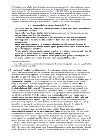 Paulo podiam causar aflição. Diante de inegáveis transgressões entre os próprios adeptos, não poucos crentes
estavam convictos de que totalmente sem lei as coisas não funcionam. Ou seja, esse tema ardia como brasa
encoberta desde Rm 3.21. Referências esparsas como Rm 3.19,20; 4.15; 5.13,20 não tinham a propriedade de
acalmar. Finalmente, afirmações como a recente, em Rm 6.14, segundo a qual a vida sob a lei até coincide
com uma vida sob o pecado, tinham de intensificar a estranheza ao máximo. A lei procede de Deus e ainda no
juízo final constitui uma norma divina (Rm 2.12). É lícito perguntar: será que Paulo ainda sustenta sua
declaração de Rm 3.31, de que jamais se apresentaria como violador da lei? De forma alguma ele conquistaria
a igreja de Roma como base de apoio para sua missão à Espanha, se não afastasse essa suspeita.
a. A comprovação legal para ser livre da lei, 7.1-6
1
Porventura, ignorais, irmãos (pois falo aos que conhecem a lei), que a lei tem domínio sobre
o homem toda a sua vida?
2
Ora, a mulher casada está ligada pela lei ao marido, enquanto ele vive; mas, se o mesmo
morrer, desobrigada ficará da lei conjugal.
3
De sorte que será considerada adúltera se, vivendo ainda o marido, unir-se com outro
homem; porém, se morrer o marido, estará livre da lei e não será adúltera se contrair
novas núpcias.
4
Assim, meus irmãos, também vós morrestes relativamente à lei, por meio do corpo de
Cristo, para pertencerdes a outro, a saber, aquele que ressuscitou dentre os mortos, a fim
de que frutifiquemos para Deus.
5
Porque, quando vivíamos segundo a carne, as paixões pecaminosas postas em realce pela lei
operavam em nossos membros, a fim de frutificarem para a morte.
6
Agora, porém, libertados da lei, estamos mortos para aquilo a que estávamos sujeitos, de
modo que servimos em novidade de espírito e não na caducidade da letra.
Observação preliminar
Esse trecho constitui um auxílio inestimável na pergunta de como cristãos podem considerar-se, de boa fé e
consciência tranqüila, livres da lei.
1-3 A apóstrofe “irmãos”, inserida aqui e no v. 4, confirma que esse tema tinha para Paulo e seus
leitores tudo menos uma característica acadêmica. O tema atingia sensivelmente as premissas de sua
comunhão. Porventura, ignorais…? Novamente Paulo principia com o que tinham em comum:
(pois falo aos que conhecem a lei). Como tais, não discordarão do seguinte princípio geral do
pensamento jurídico, do qual também participa a lei de Moisés: a lei (somente) tem domínio sobre o
homem toda a sua vida, “(a lei) só têm poder sobre uma pessoa enquanto essa pessoa está viva”
(BLH). A frase abstrata acarreta conseqüências práticas. Os v. 2,3 trazem um exemplo. Ora, a
mulher casada está ligada pela lei ao marido, enquanto ele vive; mas, se o mesmo morrer,
desobrigada ficará da lei conjugal. A força de compromisso da lei conjugal não vigora além da
morte. A morte divorcia um matrimônio (cf o exposto sobre Rm 6.2) e, assim, dissolve o estado
anterior da mulher em favor de uma nova condição. Em lugar algum uma viúva continua vinculada a
seu falecido marido (1Co 7.39). De sorte que será considerada adúltera se, vivendo ainda o
marido, unir-se com outro homem; porém, se morrer o marido, estará livre da lei e não será
adúltera se contrair novas núpcias. Aqui Paulo está visando única e exclusivamente um certo
ponto, a dissolução legal de um vínculo por meio da morte e suas decorrências inegáveis. Como já
fez em Rm 6, prescinde de considerar outros aspectos do processo da morte. A exatidão do
pensamento de Paulo também deveria determinar a nossa utilização do exemplo.
4 Segue-se o ensinamento que o exemplo traz para os cristãos: Assim, meus irmãos, também vós
morrestes relativamente à lei, por meio do corpo de Cristo. O trecho de Rm 6.1-10 incutiu esse
morrer espiritual durante dez versículos. Em virtude desse procedimento legal não reside, na
liberdade diante da lei, nenhum vestígio mínimo de arbitrariedade blasfema. Quem lançasse fora por
iniciativa própria a sagrada lei, também não seria verdadeiramente livre da lei, mas um reles servo do
pecado. Portanto, cabe diferenciar muito bem entre sem lei e livre da lei. O que o trecho de Rm 6.1-
11 ensinou sobre o morrer espiritualmente com Cristo é agora enriquecido pela referência ao corpo
do Cristo. Jesus foi submetido à lei em carne e osso, i. é, de forma bem terrena e judaica (Lc 2.21,22;
Gl 4.4). De outro modo, não teria sido capaz de cumpri-la nem experimentar a promessa de vida feita
pela lei. De acordo com Rm 10.5 ou Gl 3.12, a promessa era: quem cumprir tudo, sem o mais leve
 