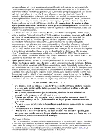 traço de quebra da lei, viverá. Jesus completou sua vida na terra dessa maneira, na entrega total a
Deus e plena doação por nós de acordo com a vontade de Deus, até a morte (Gl 2.20). Por isso seu
morrer também tinha validade legal para nós e, na fé, recebemos justa participação nela. Esse morrer
espiritual é mais eficaz, irrevogável e de maior alcance que a morte física. Mais “morto” é
impossível. Por isso, porém, também não pode mais ser desvinculado de compromissos antigos.
Nossa responsabilidade diante da lei foi completamente saldada pelo corpo de Cristo. Qual abismo
profundo estende-se, pois, entre nosso outrora e nosso agora, a sepultura de Jesus. Do lado de lá
dominava a lei, na margem de cá Cristo nos estende a mão: para pertencerdes a outro, a saber,
aquele que ressuscitou dentre os mortos, a fim de que frutifiquemos para Deus. Não obstante, se
desprezamos esse morrer de Jesus “por nós”, também negamos esse ter morrido com ele. Então a lei
também volta a ser nossa chefe.
5 O v. 5 volta mais uma vez olhar ao passado. Porque, quando vivíamos segundo a carne, ou seja,
ainda no estado de “inimizade contra Deus” (8.7), as paixões pecaminosas postas em realce pela lei
operavam em nossos membros, a fim de frutificarem para a morte. A lei na verdade não
produziu o pecado, mas fez funcionar o pecado existente. A oposição latente no pecador foi
friccionada no mandamento isolado concreto. A natureza antidivina explodiu, foi flagrada
instantaneamente pela lei e, com essa característica, podia ser submetida a julgamento. Mais ainda
estávamos sujeitos (à lei), “(a lei) nos mantinha prisioneiros” (v. 6 [BLH]), conforme diz Rm 11.32;
Gl 3.23: como detentos numa cadeia de investigações. Sem ilustração: por sua acusação incorruptível
na consciência, a lei impede as ilusões de uma justificação própria e de tornar-se feliz apesar da
culpa. A lei cuida para que permaneça verdadeiro o refrão de Is 48.22; 57.21: “Para os perversos,
todavia, não há paz”. Finalmente, mantém viva a carência de redenção até que venha a fé (Gl 3.23) e
Deus use “de misericórdia para com todos” (Rm 11.32).
6 Agora, porém, abriu-se a porta da fé. Nenhum pontinho da lei foi mudado (Mt 5.17-20), mas
estamos mortos para aquilo a que estávamos sujeitos (como escravos)… na caducidade da letra.
O olhar recai sobre o aspecto da lei de Moisés enquanto texto escrito. Por um lado, isso significa que
algo está diante de nós contido em letras, preto no branco (cf Jo 19.22; 2Co 3.7). É a vantagem de ser
unívoco. Por outro lado, essa qualidade torna as coisas exteriores. Banida para a superfície externa, a
lei congela para a exigência pura. Enquanto palavra distante, deixa o coração humano sozinho. Paulo
lhe contrapõe, em Rm 10.8-10, a “palavra próxima”, que renova o coração, que o recria. Novidade
de espírito é experimentada vivamente como algo inédito ou sequer imaginado. O tema “Espírito” já
foi anunciado em Rm 2.29; 5.5 e ocupará um amplo espaço central em Rm 8.1-30.
b. Não obstante – a lei é santa, 7.7-13
7
Que diremos, pois? É a lei (igual a) pecado? De modo nenhum! Mas eu não teria conhecido
o pecado, senão por intermédio da lei; pois não teria eu conhecido a cobiça, se a lei não
dissera: Não cobiçarás.
8
Mas o pecado, tomando ocasião pelo mandamento, despertou em mim toda sorte de
concupiscência; porque, sem lei, está morto o pecado.
9
Outrora, sem a lei, eu vivia; mas, sobrevindo o preceito, reviveu o pecado, e eu morri.
10
E o mandamento que me fora (dado) para vida, verifiquei que este mesmo se me tornou
para morte.
11
Porque o pecado, prevalecendo-se do mandamento, pelo mesmo mandamento, me enganou
e me matou.
12
Por conseguinte, a lei é santa; e o mandamento, santo, e justo, e bom.
13
Acaso o bom se me tornou em morte? De modo nenhum! Pelo contrário, o pecado, para
revelar-se como pecado, por meio de uma coisa boa, causou-me a morte, a fim de que, pelo
mandamento, se mostrasse sobremaneira maligno.
Observação preliminar
No v. 6 havia brilhado finalmente o conceito oposto a escravidão na lei: “novidade do Espírito”, conferindo
ao leitor uma expectativa tensa. Porém Paulo intercala mais uma vez uma protelação de dezenove versículos.
O que o leva a isso é o objetivo de conquistar de coração também seus leitores críticos, valorizando mais uma
vez com toda exaustão as mais fortes preocupações deles: Onde fica, nesse “seu evangelho” (Rm 2.12), a
santidade da lei? Sobre isso segue-se uma peça doutrinária de duas partes.
 