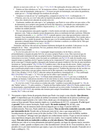 Quanto ao marcante estilo em ―eu‖ nos v 7-13 e 14-25. Há explicações diversas sobre esse “eu”:
• Poderia ser feita referência ao “eu” de numerosos salmos. Contudo, esses dois trechos não formam um
salmo, nem de lamentação, ainda que no v. 24 ressoe um grito de lamentação, nem salmo de penitência,
ainda que no v. 25a haja indicação da existência da salvação.
• Tampouco se trata de um “eu” autobiográfico, comparável com Fp 3.4-11. A afirmação do v. 9
(“Outrora, sem a lei, eu vivia”) não cabe na trajetória do próprio Paulo, visto que foi circuncidado no
oitavo dia e desde jovem educado de acordo com a lei.
• Finalmente, também não cabe aqui o “eu” pedagógico, que Paulo às vezes utiliza em suas cartas, a fim
de demonstrar em si próprio uma questão de forma não impositiva, convidando seus endereçados com
tanto maior eficácia para que também o façam assim (p. ex., Gl 2.18). Aqui, porém, está ausente a
moldura de cuidado pastoral.
• Por isso apresentamos uma quarta sugestão: o trecho mostra em toda sua extensão o eu, sem nunca
aparecer o nós. Todas as relações sociais desaparecem, deixa-se totalmente de lado o próximo. Diferente
da imagem do pecador, p. ex., em Rm 1.28-31, o pecado aparece como algo que praticamos contra nós
mesmos. Essa concentração sobre o cerne desnudo do eu é em si algo extraordinário. Ele é moído entre a
santidade da lei e o poder do pecado. Expressa-se que o eu foi autenticamente atingido por Deus. Paulo
apresenta a situação dessa forma porque seu objetivo é iluminar a essência e os efeitos da lei. Não quer
fazer psicologia (cf também a opr aos v. 14-25).
Entretanto, não há na vida real um ser humano totalmente desligado da sociedade. Cada pessoa vive do
triângulo do eu – Deus – meu próximo. Por isso, podemos observar que pelo menos vários níveis
transparecem nessa unidade:
a. No nível do judeu fiel à lei. Já o v. 6 pressupõe inequivocamente a lei do Sinai e, com isso,
primordialmente a situação do judeu fiel à lei, tal como o próprio Paulo a viveu. Não é provável que ele
escreva deixando totalmente de lado sua própria história. Experiências pessoais do seu tempo de fariseu
imiscuíram-se no texto. Contudo, como isso pode ser combinado com Fp 3.4-10, onde ele ressalta como
naquele tempo se orgulhava da lei (“quanto à justiça na lei, irrepreensível”) sem o mais leve sinal de desespero
da lei como aqui? Contudo orgulho e desespero não formam um oposto irredutível. Por trás de uma insistência
incomum na “justiça própria” (Fp 3.9; Rm 10.3) poderia estar o fato de que ela não existe. Ainda é assim que
desânimo secreto faz a pessoa se lançar com tanto maior veemência ao serviço minucioso à letra (Mt 23.23) e
que a justificação própria tenta se mostrar o maior tempo possível. Também não deixemos de dar ouvidos aos
testemunhos comoventes com que judeus cônscios da lei dão expressão a sua aflição pelos pecados, p. ex.,
1Qs 11.9ss; 4Esdras 3.19-22; 9.36,37, além dos salmos de penitência e lamentação do AT. Fica confirmado
Rm 3.20 (cf Rm 5.20 e aqui, v. 7): “Foi a lei que me fez saber o que é pecado” (BLH).
b. No nível humano em geral. Nos v. 9,10 Paulo alude nitidamente a Gn 2,3 e, por isso, à condição de
qualquer ser humano. Cada pessoa encontra a lei de uma forma ou outra, mesmo fora da aliança de Moisés
(Rm 1.32; 2.14,15; 7.1), de modo que podem ocorrer conflitos análogos em cada um.
c. No nível do cristão? Com certeza os cristãos não estão “vendidos à escravidão do pecado” (v. 14), ele
não “habita” neles (v. 17), pelo contrário, o “Espírito de Deus habita (neles)” (Rm 8.9). Porém, podem tornar-
se desanimados, experimentando assim o bafejar de situações pré ou extra-cristãs. Exortações como, p. ex., em
Rm 6.11,12,13; Gl 5.16,25, são emitidas não somente para cumprir formalidades ou manter aparências. Numa
recaída, Rm 7 volta a ser atual.
7 Novamente a típica forma de pergunta denota que Paulo visa reagir a uma objeção: Que diremos,
pois? A importância que ele acabara de atribuir novamente à liberdade da lei parecia confirmar que
ele considera negativamente a lei: tudo é bom, desde que a lei desapareça do mundo. Evitem a lei
como se fosse pecado! Dessa maneira impõe-se, à semelhança de Gl 3.21, a pergunta: É a lei (igual
a) pecado? Sem a menor hesitação, Paulo repele: De modo nenhum! Há, de fato, uma
reciprocidade, mas de natureza muito diversa daquela que se alega. É preciso defini-la
cuidadosamente. Para isso, Paulo subdivide os passos: Mas eu não teria conhecido o pecado, senão
por intermédio da lei. Pecado não se forma por meio da lei, mas o que surge pela lei é o
reconhecimento do pecado (como já foi dito em Rm 3.20). Como tantas vezes na Bíblia, também
aqui o “reconhecer” abrange mais que adquirir um conhecimento teórico. O que se tem em mente é
uma experiência integral, para dentro da qual a lei nos conduz. Isso é exposto melhor no que se
segue. Pois não teria eu conhecido a cobiça, se a lei não dissera: Não cobiçarás. Ambição
antidivina por vida só se torna plenamente perceptível quando, em lugar de espuma macia, encontra
oposição, a saber, quando se depara com o não incondicional e divino da lei. Essa resistência, não os
pecados em si, por mais numerosos que sejam, é que cria reconhecimento do pecado. O pecado em si
ilude e embaça (v. 11).
 