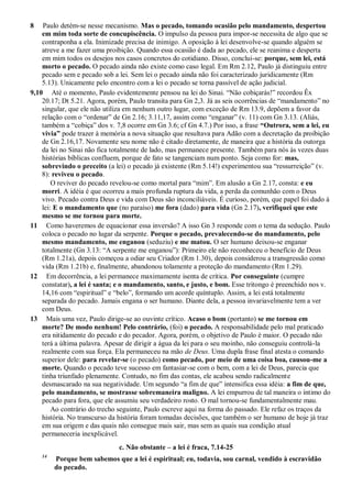 8 Paulo detém-se nesse mecanismo. Mas o pecado, tomando ocasião pelo mandamento, despertou
em mim toda sorte de concupiscência. O impulso da pessoa para impor-se necessita de algo que se
contraponha a ela. Inimizade precisa de inimigo. A oposição à lei desenvolve-se quando alguém se
atreve a me fazer uma proibição. Quando essa ocasião é dada ao pecado, ele se reanima e desperta
em mim todos os desejos nos casos concretos do cotidiano. Disso, conclui-se: porque, sem lei, está
morto o pecado. O pecado ainda não existe como caso legal. Em Rm 2.12, Paulo já distinguiu entre
pecado sem e pecado sob a lei. Sem lei o pecado ainda não foi caracterizado juridicamente (Rm
5.13). Unicamente pelo encontro com a lei o pecado se torna passível de ação judicial.
9,10 Até o momento, Paulo evidentemente pensou na lei do Sinai. “Não cobiçarás!” recordou Êx
20.17; Dt 5.21. Agora, porém, Paulo transita para Gn 2,3. Já as seis ocorrências de “mandamento” no
singular, que ele não utiliza em nenhum outro lugar, com exceção de Rm 13.9, depõem a favor da
relação com o “ordenar” de Gn 2.16; 3.11,17, assim como “enganar” (v. 11) com Gn 3.13. (Aliás,
também a “cobiça” dos v. 7,8 ocorre em Gn 3.6; cf Gn 4.7.) Por isso, a frase “Outrora, sem a lei, eu
vivia” pode trazer à memória a nova situação que resultava para Adão com a decretação da proibição
de Gn 2.16,17. Novamente seu nome não é citado diretamente, de maneira que a história da outorga
da lei no Sinai não fica totalmente de lado, mas permanece presente. Também para nós às vezes duas
histórias bíblicas confluem, porque de fato se tangenciam num ponto. Seja como for: mas,
sobrevindo o preceito (a lei) o pecado já existente (Rm 5.14!) experimentou sua “ressurreição” (v.
8): reviveu o pecado.
O reviver do pecado revelou-se como mortal para “mim”. Em alusão a Gn 2.17, consta: e eu
morri. A idéia é que ocorreu a mais profunda ruptura da vida, a perda da comunhão com o Deus
vivo. Pecado contra Deus e vida com Deus são inconciliáveis. É curioso, porém, que papel foi dado à
lei: E o mandamento que (no paraíso) me fora (dado) para vida (Gn 2.17), verifiquei que este
mesmo se me tornou para morte.
11 Como haveremos de equacionar essa inversão? A isso Gn 3 responde com o tema da sedução. Paulo
coloca o pecado no lugar da serpente. Porque o pecado, prevalecendo-se do mandamento, pelo
mesmo mandamento, me enganou (seduziu) e me matou. O ser humano deixou-se enganar
totalmente (Gn 3.13: “A serpente me enganou”): Primeiro ele não reconheceu o benefício de Deus
(Rm 1.21a), depois começou a odiar seu Criador (Rm 1.30), depois considerou a transgressão como
vida (Rm 1.21b) e, finalmente, abandonou tolamente a proteção do mandamento (Rm 1.29).
12 Em decorrência, a lei permanece maximamente isenta de crítica. Por conseguinte (cumpre
constatar), a lei é santa; e o mandamento, santo, e justo, e bom. Esse tritongo é preenchido nos v.
14,16 com “espiritual” e “belo”, formando um acorde quíntuplo. Assim, a lei está totalmente
separada do pecado. Jamais engana o ser humano. Diante dela, a pessoa invariavelmente tem a ver
com Deus.
13 Mais uma vez, Paulo dirige-se ao ouvinte crítico. Acaso o bom (portanto) se me tornou em
morte? De modo nenhum! Pelo contrário, (foi) o pecado. A responsabilidade pelo mal praticado
era nitidamente do pecado e do pecador. Agora, porém, o objetivo de Paulo é maior. O pecado não
terá a última palavra. Apesar de dirigir a água da lei para o seu moinho, não conseguiu controlá-la
realmente com sua força. Ela permaneceu na mão de Deus. Uma dupla frase final atesta o comando
superior dele: para revelar-se (o pecado) como pecado, por meio de uma coisa boa, causou-me a
morte. Quando o pecado teve sucesso em fantasiar-se com o bem, com a lei de Deus, parecia que
tinha triunfado plenamente. Contudo, no fim das contas, ele acabou sendo radicalmente
desmascarado na sua negatividade. Um segundo “a fim de que” intensifica essa idéia: a fim de que,
pelo mandamento, se mostrasse sobremaneira maligno. A lei empurrou de tal maneira o íntimo do
pecado para fora, que ele assumiu seu verdadeiro rosto. O mal tornou-se fundamentalmente mau.
Ao contrário do trecho seguinte, Paulo escreve aqui na forma do passado. Ele refaz os traços da
história. No transcurso da história foram tomadas decisões, que também o ser humano de hoje já traz
em sua origem e das quais não consegue mais sair, mas sem as quais sua condição atual
permaneceria inexplicável.
c. Não obstante – a lei é fraca, 7.14-25
14
Porque bem sabemos que a lei é espiritual; eu, todavia, sou carnal, vendido à escravidão
do pecado.
 