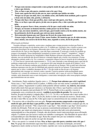 15
Porque nem mesmo compreendo o meu próprio modo de agir, pois não faço o que prefiro,
e sim o que detesto.
16
Ora, se faço o que não quero, consinto com a lei, que é boa.
17
Neste caso, quem faz isto já não sou eu, mas o pecado que habita em mim.
18
Porque eu sei que em mim, isto é, na minha carne, não habita bem nenhum, pois o querer
o bem está em mim; não, porém, o efetuá-lo.
19
Porque não faço o bem que prefiro, mas o mal que não quero, esse faço.
20
Mas, se eu faço o que não quero, já não sou eu quem o faz, e sim o pecado que habita em
mim.
21
Então, ao querer fazer o bem, encontro a lei de que o mal reside em mim.
22
Porque, no tocante ao homem interior, tenho prazer na lei de Deus;
23
mas vejo, nos meus membros, outra lei que, guerreando contra a lei da minha mente, me
faz prisioneiro da lei do pecado que está nos meus membros.
24
Desventurado homem que sou! Quem me livrará do corpo desta morte?
25
Graças (seja) a Deus por Jesus Cristo, nosso Senhor. De maneira que eu, de mim mesmo,
com a mente, sou escravo da lei de Deus, mas, segundo a carne, da lei do pecado.
Observação preliminar
Variados enfoques e repetições, assim como a mudança para o tempo presente revelam que Paulo se
encaminha para um auge na sua doutrina sobre a lei. É verdade que, à primeira vista, o trecho se parece com
um esboço psicológico do ser humano, dilacerado entre o bem e o mal. É difícil que um leitor não seja
comovido por ele, nem se sinta flagrado, e que não fique consternado. É assim que o trecho foi acolhido na
exegese e na pregação. Nessa interpretação acumulam-se termos como “sinistro”, “enigmático”, “trágico”.
Paralelos do mundo intelectual da Antigüidade à Idade Moderna reforçam eficazmente essa análise. Não
obstante, esse uso preferido não deveria distorcer a intenção daquilo que o trecho visa comunicar. O tema
abrangente continua sendo a lei. Eis o contexto: o argumento chegou ao louvor irrestrito da lei (sobretudo no
v. 12). Esse louvor é preservado expressamente (v. 14,16), mas conectado a uma afirmação para a qual não há
nenhuma comprovação nos textos do AT, e que parecia ferir uma intenção do coração da fé judaica: a lei é
fraca. Não serve de maneira nenhuma para produzir a salvação do ser humano. Não se pode mais relacionar
nenhuma esperança com ela, pois foi debilitada pela natureza carnal do ser humano. É precisamente nesse
aspecto que se situa o verdadeiro desespero de Rm 7. Ele não reside no fato de que o ser humano
pessoalmente não consegue ser vitorioso contra o pecado. É preciso penetrar numa profundidade maior:
Também a lei, oriunda tão nitidamente do recinto da santidade, não é capaz de vencê-lo! Diante dessa
verdade, serão demasiado rasas as mais inteligentes e comoventes introspeções sobre nossa própria condição
que transmitirmos uns aos outros.
14 Inicialmente, Paulo estabelece ligação com o v. 12. Porque bem sabemos que a lei é espiritual.
Nesse caso, o “nós” também inclui os judeus. A Bíblia como um todo ensina a santidade da lei a
cristãos e judeus. Seguramente os judeus ainda poderão afirmar também: eu, todavia, sou carnal.
Israel sabia muito bem que por natureza o ser humano não é Deus e que Espírito e carne estão
dissociadas da maneira mais profunda (Sl 143.2). Porém Paulo revira a questão e recorre à
comparação com a existência do escravo: vendido à escravidão do pecado. Por causa de sua
história, da qual ele próprio é culpado (Rm 1.21; 5.12; 7.8-10), o ser humano não é mais senhor de si
mesmo. Deus “o entregou” (Rm 1.24,26,28), desfez-se dele no mercado de escravos. Desde então,
ele não é mais filho na casa do Pai. Cabe agora expor as características de sua condição escrava.
15 Um escravo não se identifica com sua ação. Porque nem mesmo compreendo o meu próprio
modo de agir, pois não faço o que prefiro, e sim o que detesto. Dificilmente a tradução que diz, na
primeira parte do versículo: “Não compreendo o que faço”, “não entendo o que faço” (BLH) acerta o
sentido da afirmação. Pode até ser que as pessoas ocasionalmente pratiquem o mal de forma
inconsciente, que sejam um enigma para si mesmas, que para elas tudo corra adversamente,
surpreendendo-as a elas próprias. Contudo, não deveríamos inserir tanta psicologia nessa afirmação
singela. É evidente que um escravo realiza seu trabalho a contragosto. Sua liberdade de querer não é
correspondida por uma liberdade de agir. Resta-lhe cumprir luto por sua verdadeira vontade,
enquanto não for capaz de aceitar seu agir não desejado.
16 Pois o seu querer é a vontade do bem. Ora, se faço o que não quero, consinto com a lei, que é
boa. No grego não encontramos aqui uma frase completa, e sim uma exclamação, em termos
lingüísticos muito similar ao louvor do Criador, repetido sete vezes na primeira página da Bíblia. É
 